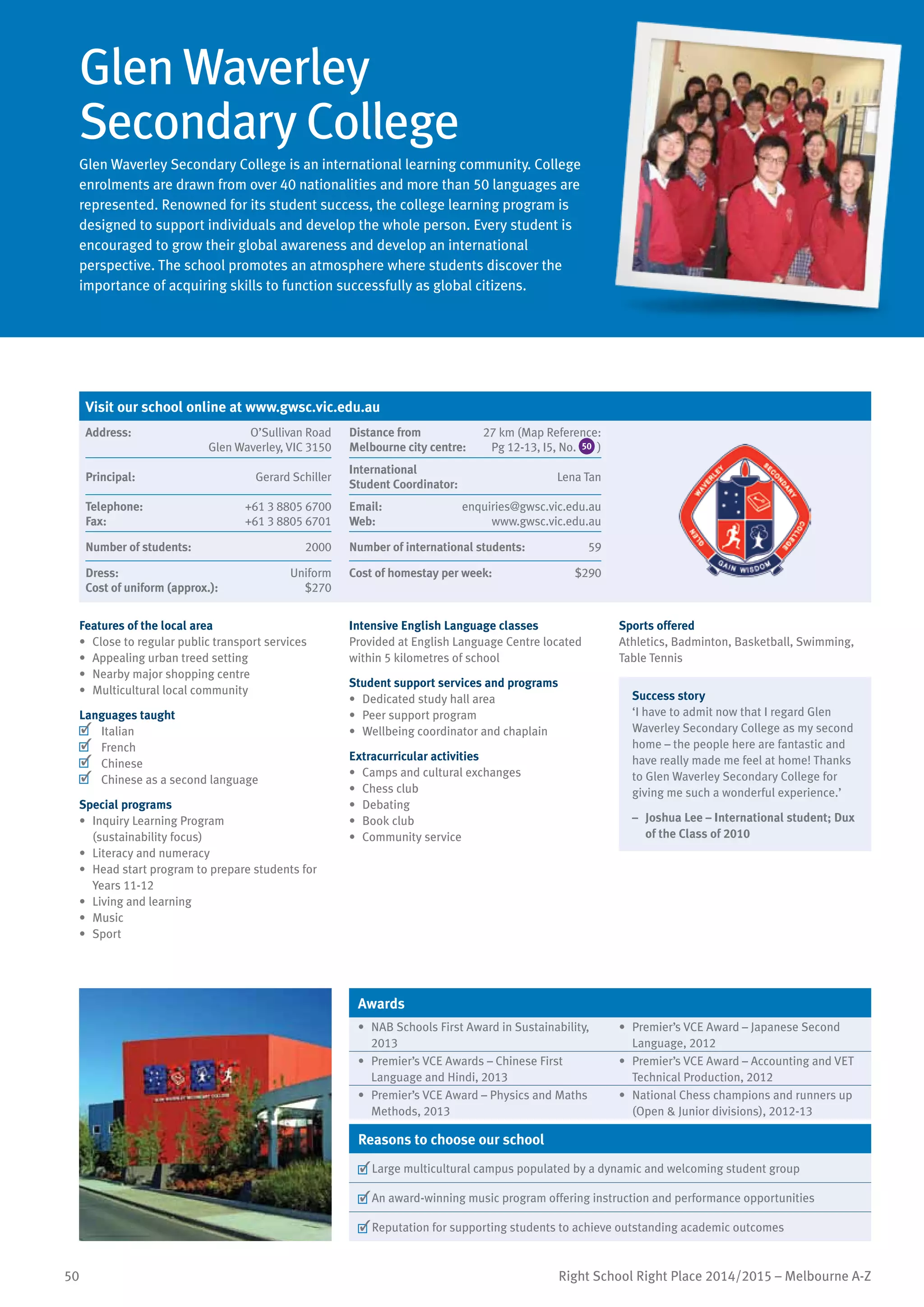 50 Right School Right Place 2014/2015 – Melbourne A-Z
Glen Waverley
Secondary College
Glen Waverley Secondary College is an international learning community. College
enrolments are drawn from over 40 nationalities and more than 50 languages are
represented. Renowned for its student success, the college learning program is
designed to support individuals and develop the whole person. Every student is
encouraged to grow their global awareness and develop an international
perspective. The school promotes an atmosphere where students discover the
importance of acquiring skills to function successfully as global citizens.
Features of the local area
•	 Close to regular public transport services
•	 Appealing urban treed setting
•	 Nearby major shopping centre
•	 Multicultural local community
Languages taught
	 Italian
	 French
	 Chinese
	 Chinese as a second language
Special programs
•	 Inquiry Learning Program
(sustainability focus)
•	 Literacy and numeracy
•	 Head start program to prepare students for
Years 11-12
•	 Living and learning
•	 Music
•	 Sport
Intensive English Language classes
Provided at English Language Centre located
within 5 kilometres of school
Student support services and programs
•	 Dedicated study hall area
•	 Peer support program
•	 Wellbeing coordinator and chaplain
Extracurricular activities
•	 Camps and cultural exchanges
•	 Chess club
•	 Debating
•	 Book club
•	 Community service
Sports offered
Athletics, Badminton, Basketball, Swimming,
Table Tennis
Success story
‘I have to admit now that I regard Glen
Waverley Secondary College as my second
home – the people here are fantastic and
have really made me feel at home! Thanks
to Glen Waverley Secondary College for
giving me such a wonderful experience.’
–	 Joshua Lee – International student; Dux
of the Class of 2010
Awards
•	 NAB Schools First Award in Sustainability,
2013
•	 Premier’s VCE Award – Japanese Second
Language, 2012
•	 Premier’s VCE Awards – Chinese First
Language and Hindi, 2013
•	 Premier’s VCE Award – Accounting and VET
Technical Production, 2012
•	 Premier’s VCE Award – Physics and Maths
Methods, 2013
•	 National Chess champions and runners up
(Open & Junior divisions), 2012-13
Reasons to choose our school
	Large multicultural campus populated by a dynamic and welcoming student group
	An award-winning music program offering instruction and performance opportunities
	Reputation for supporting students to achieve outstanding academic outcomes
Visit our school online at www.gwsc.vic.edu.au
Address:	 O’Sullivan Road
Glen Waverley, VIC 3150
Distance from	
Melbourne city centre:	
27 km (Map Reference:
Pg 12-13, I5, No. 50 )
Principal:	 Gerard Schiller
International	
Student Coordinator:	
Lena Tan
Telephone:	 +61 3 8805 6700
Fax:	 +61 3 8805 6701
Email:	 enquiries@gwsc.vic.edu.au
Web:	 www.gwsc.vic.edu.au
Number of students:	 2000 Number of international students:	 59
Dress:	 Uniform
Cost of uniform (approx.):	 $270
Cost of homestay per week:	 $290
 