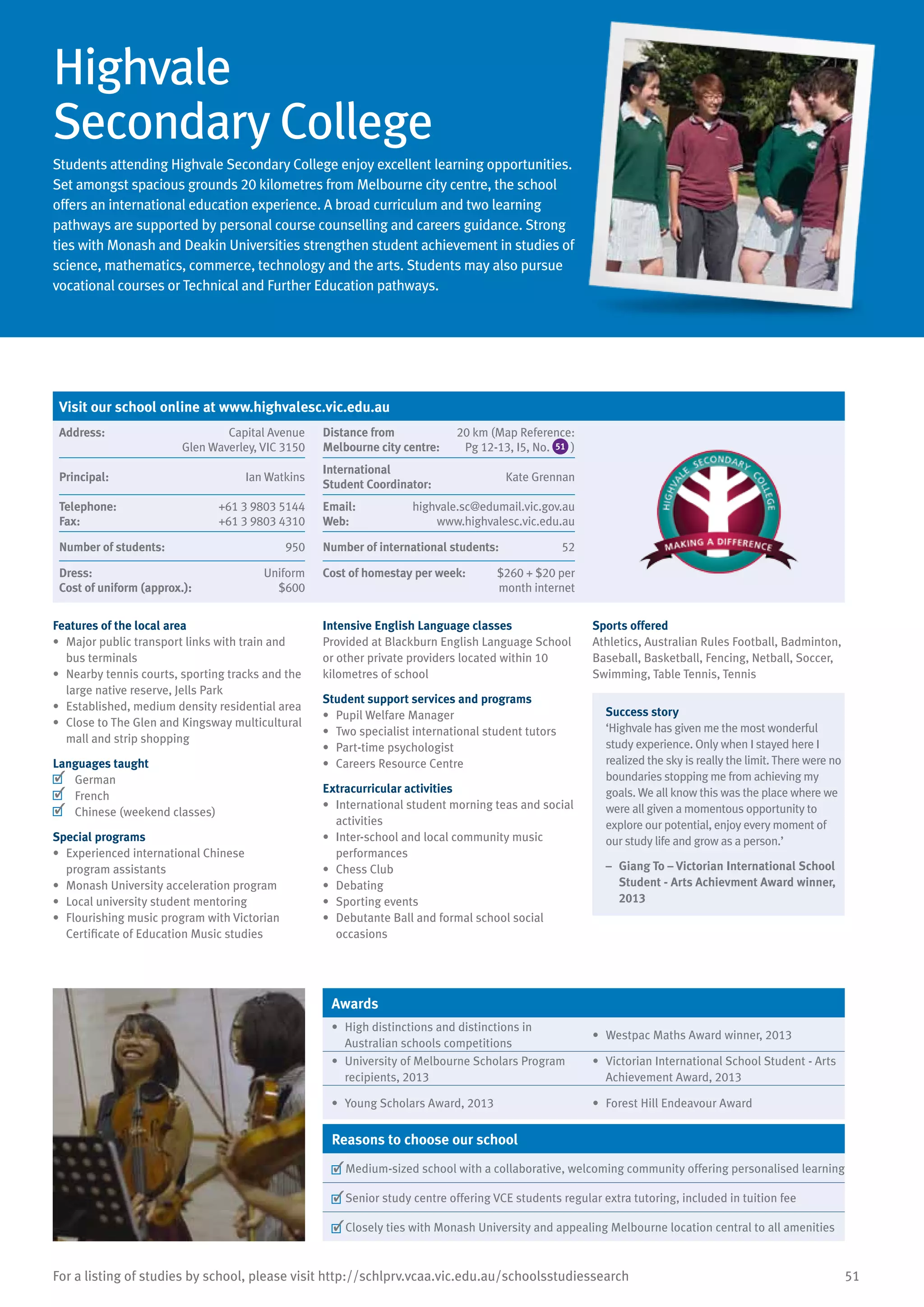 51For a listing of studies by school, please visit http://schlprv.vcaa.vic.edu.au/schoolsstudiessearch
Highvale
Secondary College
Students attending Highvale Secondary College enjoy excellent learning opportunities.
Set amongst spacious grounds 20 kilometres from Melbourne city centre, the school
offers an international education experience. A broad curriculum and two learning
pathways are supported by personal course counselling and careers guidance. Strong
ties with Monash and Deakin Universities strengthen student achievement in studies of
science, mathematics, commerce, technology and the arts. Students may also pursue
vocational courses or Technical and Further Education pathways.
Features of the local area
•	 Major public transport links with train and
bus terminals
•	 Nearby tennis courts, sporting tracks and the
large native reserve, Jells Park
•	 Established, medium density residential area
•	 Close to The Glen and Kingsway multicultural
mall and strip shopping
Languages taught
	 German
	 French
	 Chinese (weekend classes)
Special programs
•	 Experienced international Chinese
program assistants
•	 Monash University acceleration program
•	 Local university student mentoring
•	 Flourishing music program with Victorian
Certificate of Education Music studies
Intensive English Language classes
Provided at Blackburn English Language School
or other private providers located within 10
kilometres of school
Student support services and programs
•	 Pupil Welfare Manager
•	 Two specialist international student tutors
•	 Part-time psychologist
•	 Careers Resource Centre
Extracurricular activities
•	 International student morning teas and social
activities
•	 Inter-school and local community music
performances
•	 Chess Club
•	 Debating
•	 Sporting events
•	 Debutante Ball and formal school social
occasions
Sports offered
Athletics, Australian Rules Football, Badminton,
Baseball, Basketball, Fencing, Netball, Soccer,
Swimming, Table Tennis, Tennis
Success story
‘Highvale has given me the most wonderful
study experience. Only when I stayed here I
realized the sky is really the limit. There were no
boundaries stopping me from achieving my
goals. We all know this was the place where we
were all given a momentous opportunity to
explore our potential, enjoy every moment of
our study life and grow as a person.’
–	 Giang To – Victorian International School
Student - Arts Achievment Award winner,
2013
Awards
•	 High distinctions and distinctions in
Australian schools competitions
•	 Westpac Maths Award winner, 2013
•	 University of Melbourne Scholars Program
recipients, 2013
•	 Victorian International School Student - Arts
Achievement Award, 2013
•	 Young Scholars Award, 2013 •	 Forest Hill Endeavour Award
Reasons to choose our school
	Medium-sized school with a collaborative, welcoming community offering personalised learning
	Senior study centre offering VCE students regular extra tutoring, included in tuition fee
	Closely ties with Monash University and appealing Melbourne location central to all amenities
Visit our school online at www.highvalesc.vic.edu.au
Address:	 Capital Avenue
Glen Waverley, VIC 3150
Distance from	
Melbourne city centre:	
20 km (Map Reference:
Pg 12-13, I5, No. 51 )
Principal:	 Ian Watkins
International	
Student Coordinator:	
Kate Grennan
Telephone:	 +61 3 9803 5144
Fax:	 +61 3 9803 4310
Email:	 highvale.sc@edumail.vic.gov.au
Web:	 www.highvalesc.vic.edu.au
Number of students:	 950 Number of international students:	 52
Dress:	 Uniform
Cost of uniform (approx.):	 $600
Cost of homestay per week:	 $260 + $20 per
month internet
 
