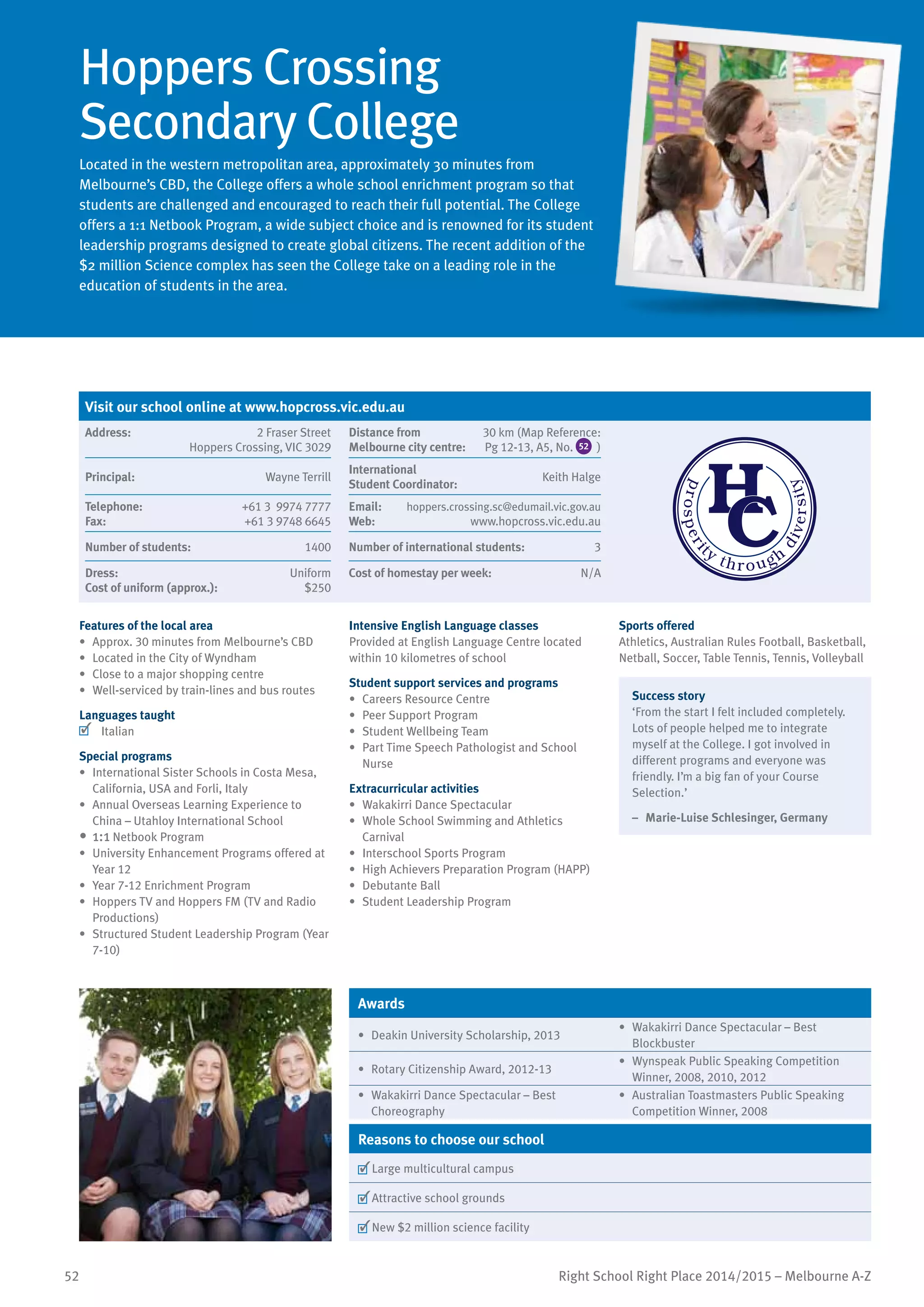 52 Right School Right Place 2014/2015 – Melbourne A-Z
Hoppers Crossing
Secondary College
Located in the western metropolitan area, approximately 30 minutes from
Melbourne’s CBD, the College offers a whole school enrichment program so that
students are challenged and encouraged to reach their full potential. The College
offers a 1:1 Netbook Program, a wide subject choice and is renowned for its student
leadership programs designed to create global citizens. The recent addition of the
$2 million Science complex has seen the College take on a leading role in the
education of students in the area.
Features of the local area
•	 Approx. 30 minutes from Melbourne’s CBD
•	 Located in the City of Wyndham
•	 Close to a major shopping centre
•	 Well-serviced by train-lines and bus routes
Languages taught
	 Italian
Special programs
•	 International Sister Schools in Costa Mesa,
California, USA and Forli, Italy
•	 Annual Overseas Learning Experience to
China – Utahloy International School
•	1:1 Netbook Program
•	 University Enhancement Programs offered at
Year 12
•	 Year 7-12 Enrichment Program
•	 Hoppers TV and Hoppers FM (TV and Radio
Productions)
•	 Structured Student Leadership Program (Year
7-10)
Intensive English Language classes
Provided at English Language Centre located
within 10 kilometres of school
Student support services and programs
•	 Careers Resource Centre
•	 Peer Support Program
•	 Student Wellbeing Team
•	 Part Time Speech Pathologist and School
Nurse
Extracurricular activities
•	 Wakakirri Dance Spectacular
•	 Whole School Swimming and Athletics
Carnival
•	 Interschool Sports Program
•	 High Achievers Preparation Program (HAPP)
•	 Debutante Ball
•	 Student Leadership Program
Sports offered
Athletics, Australian Rules Football, Basketball,
Netball, Soccer, Table Tennis, Tennis, Volleyball
Success story
‘From the start I felt included completely.
Lots of people helped me to integrate
myself at the College. I got involved in
different programs and everyone was
friendly. I’m a big fan of your Course
Selection.’
–	 Marie-Luise Schlesinger, Germany
Awards
•	 Deakin University Scholarship, 2013
•	 Wakakirri Dance Spectacular – Best
Blockbuster
•	 Rotary Citizenship Award, 2012-13
•	 Wynspeak Public Speaking Competition
Winner, 2008, 2010, 2012
•	 Wakakirri Dance Spectacular – Best
Choreography
•	 Australian Toastmasters Public Speaking
Competition Winner, 2008
Reasons to choose our school
	Large multicultural campus
	Attractive school grounds
	New $2 million science facility
Visit our school online at www.hopcross.vic.edu.au
Address:	 2 Fraser Street
Hoppers Crossing, VIC 3029
Distance from	
Melbourne city centre:	
30 km (Map Reference:
Pg 12-13, A5, No. 52 )
Principal:	 Wayne Terrill
International	
Student Coordinator:	
Keith Halge
Telephone:	 +61 3 9974 7777
Fax:	 +61 3 9748 6645
Email:	 hoppers.crossing.sc@edumail.vic.gov.au
Web:	 www.hopcross.vic.edu.au
Number of students:	 1400 Number of international students:	 3
Dress:	 Uniform
Cost of uniform (approx.):	 $250
Cost of homestay per week:	 N/A
 