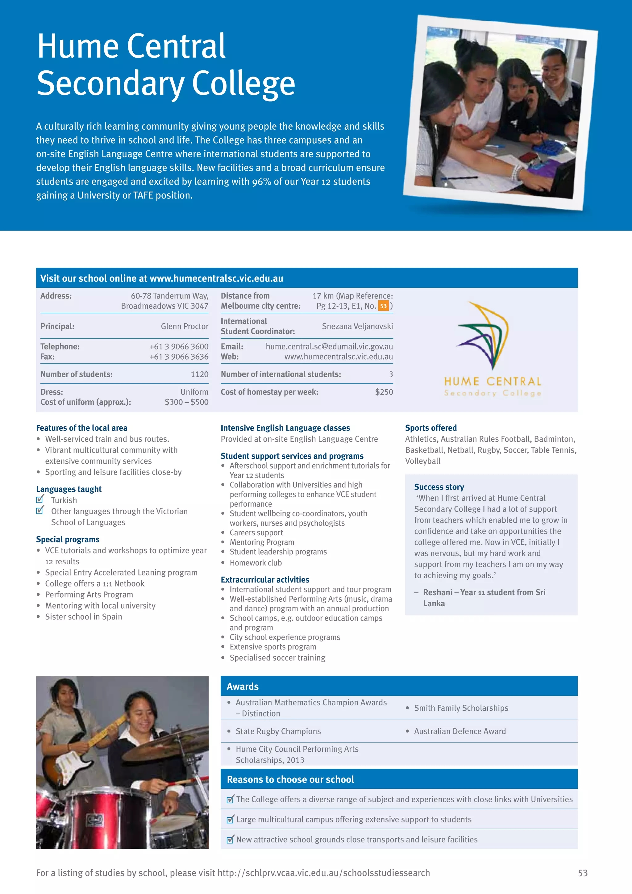 53For a listing of studies by school, please visit http://schlprv.vcaa.vic.edu.au/schoolsstudiessearch
Hume Central
Secondary College
A culturally rich learning community giving young people the knowledge and skills
they need to thrive in school and life. The College has three campuses and an
on-site English Language Centre where international students are supported to
develop their English language skills. New facilities and a broad curriculum ensure
students are engaged and excited by learning with 96% of our Year 12 students
gaining a University or TAFE position.
Features of the local area
•	 Well-serviced train and bus routes.
•	 Vibrant multicultural community with
extensive community services
•	 Sporting and leisure facilities close-by
Languages taught
	 Turkish
	 Other languages through the Victorian
School of Languages
Special programs
•	 VCE tutorials and workshops to optimize year
12 results
•	 Special Entry Accelerated Leaning program
•	 College offers a 1:1 Netbook
•	 Performing Arts Program
•	 Mentoring with local university
•	 Sister school in Spain
Intensive English Language classes
Provided at on-site English Language Centre
Student support services and programs
•	 Afterschool support and enrichment tutorials for
Year 12 students
•	 Collaboration with Universities and high
performing colleges to enhance VCE student
performance
•	 Student wellbeing co-coordinators, youth
workers, nurses and psychologists
•	 Careers support
•	 Mentoring Program
•	 Student leadership programs
•	 Homework club
Extracurricular activities
•	 International student support and tour program
•	 Well-established Performing Arts (music, drama
and dance) program with an annual production
•	 School camps, e.g. outdoor education camps
and program
•	 City school experience programs	
•	 Extensive sports program
•	 Specialised soccer training
Sports offered
Athletics, Australian Rules Football, Badminton,
Basketball, Netball, Rugby, Soccer, Table Tennis,
Volleyball
Success story
‘When I first arrived at Hume Central
Secondary College I had a lot of support
from teachers which enabled me to grow in
confidence and take on opportunities the
college offered me. Now in VCE, initially I
was nervous, but my hard work and
support from my teachers I am on my way
to achieving my goals.’
–	 Reshani – Year 11 student from Sri
Lanka
Awards
•	 Australian Mathematics Champion Awards
– Distinction
•	 Smith Family Scholarships
•	 State Rugby Champions •	 Australian Defence Award
•	 Hume City Council Performing Arts
Scholarships, 2013
Reasons to choose our school
	The College offers a diverse range of subject and experiences with close links with Universities
	Large multicultural campus offering extensive support to students
	New attractive school grounds close transports and leisure facilities
Visit our school online at www.humecentralsc.vic.edu.au
Address:	 60-78 Tanderrum Way,
Broadmeadows VIC 3047
Distance from	
Melbourne city centre:	
17 km (Map Reference:
Pg 12-13, E1, No. 53 )
Principal:	 Glenn Proctor
International	
Student Coordinator:	
Snezana Veljanovski
Telephone:	 +61 3 9066 3600
Fax:	 +61 3 9066 3636
Email:	 hume.central.sc@edumail.vic.gov.au
Web:	 www.humecentralsc.vic.edu.au
Number of students:	 1120 Number of international students:	 3
Dress:	 Uniform
Cost of uniform (approx.):	 $300 – $500
Cost of homestay per week:	 $250
 