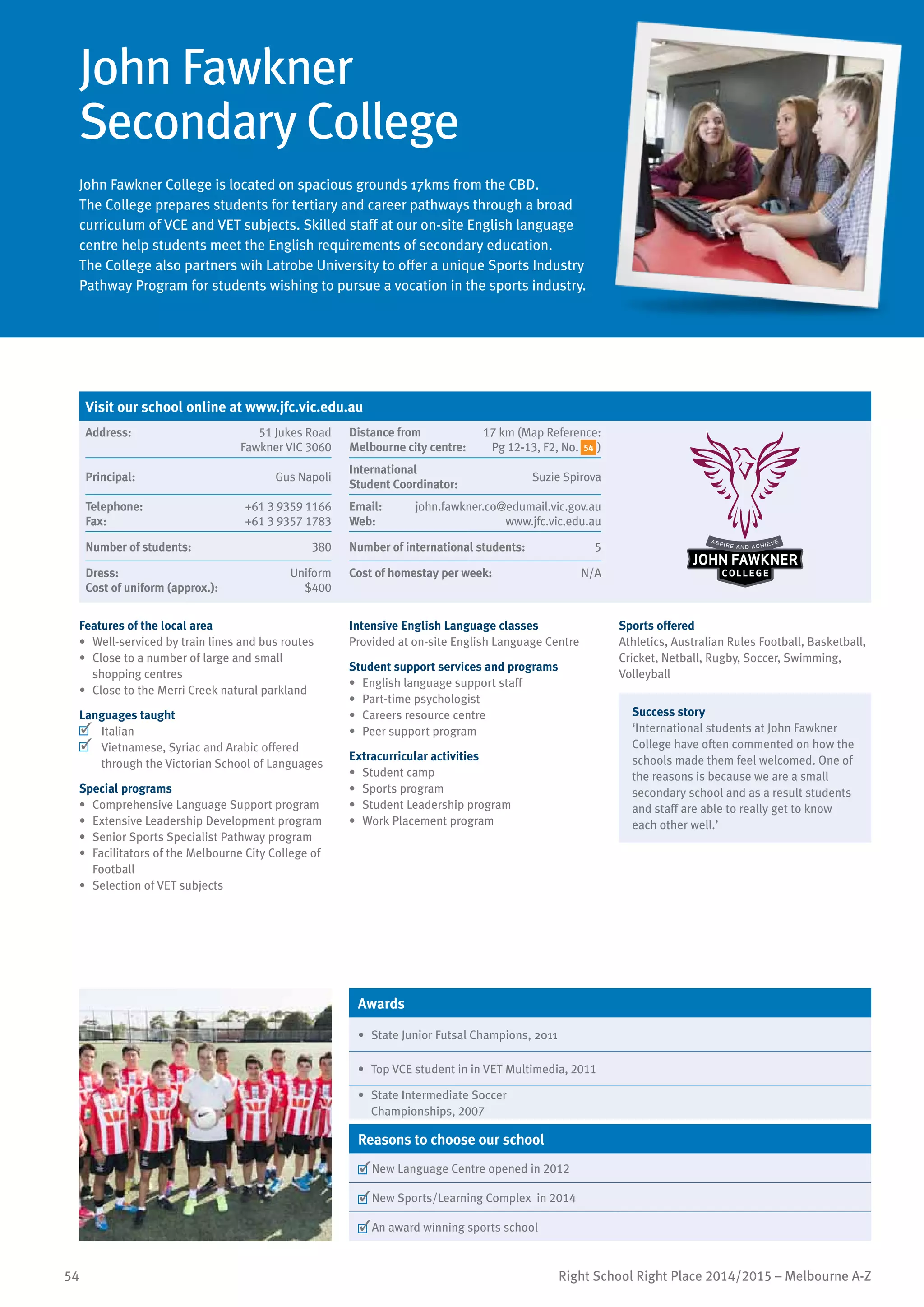 54 Right School Right Place 2014/2015 – Melbourne A-Z
John Fawkner
Secondary College
John Fawkner College is located on spacious grounds 17kms from the CBD.
The College prepares students for tertiary and career pathways through a broad
curriculum of VCE and VET subjects. Skilled staff at our on-site English language
centre help students meet the English requirements of secondary education.
The College also partners wih Latrobe University to offer a unique Sports Industry
Pathway Program for students wishing to pursue a vocation in the sports industry.
Features of the local area
•	 Well-serviced by train lines and bus routes
•	 Close to a number of large and small
shopping centres
•	 Close to the Merri Creek natural parkland
Languages taught
	 Italian
	 Vietnamese, Syriac and Arabic offered
through the Victorian School of Languages
Special programs
•	 Comprehensive Language Support program
•	 Extensive Leadership Development program
•	 Senior Sports Specialist Pathway program
•	 Facilitators of the Melbourne City College of
Football
•	 Selection of VET subjects
Intensive English Language classes
Provided at on-site English Language Centre
Student support services and programs
•	 English language support staff
•	 Part-time psychologist
•	 Careers resource centre
•	 Peer support program
Extracurricular activities
•	 Student camp
•	 Sports program
•	 Student Leadership program
•	 Work Placement program
Sports offered
Athletics, Australian Rules Football, Basketball,
Cricket, Netball, Rugby, Soccer, Swimming,
Volleyball
Success story
‘International students at John Fawkner
College have often commented on how the
schools made them feel welcomed. One of
the reasons is because we are a small
secondary school and as a result students
and staff are able to really get to know
each other well.’
Awards
•	 State Junior Futsal Champions, 2011
•	 Top VCE student in in VET Multimedia, 2011
•	 State Intermediate Soccer
Championships, 2007
Reasons to choose our school
	New Language Centre opened in 2012
	New Sports/Learning Complex in 2014
	An award winning sports school
Visit our school online at www.jfc.vic.edu.au
Address:	 51 Jukes Road
Fawkner VIC 3060
Distance from	
Melbourne city centre:	
17 km (Map Reference:
Pg 12-13, F2, No. )
Principal:	 Gus Napoli
International	
Student Coordinator:	
Suzie Spirova
Telephone:	 +61 3 9359 1166
Fax:	 +61 3 9357 1783
Email:	 john.fawkner.co@edumail.vic.gov.au
Web:	 www.jfc.vic.edu.au
Number of students:	 380 Number of international students:	 5
Dress:	 Uniform
Cost of uniform (approx.):	 $400
Cost of homestay per week:	 N/A
54
 