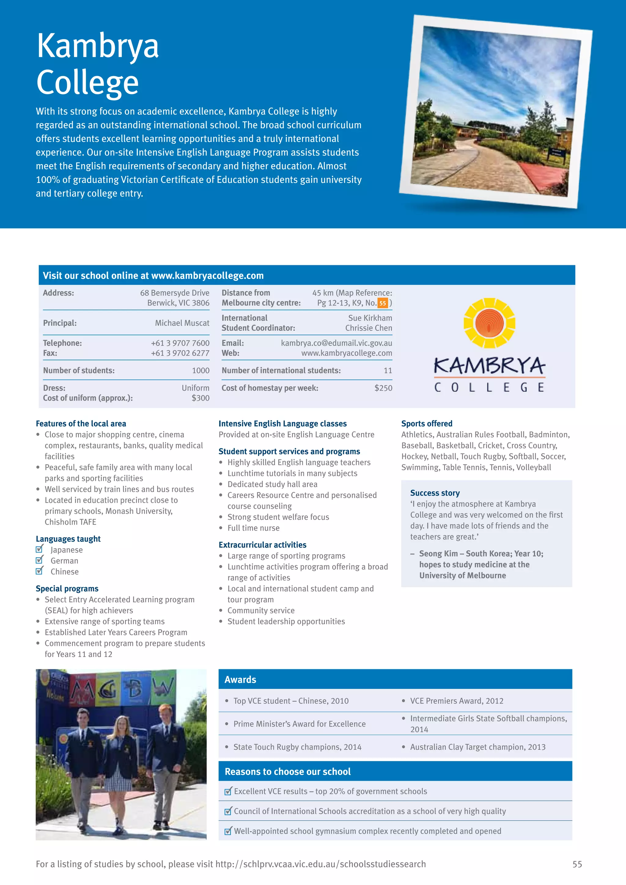 55For a listing of studies by school, please visit http://schlprv.vcaa.vic.edu.au/schoolsstudiessearch
Kambrya
College
With its strong focus on academic excellence, Kambrya College is highly
regarded as an outstanding international school. The broad school curriculum
offers students excellent learning opportunities and a truly international
experience. Our on-site Intensive English Language Program assists students
meet the English requirements of secondary and higher education. Almost
100% of graduating Victorian Certificate of Education students gain university
and tertiary college entry.
Features of the local area
•	 Close to major shopping centre, cinema
complex, restaurants, banks, quality medical
facilities
•	 Peaceful, safe family area with many local
parks and sporting facilities
•	 Well serviced by train lines and bus routes
•	 Located in education precinct close to
primary schools, Monash University,
Chisholm TAFE
Languages taught
	 Japanese
	 German
	 Chinese
Special programs
•	 Select Entry Accelerated Learning program
(SEAL) for high achievers
•	 Extensive range of sporting teams
•	 Established Later Years Careers Program
•	 Commencement program to prepare students
for Years 11 and 12
Intensive English Language classes
Provided at on-site English Language Centre
Student support services and programs
•	 Highly skilled English language teachers
•	 Lunchtime tutorials in many subjects
•	 Dedicated study hall area
•	 Careers Resource Centre and personalised
course counseling
•	 Strong student welfare focus
•	 Full time nurse
Extracurricular activities
•	 Large range of sporting programs
•	 Lunchtime activities program offering a broad
range of activities
•	 Local and international student camp and
tour program
•	 Community service
•	 Student leadership opportunities
Sports offered
Athletics, Australian Rules Football, Badminton,
Baseball, Basketball, Cricket, Cross Country,
Hockey, Netball, Touch Rugby, Softball, Soccer,
Swimming, Table Tennis, Tennis, Volleyball
Success story
‘I enjoy the atmosphere at Kambrya
College and was very welcomed on the first
day. I have made lots of friends and the
teachers are great.’
–	 Seong Kim – South Korea; Year 10;
hopes to study medicine at the
University of Melbourne
Awards
•	 Top VCE student – Chinese, 2010 •	 VCE Premiers Award, 2012
•	 Prime Minister’s Award for Excellence
•	 Intermediate Girls State Softball champions,
2014
•	 State Touch Rugby champions, 2014 •	 Australian Clay Target champion, 2013
Reasons to choose our school
	Excellent VCE results – top 20% of government schools
	Council of International Schools accreditation as a school of very high quality
	Well-appointed school gymnasium complex recently completed and opened
Visit our school online at www.kambryacollege.com
Address:	 68 Bemersyde Drive
Berwick, VIC 3806
Distance from	
Melbourne city centre:	
45 km (Map Reference:
Pg 12-13, K9, No. )
Principal:	 Michael Muscat
International	
Student Coordinator:	
Sue Kirkham
Chrissie Chen
Telephone:	 +61 3 9707 7600
Fax:	 +61 3 9702 6277
Email:	 kambrya.co@edumail.vic.gov.au
Web:	 www.kambryacollege.com
Number of students:	 1000 Number of international students:	 11
Dress:	 Uniform
Cost of uniform (approx.):	 $300
Cost of homestay per week:	 $250
55
 
