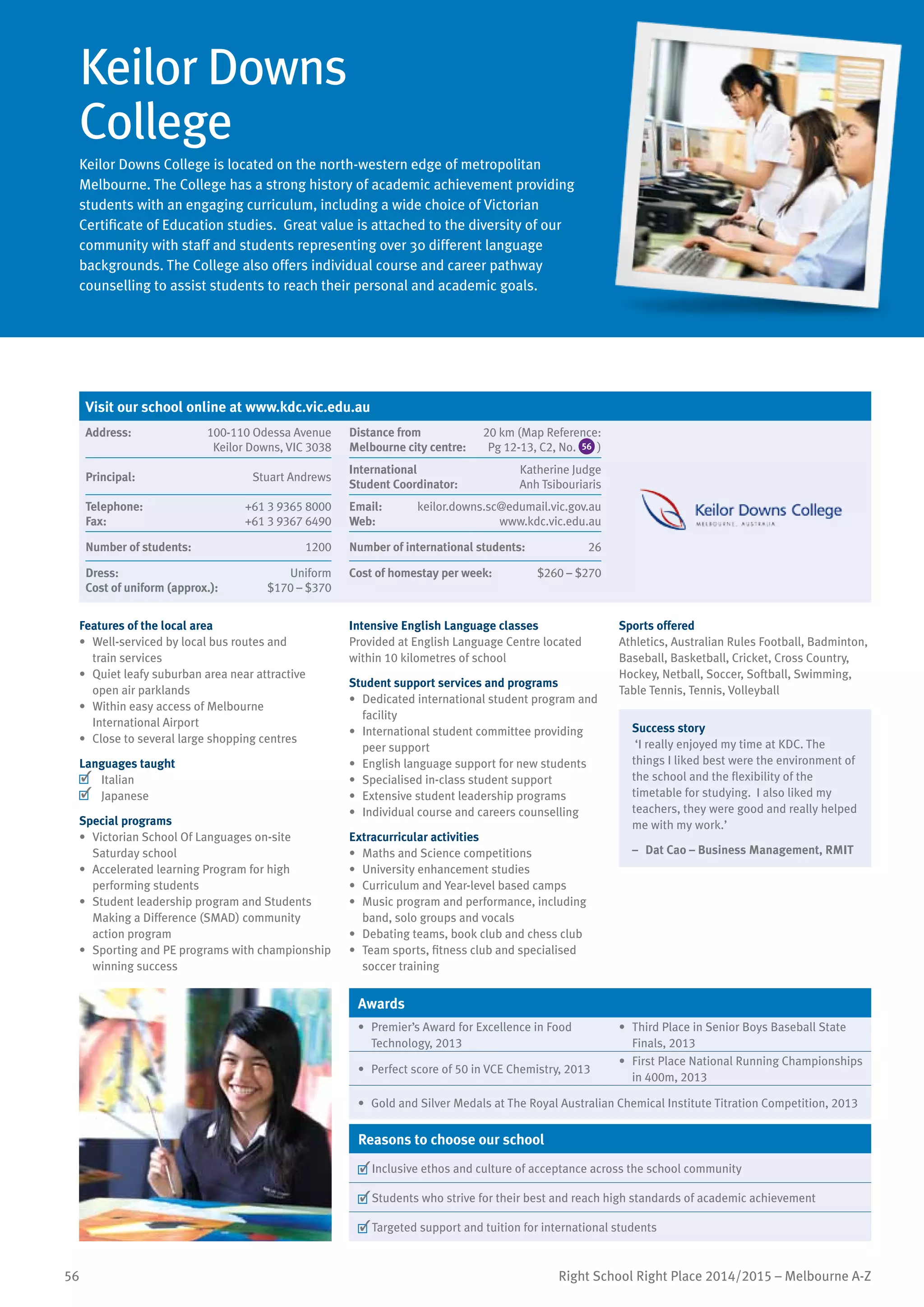 56 Right School Right Place 2014/2015 – Melbourne A-Z
Keilor Downs
College
Keilor Downs College is located on the north-western edge of metropolitan
Melbourne. The College has a strong history of academic achievement providing
students with an engaging curriculum, including a wide choice of Victorian
Certificate of Education studies. Great value is attached to the diversity of our
community with staff and students representing over 30 different language
backgrounds. The College also offers individual course and career pathway
counselling to assist students to reach their personal and academic goals.
Features of the local area
•	 Well-serviced by local bus routes and
train services
•	 Quiet leafy suburban area near attractive
open air parklands
•	 Within easy access of Melbourne
International Airport
•	 Close to several large shopping centres
Languages taught
	 Italian
	 Japanese
Special programs
•	 Victorian School Of Languages on-site
Saturday school
•	 Accelerated learning Program for high
performing students
•	 Student leadership program and Students
Making a Difference (SMAD) community
action program
•	 Sporting and PE programs with championship
winning success
Intensive English Language classes
Provided at English Language Centre located
within 10 kilometres of school
Student support services and programs
•	 Dedicated international student program and
facility
•	 International student committee providing
peer support
•	 English language support for new students
•	 Specialised in-class student support
•	 Extensive student leadership programs
•	 Individual course and careers counselling
Extracurricular activities
•	 Maths and Science competitions
•	 University enhancement studies
•	 Curriculum and Year-level based camps
•	 Music program and performance, including
band, solo groups and vocals
•	 Debating teams, book club and chess club
•	 Team sports, fitness club and specialised
soccer training
Sports offered
Athletics, Australian Rules Football, Badminton,
Baseball, Basketball, Cricket, Cross Country,
Hockey, Netball, Soccer, Softball, Swimming,
Table Tennis, Tennis, Volleyball
Success story
‘I really enjoyed my time at KDC. The
things I liked best were the environment of
the school and the flexibility of the
timetable for studying. I also liked my
teachers, they were good and really helped
me with my work.’
–	 Dat Cao – Business Management, RMIT
Awards
•	 Premier’s Award for Excellence in Food
Technology, 2013
•	 Third Place in Senior Boys Baseball State
Finals, 2013
•	 Perfect score of 50 in VCE Chemistry, 2013
•	 First Place National Running Championships
in 400m, 2013
•	 Gold and Silver Medals at The Royal Australian Chemical Institute Titration Competition, 2013
Reasons to choose our school
	Inclusive ethos and culture of acceptance across the school community
	Students who strive for their best and reach high standards of academic achievement
	Targeted support and tuition for international students
Visit our school online at www.kdc.vic.edu.au
Address:	 100-110 Odessa Avenue
Keilor Downs, VIC 3038
Distance from	
Melbourne city centre:	
20 km (Map Reference:
Pg 12-13, C2, No. 56 )
Principal:	 Stuart Andrews
International	
Student Coordinator:	
Katherine Judge
Anh Tsibouriaris
Telephone:	 +61 3 9365 8000
Fax:	 +61 3 9367 6490
Email:	 keilor.downs.sc@edumail.vic.gov.au
Web:	 www.kdc.vic.edu.au
Number of students:	 1200 Number of international students:	 26
Dress:	 Uniform
Cost of uniform (approx.):	 $170 – $370
Cost of homestay per week:	 $260 – $270
 