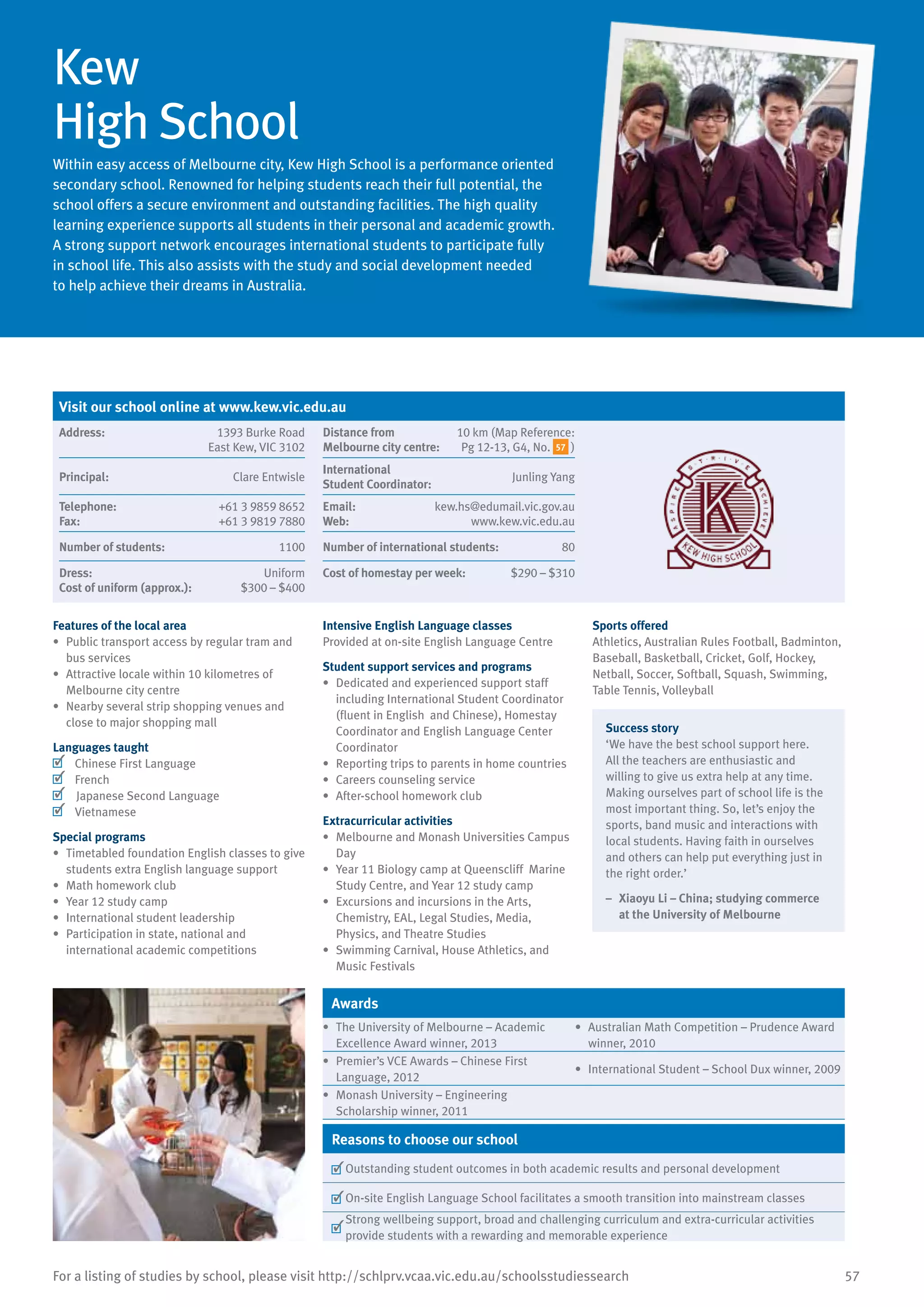 57For a listing of studies by school, please visit http://schlprv.vcaa.vic.edu.au/schoolsstudiessearch
Kew
High School
Within easy access of Melbourne city, Kew High School is a performance oriented
secondary school. Renowned for helping students reach their full potential, the
school offers a secure environment and outstanding facilities. The high quality
learning experience supports all students in their personal and academic growth.
A strong support network encourages international students to participate fully
in school life. This also assists with the study and social development needed
to help achieve their dreams in Australia.
Features of the local area
•	 Public transport access by regular tram and
bus services
•	 Attractive locale within 10 kilometres of
Melbourne city centre
•	 Nearby several strip shopping venues and
close to major shopping mall
Languages taught
	 Chinese First Language
	 French
Japanese Second Language
	 Vietnamese
Special programs
•	 Timetabled foundation English classes to give
students extra English language support
•	 Math homework club
•	 Year 12 study camp
•	 International student leadership
•	 Participation in state, national and
international academic competitions
Intensive English Language classes
Provided at on-site English Language Centre
Student support services and programs
•	 Dedicated and experienced support staff
including International Student Coordinator
(fluent in English and Chinese), Homestay
Coordinator and English Language Center
Coordinator
•	 Reporting trips to parents in home countries
•	 Careers counseling service
•	 After-school homework club
Extracurricular activities
•	 Melbourne and Monash Universities Campus
Day
•	 Year 11 Biology camp at Queenscliff Marine
Study Centre, and Year 12 study camp
•	 Excursions and incursions in the Arts,
Chemistry, EAL, Legal Studies, Media,
Physics, and Theatre Studies
•	 Swimming Carnival, House Athletics, and
Music Festivals
Sports offered
Athletics, Australian Rules Football, Badminton,
Baseball, Basketball, Cricket, Golf, Hockey,
Netball, Soccer, Softball, Squash, Swimming,
Table Tennis, Volleyball
Success story
‘We have the best school support here.
All the teachers are enthusiastic and
willing to give us extra help at any time.
Making ourselves part of school life is the
most important thing. So, let’s enjoy the
sports, band music and interactions with
local students. Having faith in ourselves
and others can help put everything just in
the right order.’
–	 Xiaoyu Li – China; studying commerce
at the University of Melbourne
Awards
•	 The University of Melbourne – Academic
Excellence Award winner, 2013
•	 Australian Math Competition – Prudence Award
winner, 2010
•	 Premier’s VCE Awards – Chinese First
Language, 2012
•	 International Student – School Dux winner, 2009
•	 Monash University – Engineering
Scholarship winner, 2011
Reasons to choose our school
	Outstanding student outcomes in both academic results and personal development
	On-site English Language School facilitates a smooth transition into mainstream classes
	
Strong wellbeing support, broad and challenging curriculum and extra-curricular activities
provide students with a rewarding and memorable experience
Visit our school online at www.kew.vic.edu.au
Address:	 1393 Burke Road
East Kew, VIC 3102
Distance from	
Melbourne city centre:	
10 km (Map Reference:
Pg 12-13, G4, No. 57 )
Principal:	 Clare Entwisle
International	
Student Coordinator:	
Junling Yang
Telephone:	 +61 3 9859 8652
Fax:	 +61 3 9819 7880
Email:	 kew.hs@edumail.vic.gov.au
Web:	 www.kew.vic.edu.au
Number of students:	 1100 Number of international students:	 80
Dress:	 Uniform
Cost of uniform (approx.):	 $300 – $400
Cost of homestay per week:	 $290 – $310
 