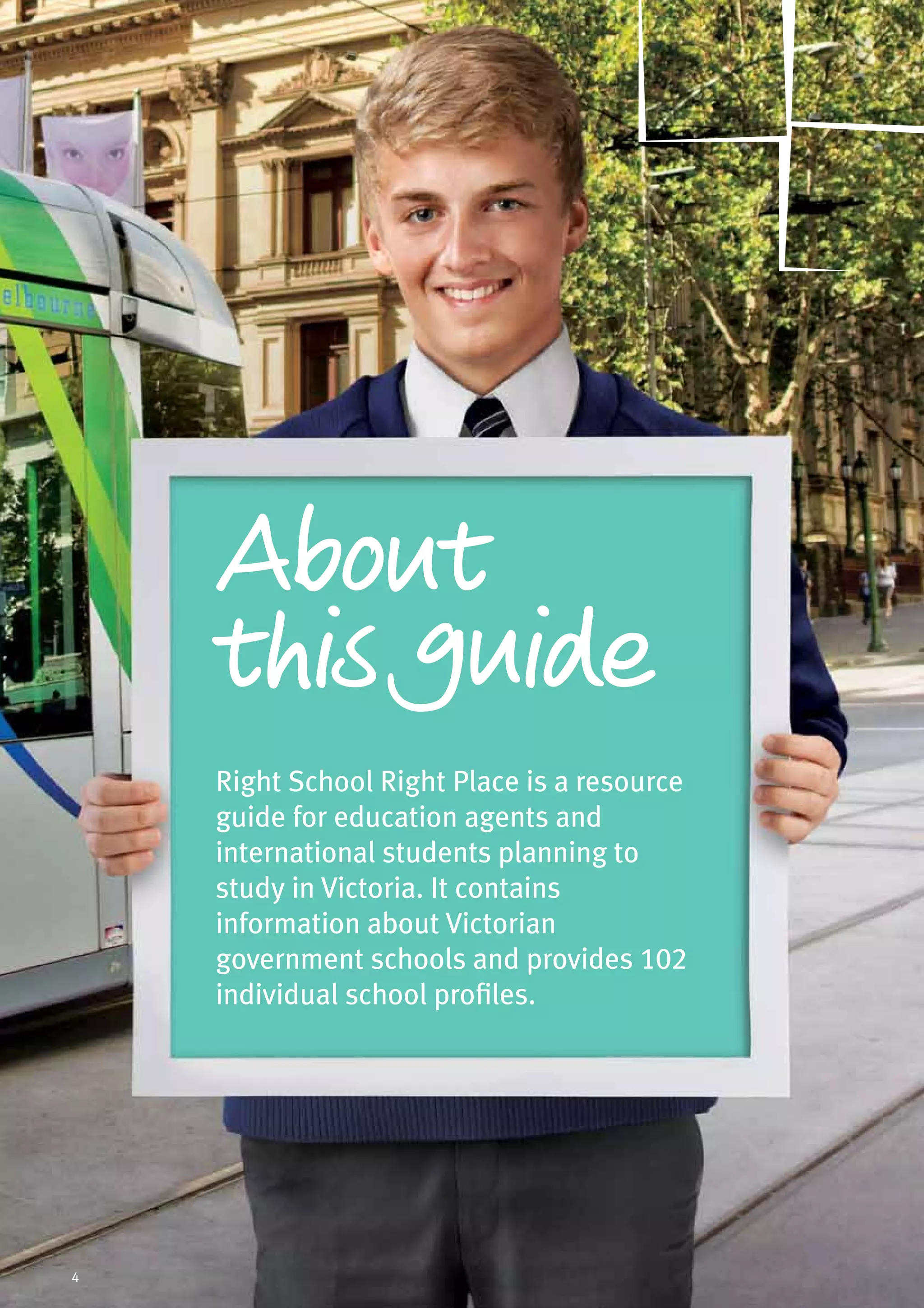 Right School Right Place is a resource
guide for education agents and
international students planning to
study in Victoria. It contains
information about Victorian
government schools and provides 102
individual school profiles.
About
this guide
4
 