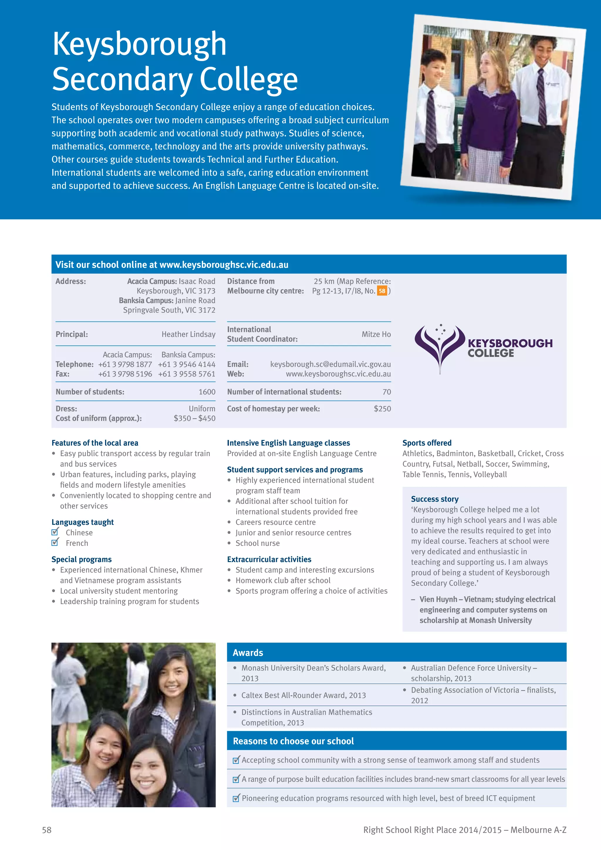 58 Right School Right Place 2014/2015 – Melbourne A-Z
Keysborough
Secondary College
Students of Keysborough Secondary College enjoy a range of education choices.
The school operates over two modern campuses offering a broad subject curriculum
supporting both academic and vocational study pathways. Studies of science,
mathematics, commerce, technology and the arts provide university pathways.
Other courses guide students towards Technical and Further Education.
International students are welcomed into a safe, caring education environment
and supported to achieve success. An English Language Centre is located on-site.
Features of the local area
•	 Easy public transport access by regular train
and bus services
•	 Urban features, including parks, playing
fields and modern lifestyle amenities
•	 Conveniently located to shopping centre and
other services
Languages taught
	 Chinese
	 French
Special programs
•	 Experienced international Chinese, Khmer
and Vietnamese program assistants
•	 Local university student mentoring
•	 Leadership training program for students
Intensive English Language classes
Provided at on-site English Language Centre
Student support services and programs
•	 Highly experienced international student
program staff team
•	 Additional after school tuition for
international students provided free
•	 Careers resource centre
•	 Junior and senior resource centres
•	 School nurse
Extracurricular activities
•	 Student camp and interesting excursions
•	 Homework club after school
•	 Sports program offering a choice of activities
Sports offered
Athletics, Badminton, Basketball, Cricket, Cross
Country, Futsal, Netball, Soccer, Swimming,
Table Tennis, Tennis, Volleyball
Success story
‘Keysborough College helped me a lot
during my high school years and I was able
to achieve the results required to get into
my ideal course. Teachers at school were
very dedicated and enthusiastic in
teaching and supporting us. I am always
proud of being a student of Keysborough
Secondary College.’
–	 Vien Huynh – Vietnam; studying electrical
engineering and computer systems on
scholarship at Monash University
Awards
•	 Monash University Dean’s Scholars Award,
2013
•	 Australian Defence Force University –
scholarship, 2013
•	 Caltex Best All-Rounder Award, 2013
•	 Debating Association of Victoria – finalists,
2012
•	 Distinctions in Australian Mathematics
Competition, 2013
Reasons to choose our school
	Accepting school community with a strong sense of teamwork among staff and students
	A range of purpose built education facilities includes brand-new smart classrooms for all year levels
	Pioneering education programs resourced with high level, best of breed ICT equipment
Visit our school online at www.keysboroughsc.vic.edu.au
Address:	 AcaciaCampus: Isaac Road
Keysborough, VIC 3173
BanksiaCampus: Janine Road
Springvale South, VIC 3172
Distance from
Melbourne city centre:
	
25 km (Map Reference:
Pg 12-13, I7/I8, No. 58 )
Principal:	 Heather Lindsay
International	
Student Coordinator:	
Mitze Ho
Telephone:
Fax:
AcaciaCampus:
+61 3 9798 1877
+61 3 9798 5196
BanksiaCampus:
+61 3 9546 4144
+61 3 9558 5761
Email:	 keysborough.sc@edumail.vic.gov.au
Web:	 www.keysboroughsc.vic.edu.au
Number of students:	 1600 Number of international students:	 70
Dress:	 Uniform
Cost of uniform (approx.):	 $350 – $450
Cost of homestay per week:	 $250
 