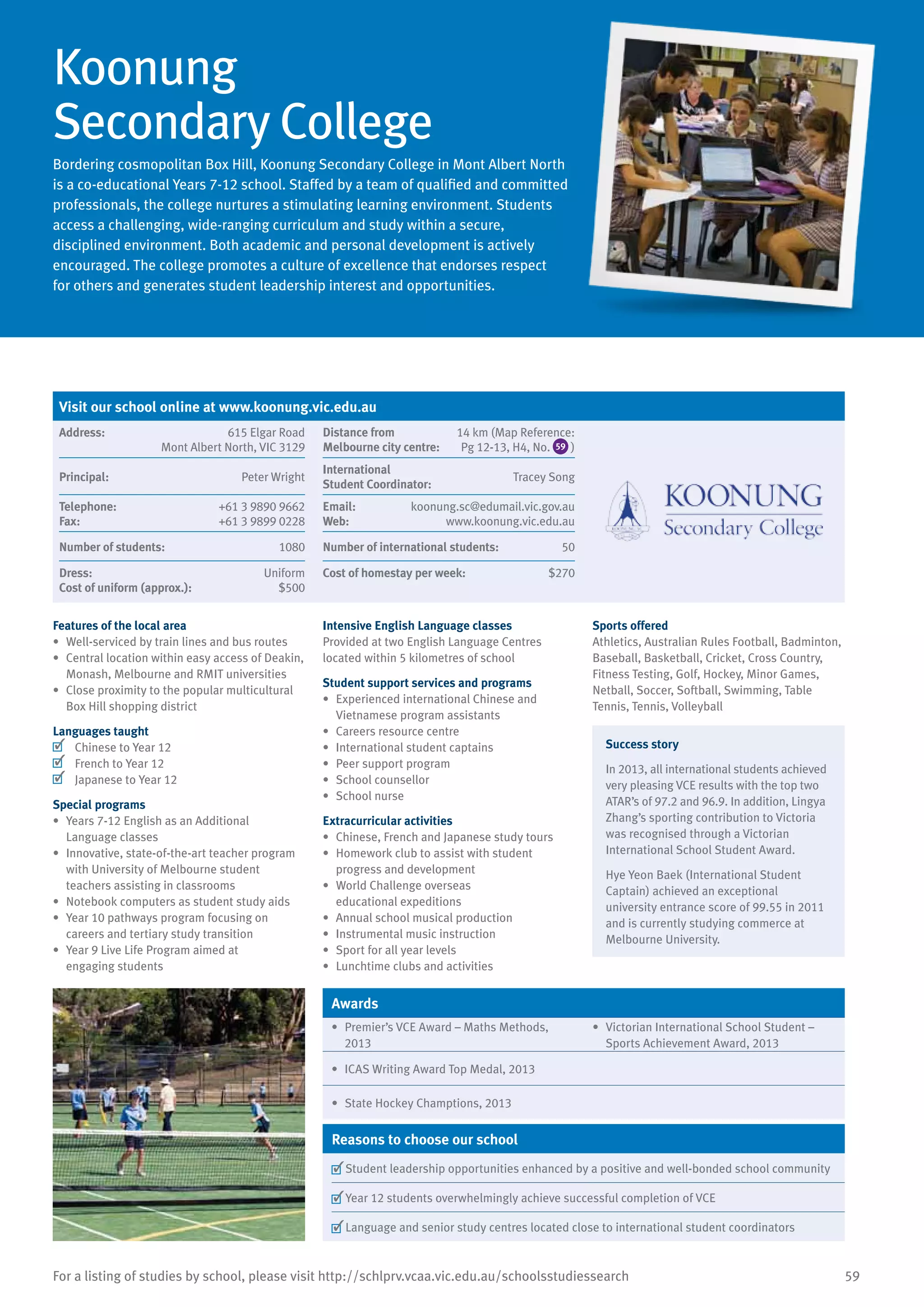 59For a listing of studies by school, please visit http://schlprv.vcaa.vic.edu.au/schoolsstudiessearch
Koonung
Secondary College
Bordering cosmopolitan Box Hill, Koonung Secondary College in Mont Albert North
is a co-educational Years 7-12 school. Staffed by a team of qualified and committed
professionals, the college nurtures a stimulating learning environment. Students
access a challenging, wide-ranging curriculum and study within a secure,
disciplined environment. Both academic and personal development is actively
encouraged. The college promotes a culture of excellence that endorses respect
for others and generates student leadership interest and opportunities.
Features of the local area
•	 Well-serviced by train lines and bus routes
•	 Central location within easy access of Deakin,
Monash, Melbourne and RMIT universities
•	 Close proximity to the popular multicultural
Box Hill shopping district
Languages taught
	 Chinese to Year 12
	 French to Year 12
	 Japanese to Year 12
Special programs
•	 Years 7-12 English as an Additional
Language classes
•	 Innovative, state-of-the-art teacher program
with University of Melbourne student
teachers assisting in classrooms
•	 Notebook computers as student study aids
•	 Year 10 pathways program focusing on
careers and tertiary study transition
•	 Year 9 Live Life Program aimed at
engaging students
Intensive English Language classes
Provided at two English Language Centres
located within 5 kilometres of school
Student support services and programs
•	 Experienced international Chinese and
Vietnamese program assistants
•	 Careers resource centre
•	 International student captains
•	 Peer support program
•	 School counsellor
•	 School nurse
Extracurricular activities
•	 Chinese, French and Japanese study tours
•	 Homework club to assist with student
progress and development
•	 World Challenge overseas
educational expeditions
•	 Annual school musical production
•	 Instrumental music instruction
•	 Sport for all year levels
•	 Lunchtime clubs and activities
Sports offered
Athletics, Australian Rules Football, Badminton,
Baseball, Basketball, Cricket, Cross Country,
Fitness Testing, Golf, Hockey, Minor Games,
Netball, Soccer, Softball, Swimming, Table
Tennis, Tennis, Volleyball
Success story
In 2013, all international students achieved
very pleasing VCE results with the top two
ATAR’s of 97.2 and 96.9. In addition, Lingya
Zhang’s sporting contribution to Victoria
was recognised through a Victorian
International School Student Award.
Hye Yeon Baek (International Student
Captain) achieved an exceptional
university entrance score of 99.55 in 2011
and is currently studying commerce at
Melbourne University.
Awards
•	 Premier’s VCE Award – Maths Methods,
2013
•	 Victorian International School Student –
Sports Achievement Award, 2013
•	 ICAS Writing Award Top Medal, 2013
•	 State Hockey Champtions, 2013
Reasons to choose our school
	Student leadership opportunities enhanced by a positive and well-bonded school community
	Year 12 students overwhelmingly achieve successful completion of VCE
	Language and senior study centres located close to international student coordinators
Visit our school online at www.koonung.vic.edu.au
Address:	 615 Elgar Road
Mont Albert North, VIC 3129
Distance from	
Melbourne city centre:	
14 km (Map Reference:
Pg 12-13, H4, No. 59 )
Principal:	 Peter Wright
International	
Student Coordinator:	
Tracey Song
Telephone:	 +61 3 9890 9662
Fax:	 +61 3 9899 0228
Email:	 koonung.sc@edumail.vic.gov.au
Web:	 www.koonung.vic.edu.au
Number of students:	 1080 Number of international students:	 50
Dress:	 Uniform
Cost of uniform (approx.):	 $500
Cost of homestay per week:	 $270
 
