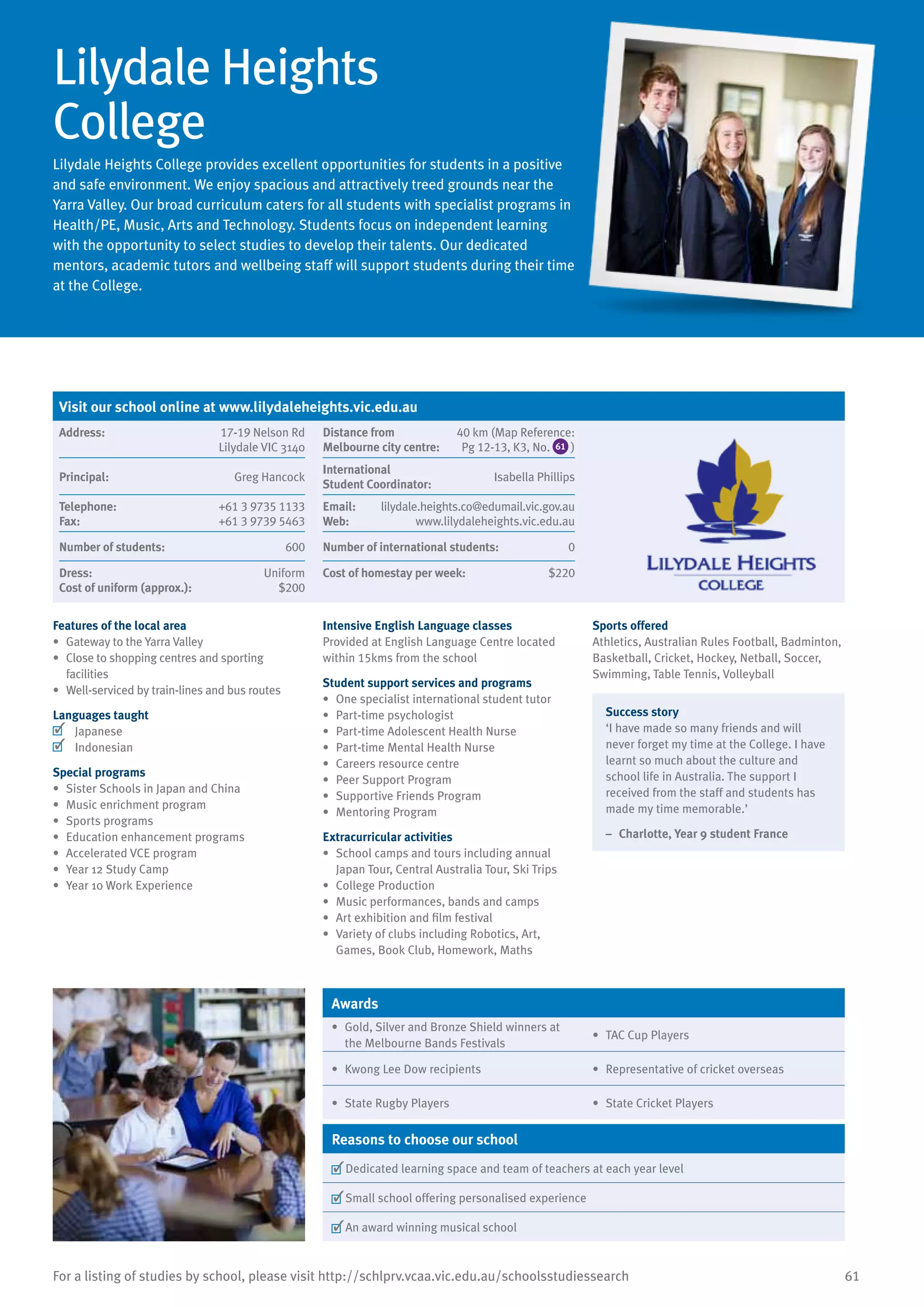 61For a listing of studies by school, please visit http://schlprv.vcaa.vic.edu.au/schoolsstudiessearch
Lilydale Heights
College
Lilydale Heights College provides excellent opportunities for students in a positive
and safe environment. We enjoy spacious and attractively treed grounds near the
Yarra Valley. Our broad curriculum caters for all students with specialist programs in
Health/PE, Music, Arts and Technology. Students focus on independent learning
with the opportunity to select studies to develop their talents. Our dedicated
mentors, academic tutors and wellbeing staff will support students during their time
at the College.
Features of the local area
•	 Gateway to the Yarra Valley
•	 Close to shopping centres and sporting
facilities
•	 Well-serviced by train-lines and bus routes
Languages taught
	 Japanese
	 Indonesian
Special programs
•	 Sister Schools in Japan and China
•	 Music enrichment program
•	 Sports programs
•	 Education enhancement programs
•	 Accelerated VCE program
•	 Year 12 Study Camp
•	 Year 10 Work Experience
Intensive English Language classes
Provided at English Language Centre located
within 15kms from the school
Student support services and programs
•	 One specialist international student tutor
•	 Part-time psychologist
•	 Part-time Adolescent Health Nurse
•	 Part-time Mental Health Nurse
•	 Careers resource centre
•	 Peer Support Program
•	 Supportive Friends Program
•	 Mentoring Program
Extracurricular activities
•	 School camps and tours including annual
Japan Tour, Central Australia Tour, Ski Trips
•	 College Production
•	 Music performances, bands and camps
•	 Art exhibition and film festival
•	 Variety of clubs including Robotics, Art,
Games, Book Club, Homework, Maths
Sports offered
Athletics, Australian Rules Football, Badminton,
Basketball, Cricket, Hockey, Netball, Soccer,
Swimming, Table Tennis, Volleyball
Success story
‘I have made so many friends and will
never forget my time at the College. I have
learnt so much about the culture and
school life in Australia. The support I
received from the staff and students has
made my time memorable.’
–	 Charlotte, Year 9 student France
Awards
•	 Gold, Silver and Bronze Shield winners at
the Melbourne Bands Festivals
•	 TAC Cup Players
•	 Kwong Lee Dow recipients •	 Representative of cricket overseas
•	 State Rugby Players •	 State Cricket Players
Reasons to choose our school
	Dedicated learning space and team of teachers at each year level
	Small school offering personalised experience
	An award winning musical school
Visit our school online at www.lilydaleheights.vic.edu.au
Address:	 17-19 Nelson Rd
Lilydale VIC 3140
Distance from	
Melbourne city centre:	
40 km (Map Reference:
Pg 12-13, K3, No. 61 )
Principal:	 Greg Hancock
International	
Student Coordinator:	
Isabella Phillips
Telephone:	 +61 3 9735 1133
Fax:	 +61 3 9739 5463
Email:	 lilydale.heights.co@edumail.vic.gov.au
Web:	 www.lilydaleheights.vic.edu.au
Number of students:	 600 Number of international students:	 0
Dress:	 Uniform
Cost of uniform (approx.):	 $200
Cost of homestay per week:	 $220
 