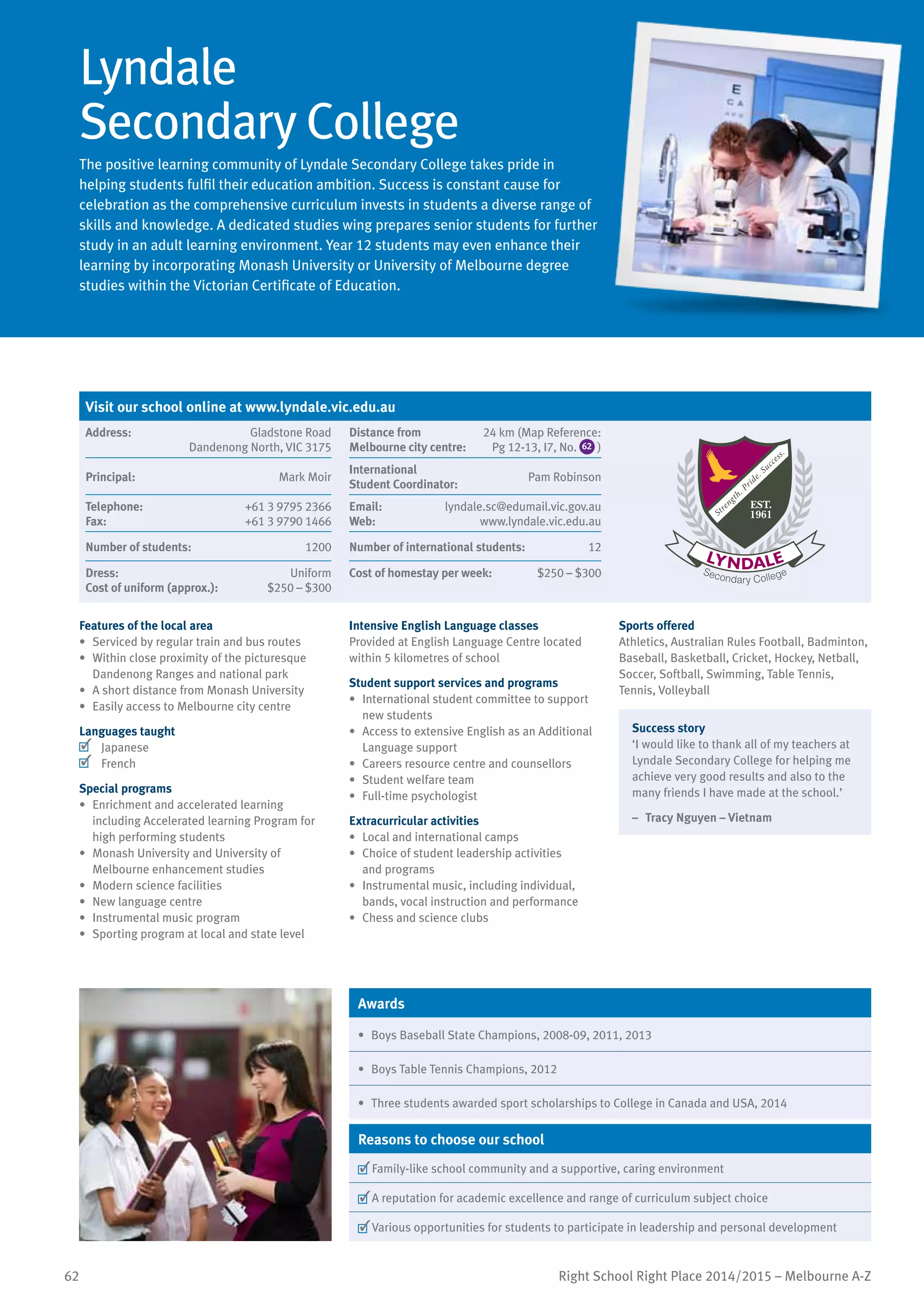 62 Right School Right Place 2014/2015 – Melbourne A-Z
Lyndale
Secondary College
The positive learning community of Lyndale Secondary College takes pride in
helping students fulfil their education ambition. Success is constant cause for
celebration as the comprehensive curriculum invests in students a diverse range of
skills and knowledge. A dedicated studies wing prepares senior students for further
study in an adult learning environment. Year 12 students may even enhance their
learning by incorporating Monash University or University of Melbourne degree
studies within the Victorian Certificate of Education.
Features of the local area
•	 Serviced by regular train and bus routes
•	 Within close proximity of the picturesque
Dandenong Ranges and national park
•	 A short distance from Monash University
•	 Easily access to Melbourne city centre
Languages taught
	 Japanese
	 French
Special programs
•	 Enrichment and accelerated learning
including Accelerated learning Program for
high performing students
•	 Monash University and University of
Melbourne enhancement studies
•	 Modern science facilities
•	 New language centre
•	 Instrumental music program
•	 Sporting program at local and state level
Intensive English Language classes
Provided at English Language Centre located
within 5 kilometres of school
Student support services and programs
•	 International student committee to support
new students
•	 Access to extensive English as an Additional
Language support
•	 Careers resource centre and counsellors
•	 Student welfare team
•	 Full-time psychologist
Extracurricular activities
•	 Local and international camps
•	 Choice of student leadership activities
and programs
•	 Instrumental music, including individual,
bands, vocal instruction and performance
•	 Chess and science clubs
Sports offered
Athletics, Australian Rules Football, Badminton,
Baseball, Basketball, Cricket, Hockey, Netball,
Soccer, Softball, Swimming, Table Tennis,
Tennis, Volleyball
Success story
‘I would like to thank all of my teachers at
Lyndale Secondary College for helping me
achieve very good results and also to the
many friends I have made at the school.’
–	 Tracy Nguyen – Vietnam
Awards
•	 Boys Baseball State Champions, 2008-09, 2011, 2013
•	 Boys Table Tennis Champions, 2012
•	 Three students awarded sport scholarships to College in Canada and USA, 2014
Reasons to choose our school
	Family-like school community and a supportive, caring environment
	A reputation for academic excellence and range of curriculum subject choice
	Various opportunities for students to participate in leadership and personal development
Visit our school online at www.lyndale.vic.edu.au
Address:	 Gladstone Road
Dandenong North, VIC 3175
Distance from	
Melbourne city centre:	
24 km (Map Reference:
Pg 12-13, I7, No. 62 )
Principal:	 Mark Moir
International	
Student Coordinator:	
Pam Robinson
Telephone:	 +61 3 9795 2366
Fax:	 +61 3 9790 1466
Email:	 lyndale.sc@edumail.vic.gov.au
Web:	 www.lyndale.vic.edu.au
Number of students:	 1200 Number of international students:	 12
Dress:	 Uniform
Cost of uniform (approx.):	 $250 – $300
Cost of homestay per week:	 $250 – $300
 