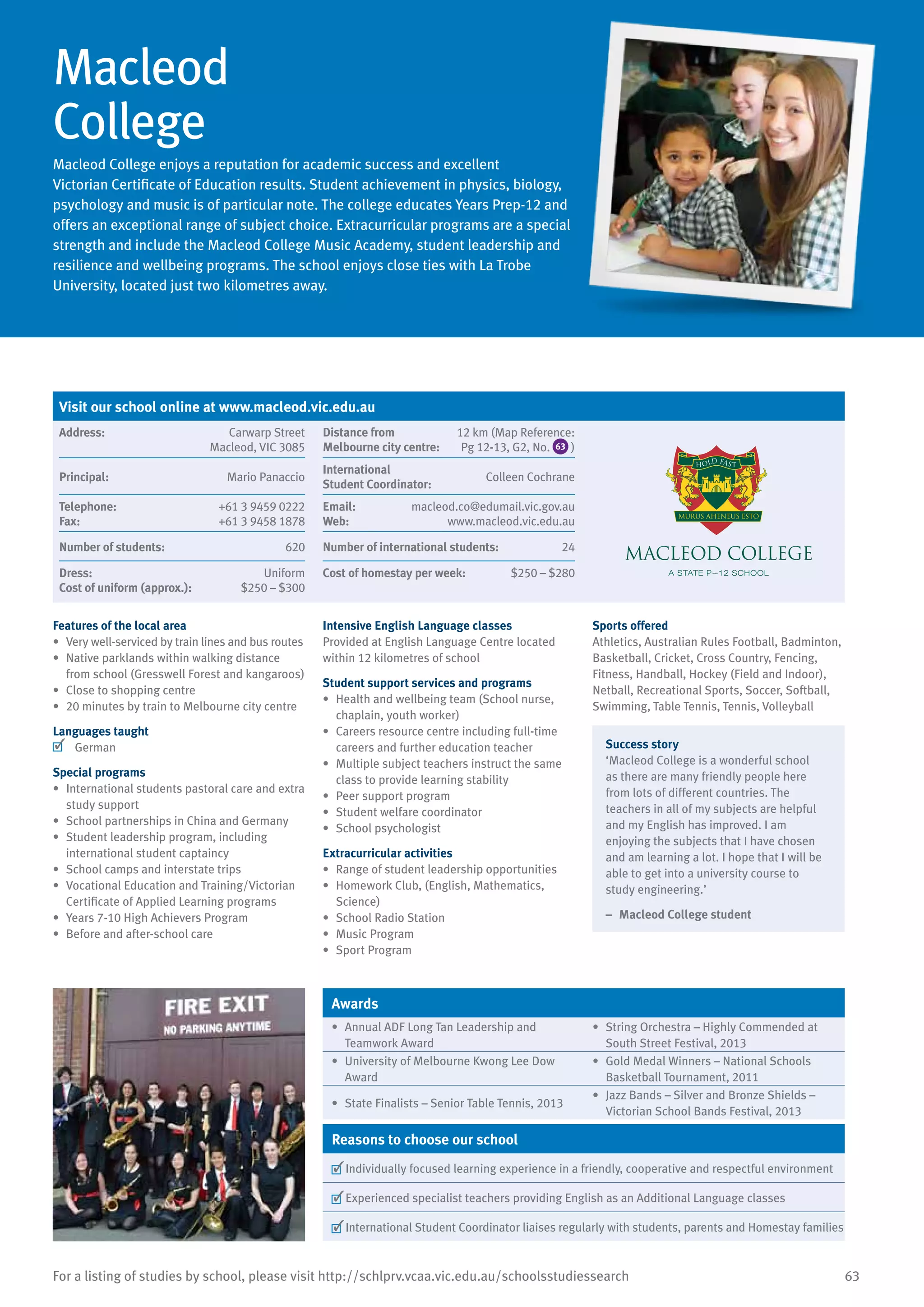 63For a listing of studies by school, please visit http://schlprv.vcaa.vic.edu.au/schoolsstudiessearch
Macleod
College
Macleod College enjoys a reputation for academic success and excellent
Victorian Certificate of Education results. Student achievement in physics, biology,
psychology and music is of particular note. The college educates Years Prep-12 and
offers an exceptional range of subject choice. Extracurricular programs are a special
strength and include the Macleod College Music Academy, student leadership and
resilience and wellbeing programs. The school enjoys close ties with La Trobe
University, located just two kilometres away.
Features of the local area
•	 Very well-serviced by train lines and bus routes
•	 Native parklands within walking distance
from school (Gresswell Forest and kangaroos)
•	 Close to shopping centre
•	 20 minutes by train to Melbourne city centre
Languages taught
	 German
Special programs
•	 International students pastoral care and extra
study support
•	 School partnerships in China and Germany
•	 Student leadership program, including
international student captaincy
•	 School camps and interstate trips
•	 Vocational Education and Training/Victorian
Certificate of Applied Learning programs
•	 Years 7-10 High Achievers Program
•	 Before and after-school care
Intensive English Language classes
Provided at English Language Centre located
within 12 kilometres of school
Student support services and programs
•	 Health and wellbeing team (School nurse,
chaplain, youth worker)
•	 Careers resource centre including full-time
careers and further education teacher
•	 Multiple subject teachers instruct the same
class to provide learning stability
•	 Peer support program
•	 Student welfare coordinator
•	 School psychologist
Extracurricular activities
•	 Range of student leadership opportunities
•	 Homework Club, (English, Mathematics,
Science)
•	 School Radio Station
•	 Music Program
•	 Sport Program
Sports offered
Athletics, Australian Rules Football, Badminton,
Basketball, Cricket, Cross Country, Fencing,
Fitness, Handball, Hockey (Field and Indoor),
Netball, Recreational Sports, Soccer, Softball,
Swimming, Table Tennis, Tennis, Volleyball
Success story
‘Macleod College is a wonderful school
as there are many friendly people here
from lots of different countries. The
teachers in all of my subjects are helpful
and my English has improved. I am
enjoying the subjects that I have chosen
and am learning a lot. I hope that I will be
able to get into a university course to
study engineering.’
–	 Macleod College student
Awards
•	 Annual ADF Long Tan Leadership and
Teamwork Award
•	 String Orchestra – Highly Commended at
South Street Festival, 2013
•	 University of Melbourne Kwong Lee Dow
Award
•	 Gold Medal Winners – National Schools
Basketball Tournament, 2011
•	 State Finalists – Senior Table Tennis, 2013
•	 Jazz Bands – Silver and Bronze Shields –
Victorian School Bands Festival, 2013
Reasons to choose our school
	Individually focused learning experience in a friendly, cooperative and respectful environment
	Experienced specialist teachers providing English as an Additional Language classes
	International Student Coordinator liaises regularly with students, parents and Homestay families
Visit our school online at www.macleod.vic.edu.au
Address:	 Carwarp Street
Macleod, VIC 3085
Distance from	
Melbourne city centre:	
12 km (Map Reference:
Pg 12-13, G2, No. 63 )
Principal:	 Mario Panaccio
International	
Student Coordinator:	
Colleen Cochrane
Telephone:	 +61 3 9459 0222
Fax:	 +61 3 9458 1878
Email:	 macleod.co@edumail.vic.gov.au
Web:	 www.macleod.vic.edu.au
Number of students:	 620 Number of international students:	 24
Dress:	 Uniform
Cost of uniform (approx.):	 $250 – $300
Cost of homestay per week:	 $250 – $280
 