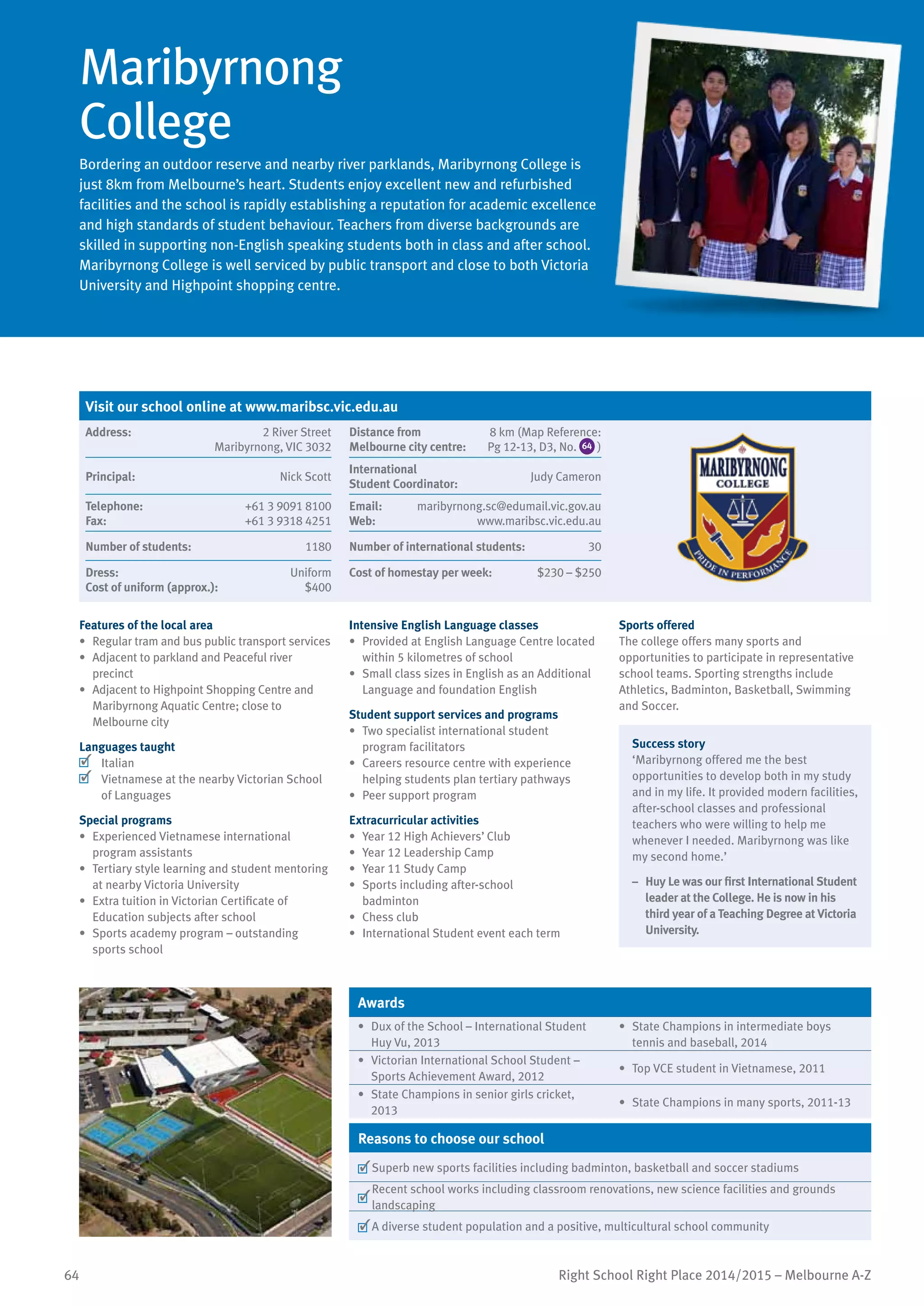64 Right School Right Place 2014/2015 – Melbourne A-Z
Maribyrnong
College
Bordering an outdoor reserve and nearby river parklands, Maribyrnong College is
just 8km from Melbourne’s heart. Students enjoy excellent new and refurbished
facilities and the school is rapidly establishing a reputation for academic excellence
and high standards of student behaviour. Teachers from diverse backgrounds are
skilled in supporting non-English speaking students both in class and after school.
Maribyrnong College is well serviced by public transport and close to both Victoria
University and Highpoint shopping centre.
Features of the local area
•	 Regular tram and bus public transport services
•	 Adjacent to parkland and Peaceful river
precinct
•	 Adjacent to Highpoint Shopping Centre and
Maribyrnong Aquatic Centre; close to
Melbourne city
Languages taught
	 Italian
	 Vietnamese at the nearby Victorian School
of Languages
Special programs
•	 Experienced Vietnamese international
program assistants
•	 Tertiary style learning and student mentoring
at nearby Victoria University
•	 Extra tuition in Victorian Certificate of
Education subjects after school
•	 Sports academy program – outstanding
sports school
Intensive English Language classes
•	 Provided at English Language Centre located
within 5 kilometres of school
•	 Small class sizes in English as an Additional
Language and foundation English
Student support services and programs
•	 Two specialist international student
program facilitators
•	 Careers resource centre with experience
helping students plan tertiary pathways
•	 Peer support program
Extracurricular activities
•	 Year 12 High Achievers’ Club
•	 Year 12 Leadership Camp
•	 Year 11 Study Camp
•	 Sports including after-school
badminton
•	 Chess club
•	 International Student event each term
Sports offered
The college offers many sports and
opportunities to participate in representative
school teams. Sporting strengths include
Athletics, Badminton, Basketball, Swimming
and Soccer.
Success story
‘Maribyrnong offered me the best
opportunities to develop both in my study
and in my life. It provided modern facilities,
after-school classes and professional
teachers who were willing to help me
whenever I needed. Maribyrnong was like
my second home.’
–	 Huy Le was our first International Student
leader at the College. He is now in his
third year of a Teaching Degree at Victoria
University.
Awards
•	 Dux of the School – International Student
Huy Vu, 2013
•	 State Champions in intermediate boys
tennis and baseball, 2014
•	 Victorian International School Student –
Sports Achievement Award, 2012
•	 Top VCE student in Vietnamese, 2011
•	 State Champions in senior girls cricket,
2013
•	 State Champions in many sports, 2011-13
Reasons to choose our school
	Superb new sports facilities including badminton, basketball and soccer stadiums
	
Recent school works including classroom renovations, new science facilities and grounds
landscaping
	A diverse student population and a positive, multicultural school community
Visit our school online at www.maribsc.vic.edu.au
Address:	 2 River Street
Maribyrnong, VIC 3032
Distance from	
Melbourne city centre:	
8 km (Map Reference:
Pg 12-13, D3, No. 64 )
Principal:	 Nick Scott
International	
Student Coordinator:	
Judy Cameron
Telephone:	 +61 3 9091 8100
Fax:	 +61 3 9318 4251
Email:	 maribyrnong.sc@edumail.vic.gov.au
Web:	 www.maribsc.vic.edu.au
Number of students:	 1180 Number of international students:	 30
Dress:	 Uniform
Cost of uniform (approx.):	 $400
Cost of homestay per week:	 $230 – $250
 