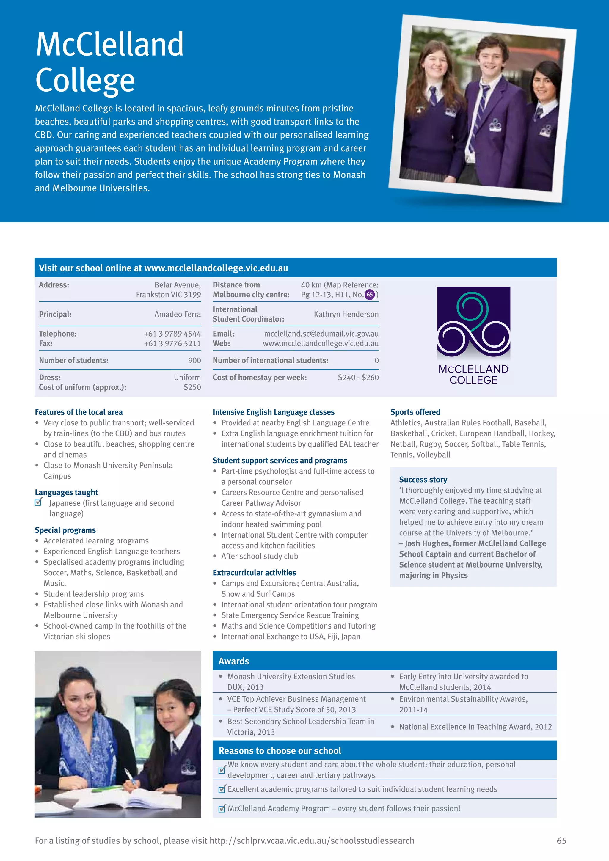 65For a listing of studies by school, please visit http://schlprv.vcaa.vic.edu.au/schoolsstudiessearch
McClelland
College
McClelland College is located in spacious, leafy grounds minutes from pristine
beaches, beautiful parks and shopping centres, with good transport links to the
CBD. Our caring and experienced teachers coupled with our personalised learning
approach guarantees each student has an individual learning program and career
plan to suit their needs. Students enjoy the unique Academy Program where they
follow their passion and perfect their skills. The school has strong ties to Monash
and Melbourne Universities.
Features of the local area
•	 Very close to public transport; well-serviced
by train-lines (to the CBD) and bus routes
•	 Close to beautiful beaches, shopping centre
and cinemas
•	 Close to Monash University Peninsula
Campus
Languages taught
	 Japanese (first language and second
language)
Special programs
•	 Accelerated learning programs
•	 Experienced English Language teachers
•	 Specialised academy programs including
Soccer, Maths, Science, Basketball and
Music.
•	 Student leadership programs
•	 Established close links with Monash and
Melbourne University
•	 School-owned camp in the foothills of the
Victorian ski slopes
Intensive English Language classes
•	 Provided at nearby English Language Centre
•	 Extra English language enrichment tuition for
international students by qualified EAL teacher
Student support services and programs
•	 Part-time psychologist and full-time access to
a personal counselor
•	 Careers Resource Centre and personalised
Career Pathway Advisor
•	 Access to state-of-the-art gymnasium and
indoor heated swimming pool
•	 International Student Centre with computer
access and kitchen facilities
•	 After school study club
Extracurricular activities
•	 Camps and Excursions; Central Australia,
Snow and Surf Camps
•	 International student orientation tour program
•	 State Emergency Service Rescue Training
•	 Maths and Science Competitions and Tutoring
•	 International Exchange to USA, Fiji, Japan
Sports offered
Athletics, Australian Rules Football, Baseball,
Basketball, Cricket, European Handball, Hockey,
Netball, Rugby, Soccer, Softball, Table Tennis,
Tennis, Volleyball
Success story
‘I thoroughly enjoyed my time studying at
McClelland College. The teaching staff
were very caring and supportive, which
helped me to achieve entry into my dream
course at the University of Melbourne.’
– Josh Hughes, former McClelland College
School Captain and current Bachelor of
Science student at Melbourne University,
majoring in Physics
Awards
•	 Monash University Extension Studies
DUX, 2013
•	 Early Entry into University awarded to
McClelland students, 2014
•	 VCE Top Achiever Business Management
– Perfect VCE Study Score of 50, 2013
•	 Environmental Sustainability Awards,
2011-14
•	 Best Secondary School Leadership Team in
Victoria, 2013
•	 National Excellence in Teaching Award, 2012
Reasons to choose our school
	
We know every student and care about the whole student: their education, personal
development, career and tertiary pathways
	Excellent academic programs tailored to suit individual student learning needs
	McClelland Academy Program – every student follows their passion!
Visit our school online at www.mcclellandcollege.vic.edu.au
Address:	 Belar Avenue,
Frankston VIC 3199
Distance from	
Melbourne city centre:	
40 km (Map Reference:
Pg 12-13, H11, No. )
Principal:	 Amadeo Ferra
International	
Student Coordinator:	
Kathryn Henderson
Telephone:	 +61 3 9789 4544
Fax:	 +61 3 9776 5211
Email:	 mcclelland.sc@edumail.vic.gov.au
Web:	 www.mcclellandcollege.vic.edu.au
Number of students:	 900 Number of international students:	 0
Dress:	 Uniform
Cost of uniform (approx.):	 $250
Cost of homestay per week:	 $240 - $260
65
 
