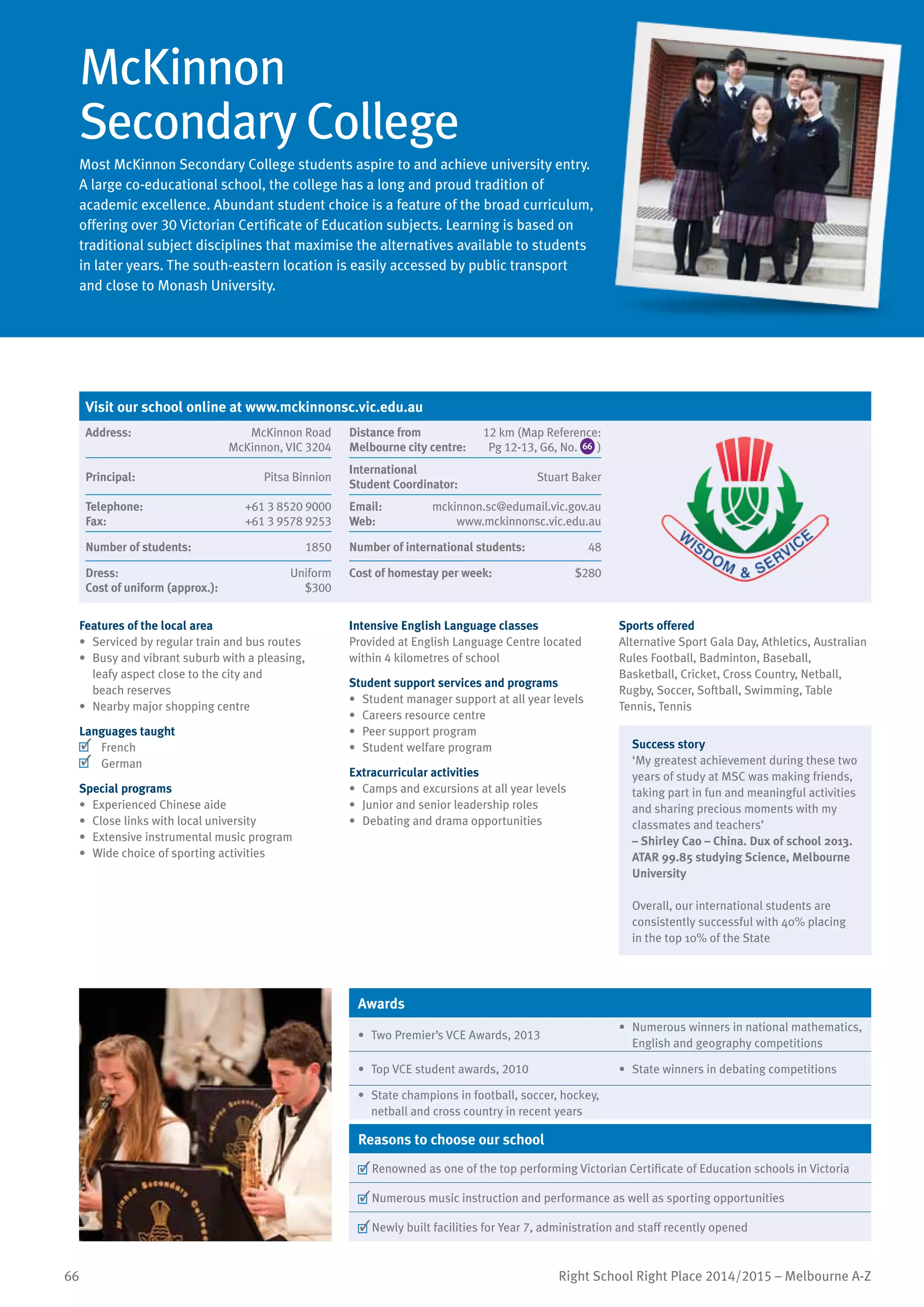 66 Right School Right Place 2014/2015 – Melbourne A-Z
McKinnon
Secondary College
Most McKinnon Secondary College students aspire to and achieve university entry.
A large co-educational school, the college has a long and proud tradition of
academic excellence. Abundant student choice is a feature of the broad curriculum,
offering over 30 Victorian Certificate of Education subjects. Learning is based on
traditional subject disciplines that maximise the alternatives available to students
in later years. The south-eastern location is easily accessed by public transport
and close to Monash University.
Features of the local area
•	 Serviced by regular train and bus routes
•	 Busy and vibrant suburb with a pleasing,
leafy aspect close to the city and
beach reserves
•	 Nearby major shopping centre
Languages taught
	 French
	 German
Special programs
•	 Experienced Chinese aide
•	 Close links with local university
•	 Extensive instrumental music program
•	 Wide choice of sporting activities
Intensive English Language classes
Provided at English Language Centre located
within 4 kilometres of school
Student support services and programs
•	 Student manager support at all year levels
•	 Careers resource centre
•	 Peer support program
•	 Student welfare program
Extracurricular activities
•	 Camps and excursions at all year levels
•	 Junior and senior leadership roles
•	 Debating and drama opportunities
Sports offered
Alternative Sport Gala Day, Athletics, Australian
Rules Football, Badminton, Baseball,
Basketball, Cricket, Cross Country, Netball,
Rugby, Soccer, Softball, Swimming, Table
Tennis, Tennis
Success story
‘My greatest achievement during these two
years of study at MSC was making friends,
taking part in fun and meaningful activities
and sharing precious moments with my
classmates and teachers’
– Shirley Cao – China. Dux of school 2013.
ATAR 99.85 studying Science, Melbourne
University
Overall, our international students are
consistently successful with 40% placing
in the top 10% of the State
Awards
•	 Two Premier’s VCE Awards, 2013
•	 Numerous winners in national mathematics,
English and geography competitions
•	 Top VCE student awards, 2010 •	 State winners in debating competitions
•	 State champions in football, soccer, hockey,
netball and cross country in recent years
Reasons to choose our school
	Renowned as one of the top performing Victorian Certificate of Education schools in Victoria
	Numerous music instruction and performance as well as sporting opportunities
	Newly built facilities for Year 7, administration and staff recently opened
Visit our school online at www.mckinnonsc.vic.edu.au
Address:	 McKinnon Road
McKinnon, VIC 3204
Distance from	
Melbourne city centre:	
12 km (Map Reference:
Pg 12-13, G6, No. 66 )
Principal:	 Pitsa Binnion
International	
Student Coordinator:	
Stuart Baker
Telephone:	 +61 3 8520 9000
Fax:	 +61 3 9578 9253
Email:	 mckinnon.sc@edumail.vic.gov.au
Web:	 www.mckinnonsc.vic.edu.au
Number of students:	 1850 Number of international students:	 48
Dress:	 Uniform
Cost of uniform (approx.):	 $300
Cost of homestay per week:	 $280
 