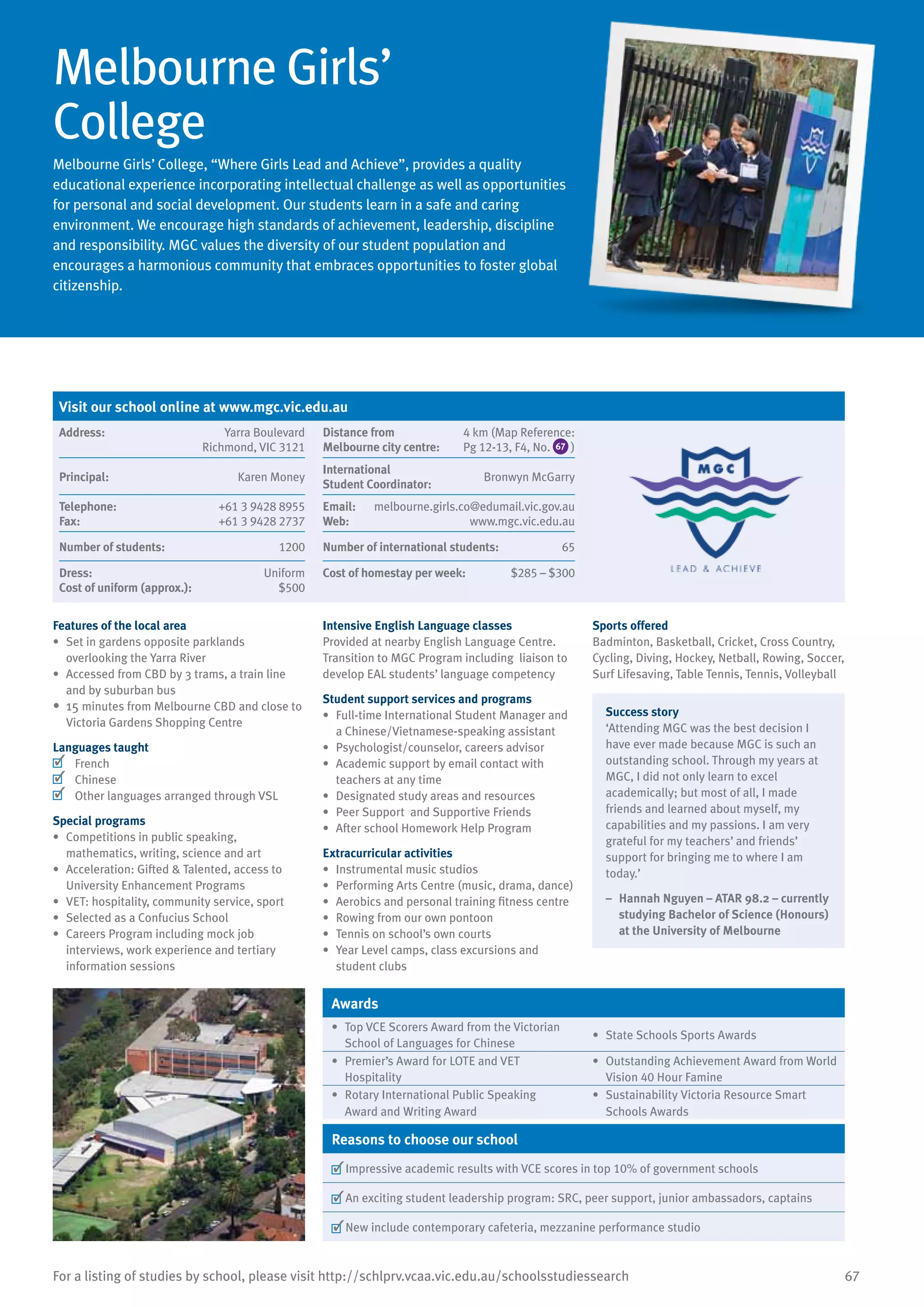 67For a listing of studies by school, please visit http://schlprv.vcaa.vic.edu.au/schoolsstudiessearch
Melbourne Girls’
College
Melbourne Girls’ College, “Where Girls Lead and Achieve”, provides a quality
educational experience incorporating intellectual challenge as well as opportunities
for personal and social development. Our students learn in a safe and caring
environment. We encourage high standards of achievement, leadership, discipline
and responsibility. MGC values the diversity of our student population and
encourages a harmonious community that embraces opportunities to foster global
citizenship.
Features of the local area
•	 Set in gardens opposite parklands
overlooking the Yarra River
•	 Accessed from CBD by 3 trams, a train line
and by suburban bus
•	 15 minutes from Melbourne CBD and close to
Victoria Gardens Shopping Centre
Languages taught
	 French
	 Chinese
	 Other languages arranged through VSL
Special programs
•	 Competitions in public speaking,
mathematics, writing, science and art
•	 Acceleration: Gifted & Talented, access to
University Enhancement Programs
•	 VET: hospitality, community service, sport
•	 Selected as a Confucius School
•	 Careers Program including mock job
interviews, work experience and tertiary
information sessions
Intensive English Language classes
Provided at nearby English Language Centre.
Transition to MGC Program including liaison to
develop EAL students’ language competency
Student support services and programs
•	 Full-time International Student Manager and
a Chinese/Vietnamese-speaking assistant
•	 Psychologist/counselor, careers advisor
•	 Academic support by email contact with
teachers at any time
•	 Designated study areas and resources
•	 Peer Support and Supportive Friends
•	 After school Homework Help Program
Extracurricular activities
•	 Instrumental music studios
•	 Performing Arts Centre (music, drama, dance)
•	 Aerobics and personal training fitness centre
•	 Rowing from our own pontoon
•	 Tennis on school’s own courts
•	 Year Level camps, class excursions and
student clubs
Sports offered
Badminton, Basketball, Cricket, Cross Country,
Cycling, Diving, Hockey, Netball, Rowing, Soccer,
Surf Lifesaving, Table Tennis, Tennis, Volleyball
Success story
‘Attending MGC was the best decision I
have ever made because MGC is such an
outstanding school. Through my years at
MGC, I did not only learn to excel
academically; but most of all, I made
friends and learned about myself, my
capabilities and my passions. I am very
grateful for my teachers’ and friends’
support for bringing me to where I am
today.’
–	 Hannah Nguyen – ATAR 98.2 – currently
studying Bachelor of Science (Honours)
at the University of Melbourne
Awards
•	 Top VCE Scorers Award from the Victorian
School of Languages for Chinese
•	 State Schools Sports Awards
•	 Premier’s Award for LOTE and VET
Hospitality
•	 Outstanding Achievement Award from World
Vision 40 Hour Famine
•	 Rotary International Public Speaking
Award and Writing Award
•	 Sustainability Victoria Resource Smart
Schools Awards
Reasons to choose our school
	Impressive academic results with VCE scores in top 10% of government schools
	An exciting student leadership program: SRC, peer support, junior ambassadors, captains
	New include contemporary cafeteria, mezzanine performance studio
Visit our school online at www.mgc.vic.edu.au
Address:	 Yarra Boulevard
Richmond, VIC 3121
Distance from	
Melbourne city centre:	
4 km (Map Reference:
Pg 12-13, F4, No. 67 )
Principal:	 Karen Money
International	
Student Coordinator:	
Bronwyn McGarry
Telephone:	 +61 3 9428 8955
Fax:	 +61 3 9428 2737
Email: melbourne.girls.co@edumail.vic.gov.au
Web:	 www.mgc.vic.edu.au
Number of students:	 1200 Number of international students:	 65
Dress:	 Uniform
Cost of uniform (approx.):	 $500
Cost of homestay per week:	 $285 – $300
 