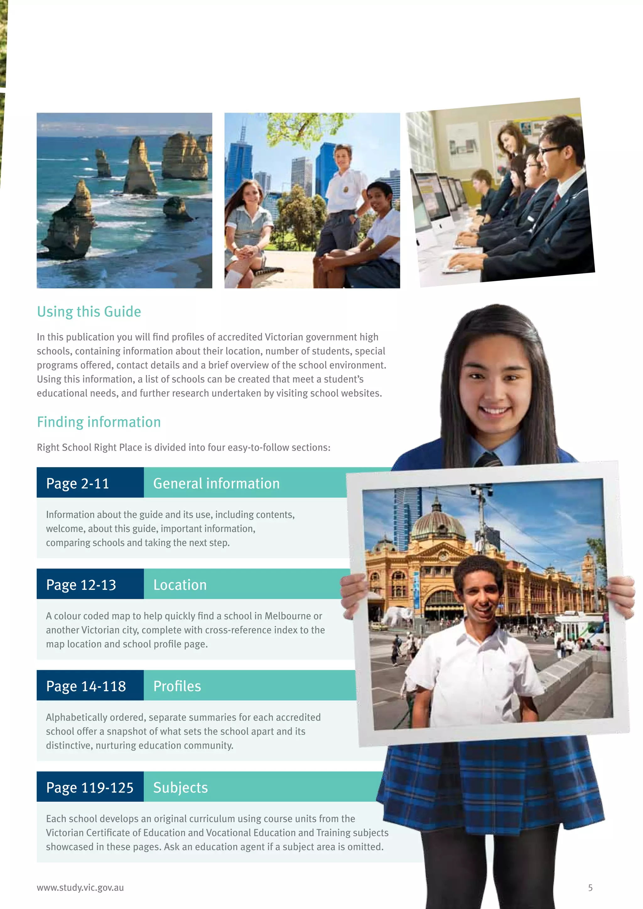 5www.study.vic.gov.au
Using this Guide
In this publication you will find profiles of accredited Victorian government high
schools, containing information about their location, number of students, special
programs offered, contact details and a brief overview of the school environment.
Using this information, a list of schools can be created that meet a student’s
educational needs, and further research undertaken by visiting school websites.
Finding information
Right School Right Place is divided into four easy-to-follow sections:
Page 2-11 General information
Information about the guide and its use, including contents,
welcome, about this guide, important information,
comparing schools and taking the next step.
Page 12-13 Location
A colour coded map to help quickly find a school in Melbourne or
another Victorian city, complete with cross-reference index to the
map location and school profile page.
Page 14-118 Profiles
Alphabetically ordered, separate summaries for each accredited
school offer a snapshot of what sets the school apart and its
distinctive, nurturing education community.
Page 119-125 Subjects
Each school develops an original curriculum using course units from the
Victorian Certificate of Education and Vocational Education and Training subjects
showcased in these pages. Ask an education agent if a subject area is omitted.
 