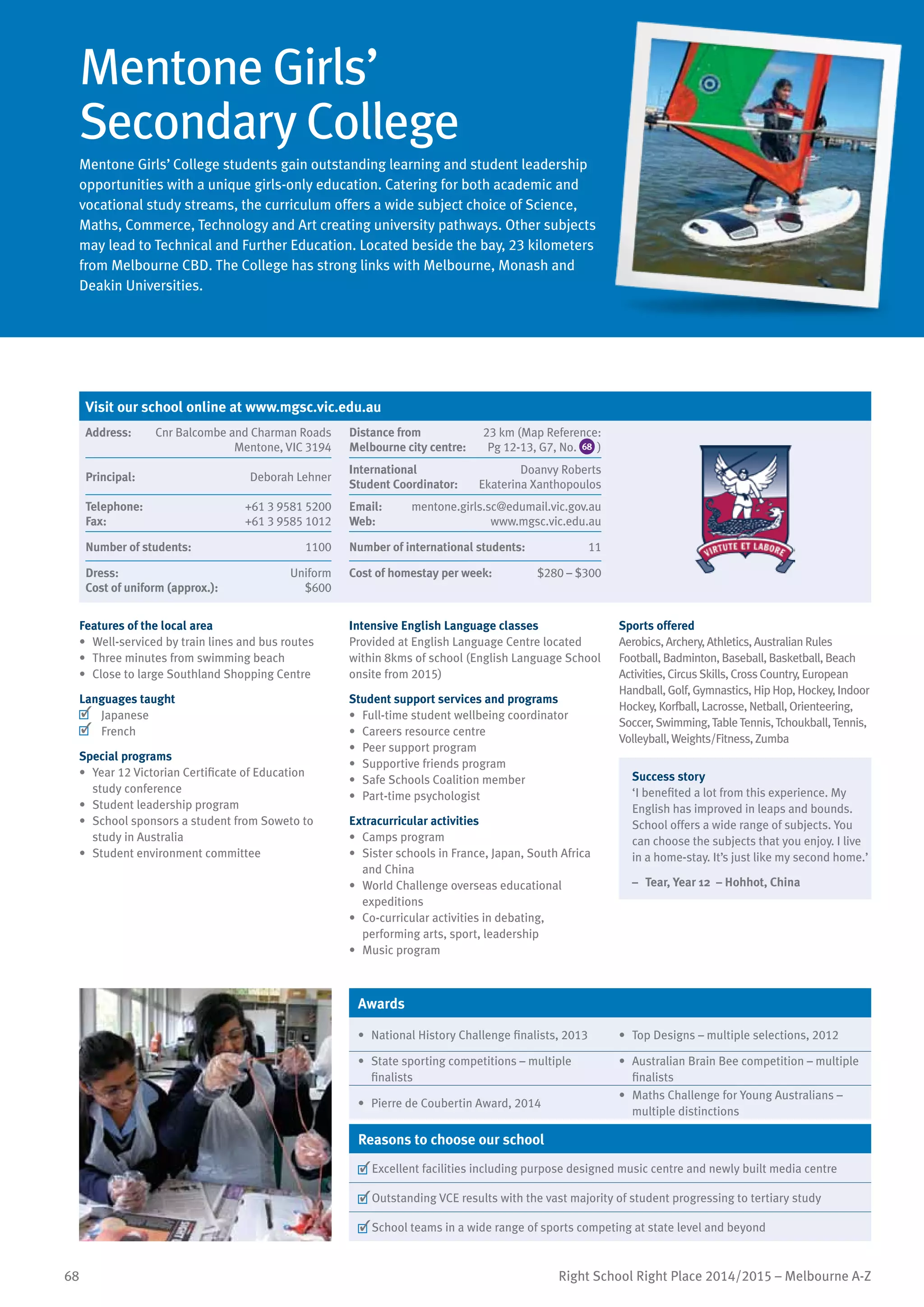 68 Right School Right Place 2014/2015 – Melbourne A-Z
Mentone Girls’
Secondary College
Mentone Girls’ College students gain outstanding learning and student leadership
opportunities with a unique girls-only education. Catering for both academic and
vocational study streams, the curriculum offers a wide subject choice of Science,
Maths, Commerce, Technology and Art creating university pathways. Other subjects
may lead to Technical and Further Education. Located beside the bay, 23 kilometers
from Melbourne CBD. The College has strong links with Melbourne, Monash and
Deakin Universities.
Features of the local area
•	 Well-serviced by train lines and bus routes
•	 Three minutes from swimming beach
•	 Close to large Southland Shopping Centre
Languages taught
	 Japanese
	 French
Special programs
•	 Year 12 Victorian Certificate of Education
study conference
•	 Student leadership program
•	 School sponsors a student from Soweto to
study in Australia
•	 Student environment committee
Intensive English Language classes
Provided at English Language Centre located
within 8kms of school (English Language School
onsite from 2015)
Student support services and programs
•	 Full-time student wellbeing coordinator
•	 Careers resource centre
•	 Peer support program
•	 Supportive friends program
•	 Safe Schools Coalition member
•	 Part-time psychologist
Extracurricular activities
•	 Camps program
•	 Sister schools in France, Japan, South Africa
and China
•	 World Challenge overseas educational
expeditions
•	 Co-curricular activities in debating,
performing arts, sport, leadership
•	 Music program
Sports offered
Aerobics, Archery, Athletics, Australian Rules
Football, Badminton, Baseball, Basketball, Beach
Activities, Circus Skills, Cross Country, European
Handball, Golf, Gymnastics, Hip Hop, Hockey, Indoor
Hockey, Korfball, Lacrosse, Netball, Orienteering,
Soccer, Swimming,TableTennis,Tchoukball,Tennis,
Volleyball,Weights/Fitness, Zumba
Success story
‘I benefited a lot from this experience. My
English has improved in leaps and bounds.
School offers a wide range of subjects. You
can choose the subjects that you enjoy. I live
in a home-stay. It’s just like my second home.’
–	 Tear, Year 12 – Hohhot, China
Awards
•	 National History Challenge finalists, 2013 •	 Top Designs – multiple selections, 2012
•	 State sporting competitions – multiple
finalists
•	 Australian Brain Bee competition – multiple
finalists
•	 Pierre de Coubertin Award, 2014
•	 Maths Challenge for Young Australians –
multiple distinctions
Reasons to choose our school
	Excellent facilities including purpose designed music centre and newly built media centre
	Outstanding VCE results with the vast majority of student progressing to tertiary study
	School teams in a wide range of sports competing at state level and beyond
Visit our school online at www.mgsc.vic.edu.au
Address:	 Cnr Balcombe and Charman Roads
Mentone, VIC 3194
Distance from	
Melbourne city centre:	
23 km (Map Reference:
Pg 12-13, G7, No. 68 )
Principal:	 Deborah Lehner
International	
Student Coordinator:	
Doanvy Roberts
Ekaterina Xanthopoulos
Telephone:	 +61 3 9581 5200
Fax:	 +61 3 9585 1012
Email:	 mentone.girls.sc@edumail.vic.gov.au
Web:	 www.mgsc.vic.edu.au
Number of students:	 1100 Number of international students: 	 11
Dress:	 Uniform
Cost of uniform (approx.):	 $600
Cost of homestay per week:	 $280 – $300
 