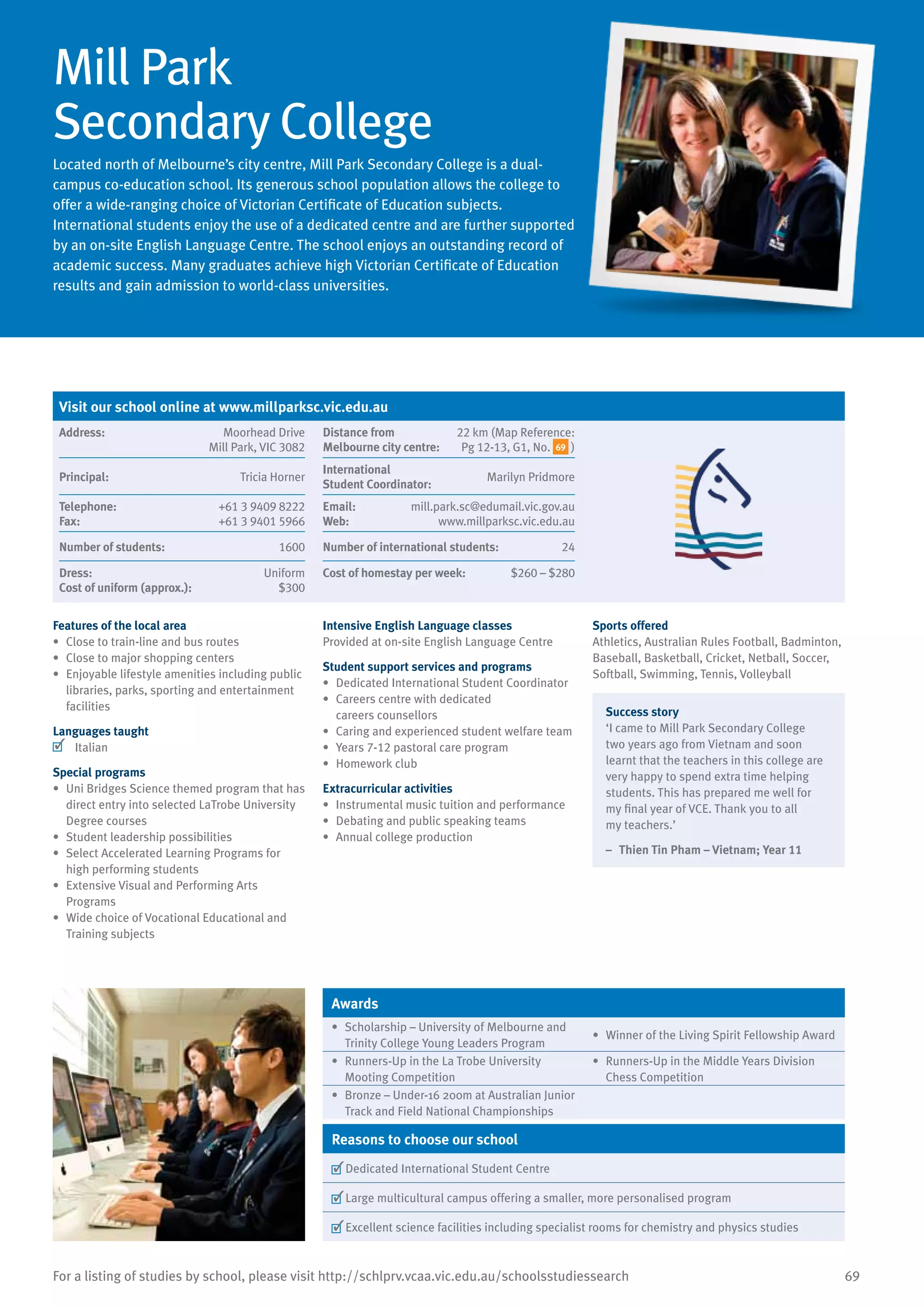69For a listing of studies by school, please visit http://schlprv.vcaa.vic.edu.au/schoolsstudiessearch
Mill Park
Secondary College
Located north of Melbourne’s city centre, Mill Park Secondary College is a dual-
campus co-education school. Its generous school population allows the college to
offer a wide-ranging choice of Victorian Certificate of Education subjects.
International students enjoy the use of a dedicated centre and are further supported
by an on-site English Language Centre. The school enjoys an outstanding record of
academic success. Many graduates achieve high Victorian Certificate of Education
results and gain admission to world-class universities.
Features of the local area
•	 Close to train-line and bus routes
•	 Close to major shopping centers
•	 Enjoyable lifestyle amenities including public
libraries, parks, sporting and entertainment
facilities
Languages taught
	 Italian
Special programs
•	 Uni Bridges Science themed program that has
direct entry into selected LaTrobe University
Degree courses
•	 Student leadership possibilities
•	 Select Accelerated Learning Programs for
high performing students
•	 Extensive Visual and Performing Arts
Programs
•	 Wide choice of Vocational Educational and
Training subjects
Intensive English Language classes
Provided at on-site English Language Centre
Student support services and programs
•	 Dedicated International Student Coordinator
•	 Careers centre with dedicated
careers counsellors
•	 Caring and experienced student welfare team
•	 Years 7-12 pastoral care program
•	 Homework club
Extracurricular activities
•	 Instrumental music tuition and performance
•	 Debating and public speaking teams
•	 Annual college production
Sports offered
Athletics, Australian Rules Football, Badminton,
Baseball, Basketball, Cricket, Netball, Soccer,
Softball, Swimming, Tennis, Volleyball
Success story
‘I came to Mill Park Secondary College
two years ago from Vietnam and soon
learnt that the teachers in this college are
very happy to spend extra time helping
students. This has prepared me well for
my final year of VCE. Thank you to all
my teachers.’
–	 Thien Tin Pham – Vietnam; Year 11
Awards
•	 Scholarship – University of Melbourne and
Trinity College Young Leaders Program
•	 Winner of the Living Spirit Fellowship Award
•	 Runners-Up in the La Trobe University
Mooting Competition
•	 Runners-Up in the Middle Years Division
Chess Competition
•	 Bronze – Under-16 200m at Australian Junior
Track and Field National Championships
Reasons to choose our school
	Dedicated International Student Centre
	Large multicultural campus offering a smaller, more personalised program
	Excellent science facilities including specialist rooms for chemistry and physics studies
Visit our school online at www.millparksc.vic.edu.au
Address:	 Moorhead Drive
Mill Park, VIC 3082
Distance from	
Melbourne city centre:	
22 km (Map Reference:
Pg 12-13, G1, No. 69 )
Principal:	 Tricia Horner
International	
Student Coordinator:	
Marilyn Pridmore
Telephone:	 +61 3 9409 8222
Fax:	 +61 3 9401 5966
Email:	 mill.park.sc@edumail.vic.gov.au
Web:	 www.millparksc.vic.edu.au
Number of students:	 1600 Number of international students:	 24
Dress:	 Uniform
Cost of uniform (approx.):	 $300
Cost of homestay per week:	 $260 – $280
 