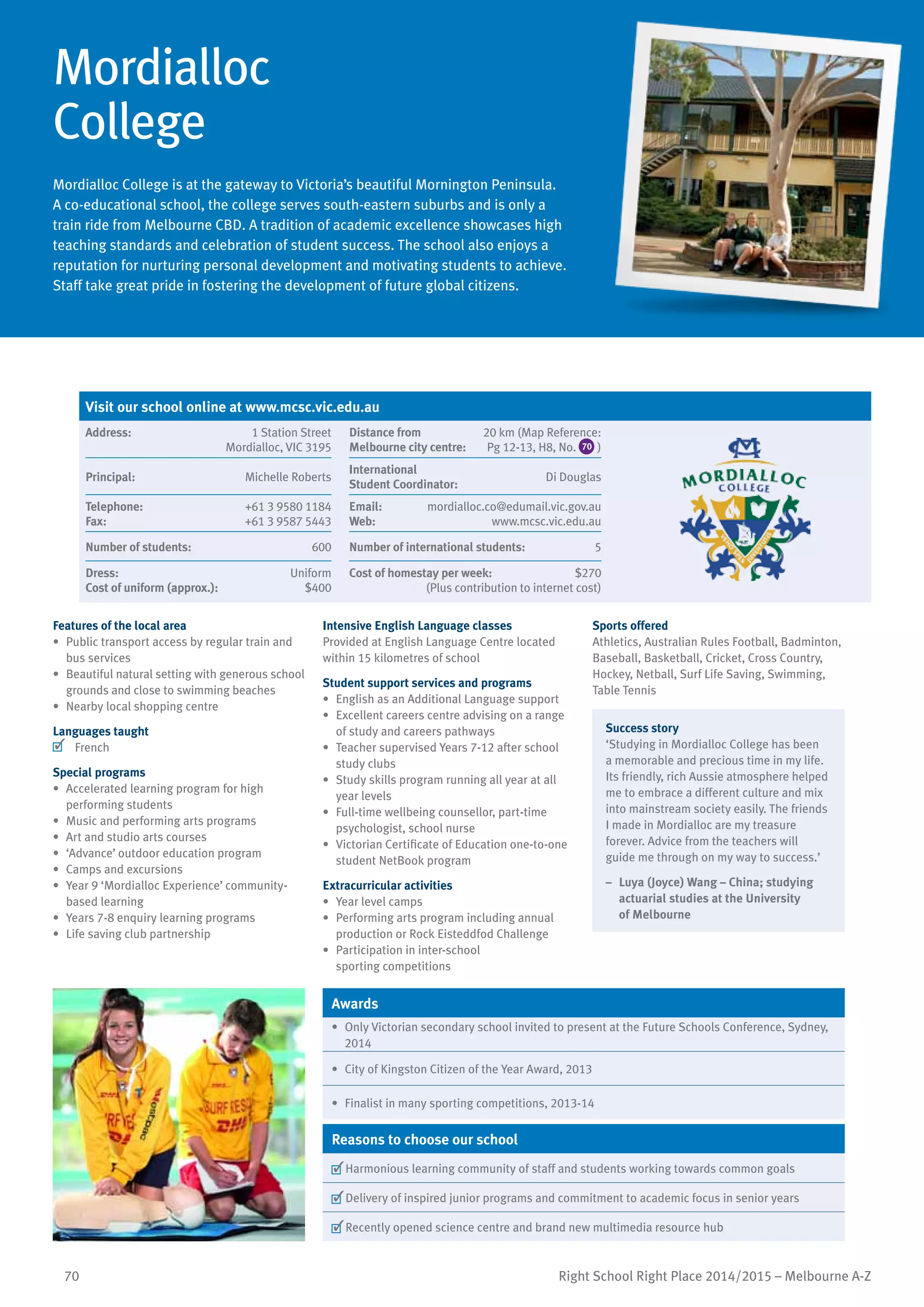 70 Right School Right Place 2014/2015 – Melbourne A-Z
Mordialloc
College
Mordialloc College is at the gateway to Victoria’s beautiful Mornington Peninsula.
A co-educational school, the college serves south-eastern suburbs and is only a
train ride from Melbourne CBD. A tradition of academic excellence showcases high
teaching standards and celebration of student success. The school also enjoys a
reputation for nurturing personal development and motivating students to achieve.
Staff take great pride in fostering the development of future global citizens.
Features of the local area
•	 Public transport access by regular train and
bus services
•	 Beautiful natural setting with generous school
grounds and close to swimming beaches
•	 Nearby local shopping centre
Languages taught
	 French
Special programs
•	 Accelerated learning program for high
performing students
•	 Music and performing arts programs
•	 Art and studio arts courses
•	 ‘Advance’ outdoor education program
•	 Camps and excursions
•	 Year 9 ‘Mordialloc Experience’ community-
based learning
•	 Years 7-8 enquiry learning programs
•	 Life saving club partnership
Intensive English Language classes
Provided at English Language Centre located
within 15 kilometres of school
Student support services and programs
•	 English as an Additional Language support
•	 Excellent careers centre advising on a range
of study and careers pathways
•	 Teacher supervised Years 7-12 after school
study clubs
•	 Study skills program running all year at all
year levels
•	 Full-time wellbeing counsellor, part-time
psychologist, school nurse
•	 Victorian Certificate of Education one-to-one
student NetBook program
Extracurricular activities
•	 Year level camps
•	 Performing arts program including annual
production or Rock Eisteddfod Challenge
•	 Participation in inter-school
sporting competitions
Sports offered
Athletics, Australian Rules Football, Badminton,
Baseball, Basketball, Cricket, Cross Country,
Hockey, Netball, Surf Life Saving, Swimming,
Table Tennis
Success story
‘Studying in Mordialloc College has been
a memorable and precious time in my life.
Its friendly, rich Aussie atmosphere helped
me to embrace a different culture and mix
into mainstream society easily. The friends
I made in Mordialloc are my treasure
forever. Advice from the teachers will
guide me through on my way to success.’
–	 Luya (Joyce) Wang – China; studying
actuarial studies at the University
of Melbourne
Awards
•	 Only Victorian secondary school invited to present at the Future Schools Conference, Sydney,
2014
•	 City of Kingston Citizen of the Year Award, 2013
•	 Finalist in many sporting competitions, 2013-14
Reasons to choose our school
	Harmonious learning community of staff and students working towards common goals
	Delivery of inspired junior programs and commitment to academic focus in senior years
	Recently opened science centre and brand new multimedia resource hub
Visit our school online at www.mcsc.vic.edu.au
Address:	 1 Station Street
Mordialloc, VIC 3195
Distance from	
Melbourne city centre:	
20 km (Map Reference:
Pg 12-13, H8, No. 70 )
Principal:	 Michelle Roberts
International	
Student Coordinator:	
Di Douglas
Telephone:	 +61 3 9580 1184
Fax:	 +61 3 9587 5443
Email:	 mordialloc.co@edumail.vic.gov.au
Web:	 www.mcsc.vic.edu.au
Number of students:	 600 Number of international students:	 5
Dress:	 Uniform
Cost of uniform (approx.):	 $400
Cost of homestay per week:	 $270
(Plus contribution to internet cost)
 