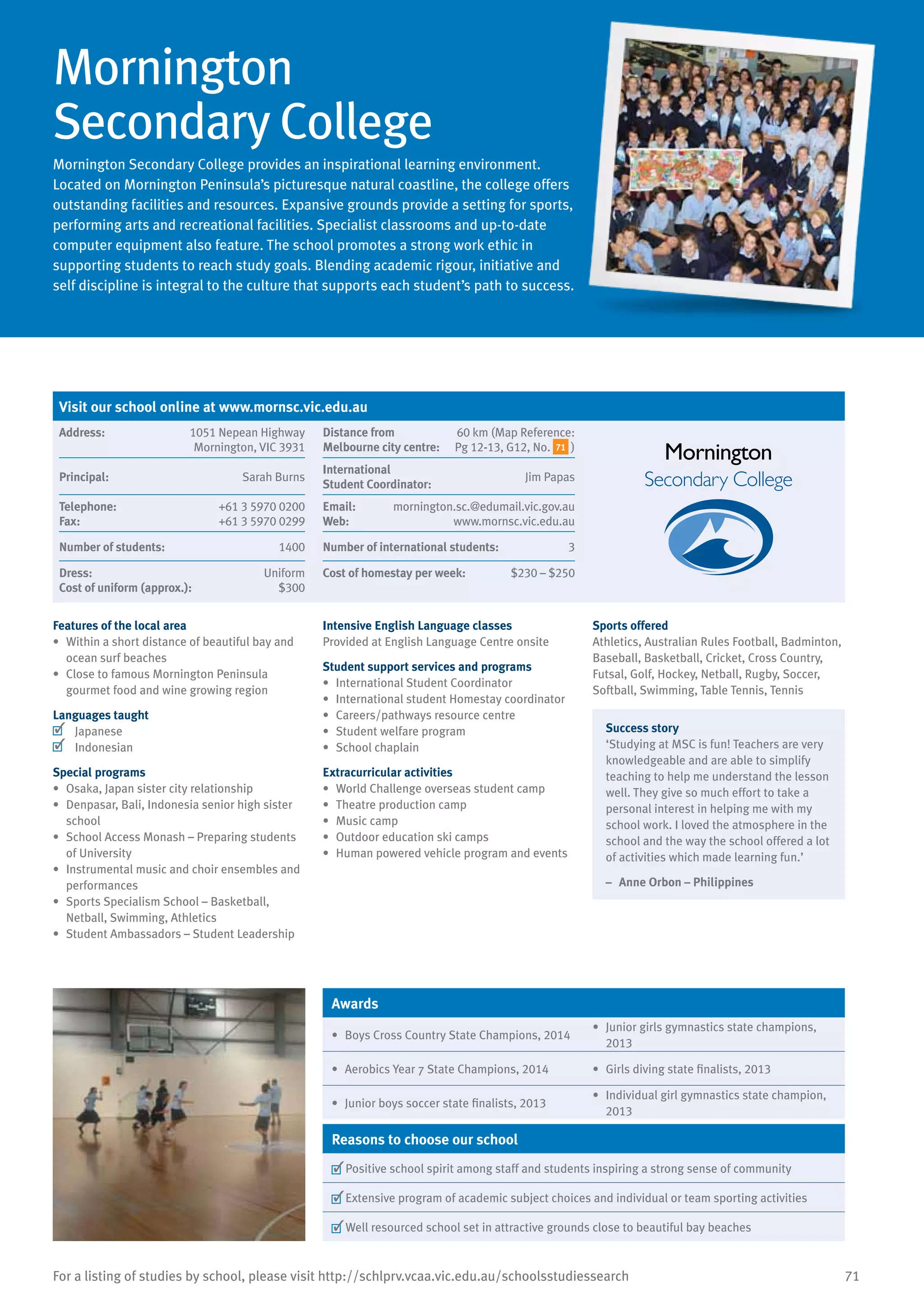 71For a listing of studies by school, please visit http://schlprv.vcaa.vic.edu.au/schoolsstudiessearch
Mornington
Secondary College
Mornington Secondary College provides an inspirational learning environment.
Located on Mornington Peninsula’s picturesque natural coastline, the college offers
outstanding facilities and resources. Expansive grounds provide a setting for sports,
performing arts and recreational facilities. Specialist classrooms and up-to-date
computer equipment also feature. The school promotes a strong work ethic in
supporting students to reach study goals. Blending academic rigour, initiative and
self discipline is integral to the culture that supports each student’s path to success.
Features of the local area
•	 Within a short distance of beautiful bay and
ocean surf beaches
•	 Close to famous Mornington Peninsula
gourmet food and wine growing region
Languages taught
	 Japanese
	 Indonesian
Special programs
•	 Osaka, Japan sister city relationship
•	 Denpasar, Bali, Indonesia senior high sister
school
•	 School Access Monash – Preparing students
of University
•	 Instrumental music and choir ensembles and
performances
•	 Sports Specialism School – Basketball,
Netball, Swimming, Athletics
•	 Student Ambassadors – Student Leadership
Intensive English Language classes
Provided at English Language Centre onsite
Student support services and programs
•	 International Student Coordinator
•	 International student Homestay coordinator
•	 Careers/pathways resource centre
•	 Student welfare program
•	 School chaplain
Extracurricular activities
•	 World Challenge overseas student camp
•	 Theatre production camp
•	 Music camp
•	 Outdoor education ski camps
•	 Human powered vehicle program and events
Sports offered
Athletics, Australian Rules Football, Badminton,
Baseball, Basketball, Cricket, Cross Country,
Futsal, Golf, Hockey, Netball, Rugby, Soccer,
Softball, Swimming, Table Tennis, Tennis
Success story
‘Studying at MSC is fun! Teachers are very
knowledgeable and are able to simplify
teaching to help me understand the lesson
well. They give so much effort to take a
personal interest in helping me with my
school work. I loved the atmosphere in the
school and the way the school offered a lot
of activities which made learning fun.’
–	 Anne Orbon – Philippines
Awards
•	 Boys Cross Country State Champions, 2014
•	 Junior girls gymnastics state champions,
2013
•	 Aerobics Year 7 State Champions, 2014 •	 Girls diving state finalists, 2013
•	 Junior boys soccer state finalists, 2013
•	 Individual girl gymnastics state champion,
2013
Reasons to choose our school
	Positive school spirit among staff and students inspiring a strong sense of community
	Extensive program of academic subject choices and individual or team sporting activities
	Well resourced school set in attractive grounds close to beautiful bay beaches
Visit our school online at www.mornsc.vic.edu.au
Address:	 1051 Nepean Highway
Mornington, VIC 3931
Distance from	
Melbourne city centre:	
60 km (Map Reference:
Pg 12-13, G12, No. 71 )
Principal:	 Sarah Burns
International	
Student Coordinator:	
Jim Papas
Telephone:	 +61 3 5970 0200
Fax:	 +61 3 5970 0299
Email:	 mornington.sc.@edumail.vic.gov.au
Web:	 www.mornsc.vic.edu.au
Number of students:	 1400 Number of international students:	 3
Dress:	 Uniform
Cost of uniform (approx.):	 $300
Cost of homestay per week:	 $230 – $250
 