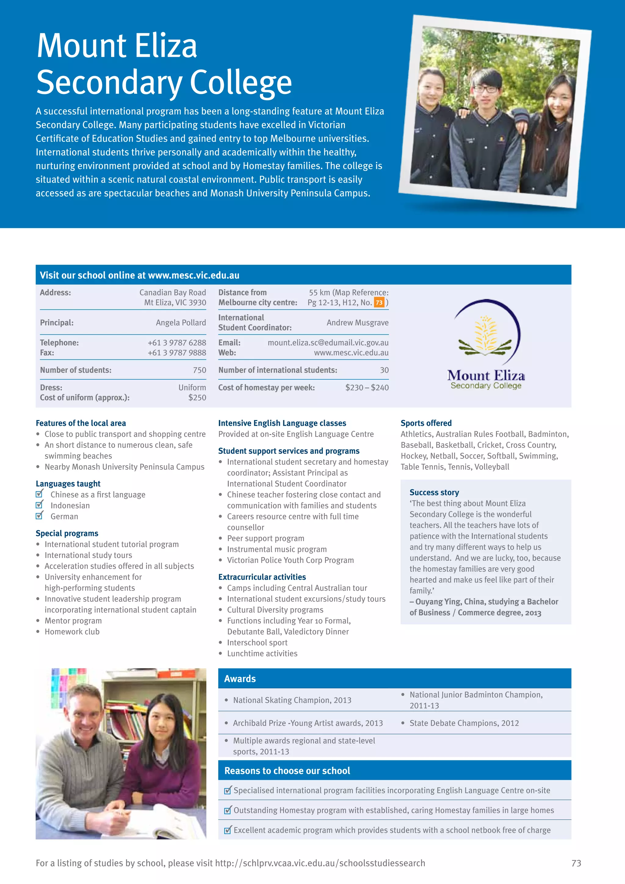 73For a listing of studies by school, please visit http://schlprv.vcaa.vic.edu.au/schoolsstudiessearch
Mount Eliza
Secondary College
A successful international program has been a long-standing feature at Mount Eliza
Secondary College. Many participating students have excelled in Victorian
Certificate of Education Studies and gained entry to top Melbourne universities.
International students thrive personally and academically within the healthy,
nurturing environment provided at school and by Homestay families. The college is
situated within a scenic natural coastal environment. Public transport is easily
accessed as are spectacular beaches and Monash University Peninsula Campus.
Features of the local area
•	 Close to public transport and shopping centre
•	 An short distance to numerous clean, safe
swimming beaches
•	 Nearby Monash University Peninsula Campus
Languages taught
	 Chinese as a first language
	 Indonesian
	 German
Special programs
•	 International student tutorial program
•	 International study tours
•	 Acceleration studies offered in all subjects
•	 University enhancement for
high-performing students
•	 Innovative student leadership program
incorporating international student captain
•	 Mentor program
•	 Homework club
Intensive English Language classes
Provided at on-site English Language Centre
Student support services and programs
•	 International student secretary and homestay
coordinator; Assistant Principal as
International Student Coordinator
•	 Chinese teacher fostering close contact and
communication with families and students
•	 Careers resource centre with full time
counsellor
•	 Peer support program
•	 Instrumental music program
•	 Victorian Police Youth Corp Program
Extracurricular activities
•	 Camps including Central Australian tour
•	 International student excursions/study tours
•	 Cultural Diversity programs
•	 Functions including Year 10 Formal,
Debutante Ball, Valedictory Dinner
•	 Interschool sport
•	 Lunchtime activities
Sports offered
Athletics, Australian Rules Football, Badminton,
Baseball, Basketball, Cricket, Cross Country,
Hockey, Netball, Soccer, Softball, Swimming,
Table Tennis, Tennis, Volleyball
Success story
‘The best thing about Mount Eliza
Secondary College is the wonderful
teachers. All the teachers have lots of
patience with the International students
and try many different ways to help us
understand. And we are lucky, too, because
the homestay families are very good
hearted and make us feel like part of their
family.’
– Ouyang Ying, China, studying a Bachelor
of Business / Commerce degree, 2013
Awards
•	 National Skating Champion, 2013
•	 National Junior Badminton Champion,
2011-13
•	 Archibald Prize -Young Artist awards, 2013 •	 State Debate Champions, 2012
•	 Multiple awards regional and state-level
sports, 2011-13
Reasons to choose our school
	Specialised international program facilities incorporating English Language Centre on-site
	Outstanding Homestay program with established, caring Homestay families in large homes
	Excellent academic program which provides students with a school netbook free of charge
Visit our school online at www.mesc.vic.edu.au
Address:	 Canadian Bay Road
Mt Eliza, VIC 3930
Distance from	
Melbourne city centre:	
55 km (Map Reference:
Pg 12-13, H12, No. 73 )
Principal:	 Angela Pollard
International	
Student Coordinator:	
Andrew Musgrave
Telephone:	 +61 3 9787 6288
Fax:	 +61 3 9787 9888
Email:	 mount.eliza.sc@edumail.vic.gov.au
Web:	 www.mesc.vic.edu.au
Number of students:	 750 Number of international students:	 30
Dress:	 Uniform
Cost of uniform (approx.):	 $250
Cost of homestay per week:	 $230 – $240
 