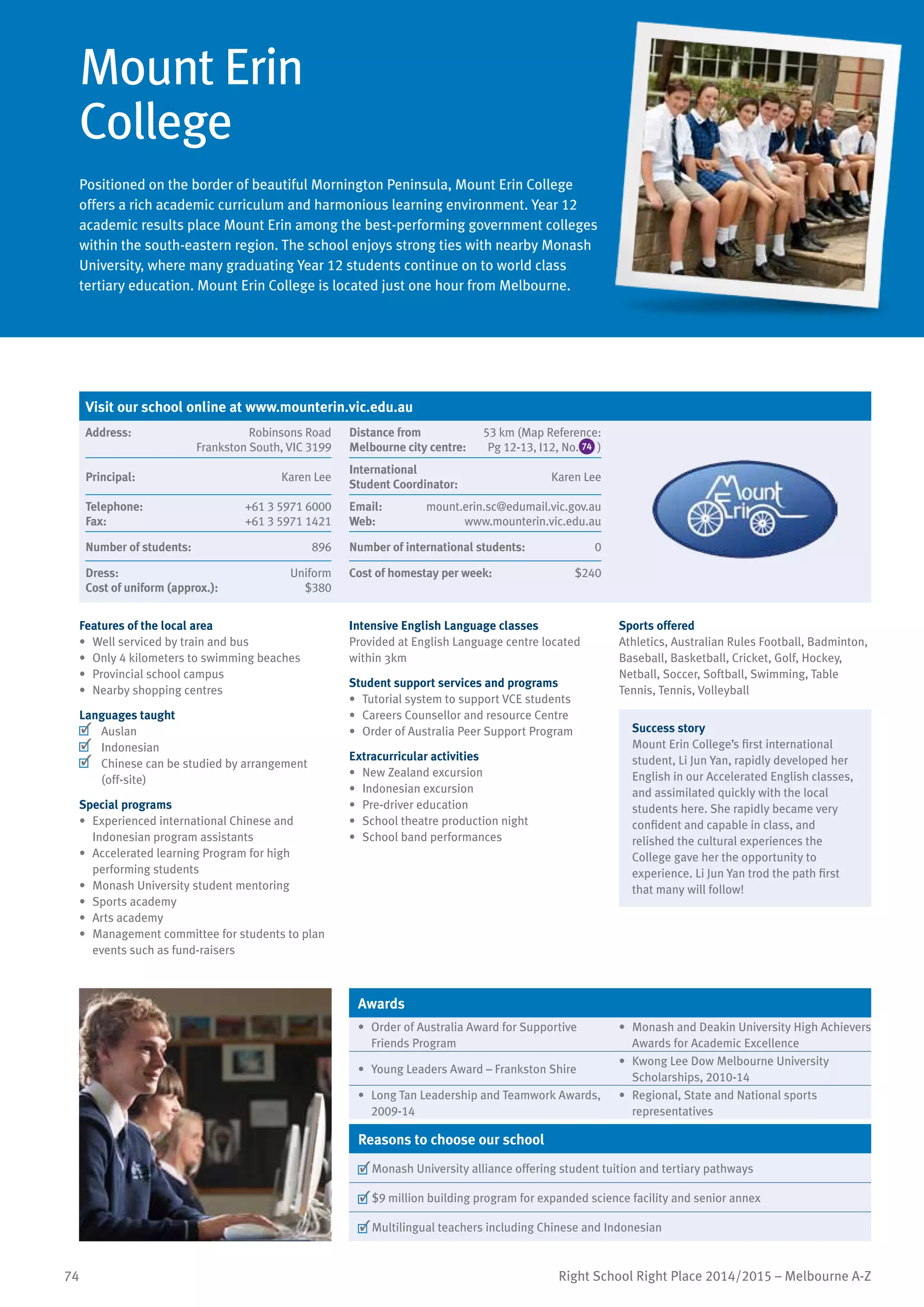 74 Right School Right Place 2014/2015 – Melbourne A-Z
Mount Erin
College
Positioned on the border of beautiful Mornington Peninsula, Mount Erin College
offers a rich academic curriculum and harmonious learning environment. Year 12
academic results place Mount Erin among the best-performing government colleges
within the south-eastern region. The school enjoys strong ties with nearby Monash
University, where many graduating Year 12 students continue on to world class
tertiary education. Mount Erin College is located just one hour from Melbourne.
Features of the local area
•	 Well serviced by train and bus
•	 Only 4 kilometers to swimming beaches
•	 Provincial school campus
•	 Nearby shopping centres
Languages taught
	 Auslan
	 Indonesian
	 Chinese can be studied by arrangement
(off-site)
Special programs
•	 Experienced international Chinese and
Indonesian program assistants
•	 Accelerated learning Program for high
performing students
•	 Monash University student mentoring
•	 Sports academy
•	 Arts academy
•	 Management committee for students to plan
events such as fund-raisers
Intensive English Language classes
Provided at English Language centre located
within 3km
Student support services and programs
•	 Tutorial system to support VCE students
•	 Careers Counsellor and resource Centre
•	 Order of Australia Peer Support Program
Extracurricular activities
•	 New Zealand excursion
•	 Indonesian excursion
•	 Pre-driver education
•	 School theatre production night
•	 School band performances
Sports offered
Athletics, Australian Rules Football, Badminton,
Baseball, Basketball, Cricket, Golf, Hockey,
Netball, Soccer, Softball, Swimming, Table
Tennis, Tennis, Volleyball
Success story
Mount Erin College’s first international
student, Li Jun Yan, rapidly developed her
English in our Accelerated English classes,
and assimilated quickly with the local
students here. She rapidly became very
confident and capable in class, and
relished the cultural experiences the
College gave her the opportunity to
experience. Li Jun Yan trod the path first
that many will follow!
Awards
•	 Order of Australia Award for Supportive
Friends Program
•	 Monash and Deakin University High Achievers
Awards for Academic Excellence
•	 Young Leaders Award – Frankston Shire
•	 Kwong Lee Dow Melbourne University
Scholarships, 2010-14
•	 Long Tan Leadership and Teamwork Awards,
2009-14
•	 Regional, State and National sports
representatives
Reasons to choose our school
	Monash University alliance offering student tuition and tertiary pathways
	$9 million building program for expanded science facility and senior annex
	Multilingual teachers including Chinese and Indonesian
Visit our school online at www.mounterin.vic.edu.au
Address:	 Robinsons Road
Frankston South, VIC 3199
Distance from	
Melbourne city centre:	
53 km (Map Reference:
Pg 12-13, I12, No. 74 )
Principal:	 Karen Lee
International	
Student Coordinator:	
Karen Lee
Telephone:	 +61 3 5971 6000
Fax:	 +61 3 5971 1421
Email:	 mount.erin.sc@edumail.vic.gov.au
Web: www.mounterin.vic.edu.au
Number of students:	 896 Number of international students:	 0
Dress:	 Uniform
Cost of uniform (approx.):	 $380
Cost of homestay per week:	 $240
 