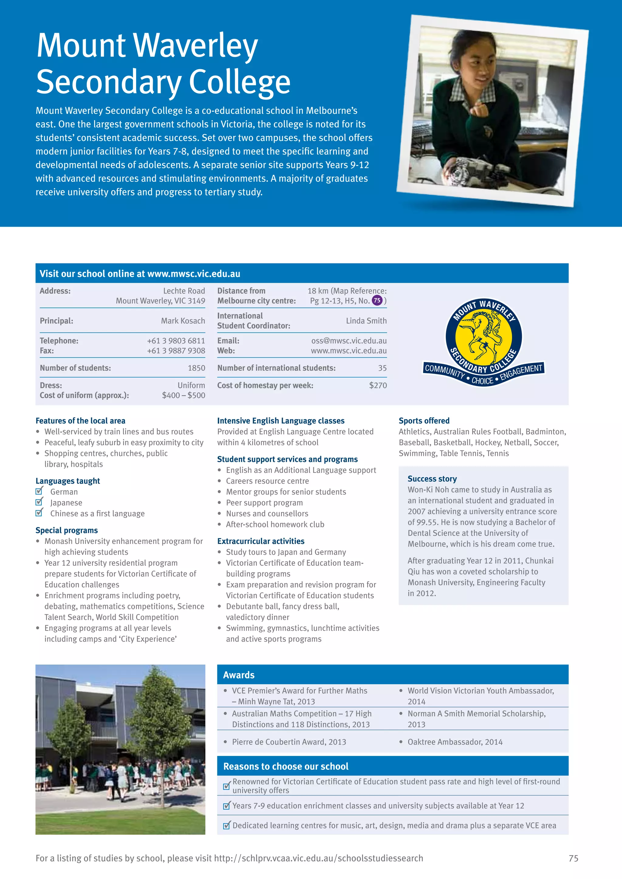 75For a listing of studies by school, please visit http://schlprv.vcaa.vic.edu.au/schoolsstudiessearch
Mount Waverley
Secondary College
Mount Waverley Secondary College is a co-educational school in Melbourne’s
east. One the largest government schools in Victoria, the college is noted for its
students’ consistent academic success. Set over two campuses, the school offers
modern junior facilities for Years 7-8, designed to meet the specific learning and
developmental needs of adolescents. A separate senior site supports Years 9-12
with advanced resources and stimulating environments. A majority of graduates
receive university offers and progress to tertiary study.
Features of the local area
•	 Well-serviced by train lines and bus routes
•	 Peaceful, leafy suburb in easy proximity to city
•	 Shopping centres, churches, public
library, hospitals
Languages taught
	 German
	 Japanese
	 Chinese as a first language
Special programs
•	 Monash University enhancement program for
high achieving students
•	 Year 12 university residential program
prepare students for Victorian Certificate of
Education challenges
•	 Enrichment programs including poetry,
debating, mathematics competitions, Science
Talent Search, World Skill Competition
•	 Engaging programs at all year levels
including camps and ‘City Experience’
Intensive English Language classes
Provided at English Language Centre located
within 4 kilometres of school
Student support services and programs
•	 English as an Additional Language support
•	 Careers resource centre
•	 Mentor groups for senior students
•	 Peer support program
•	 Nurses and counsellors
•	 After-school homework club
Extracurricular activities
•	 Study tours to Japan and Germany
•	 Victorian Certificate of Education team-
building programs
•	 Exam preparation and revision program for
Victorian Certificate of Education students
•	 Debutante ball, fancy dress ball,
valedictory dinner
•	 Swimming, gymnastics, lunchtime activities
and active sports programs
Sports offered
Athletics, Australian Rules Football, Badminton,
Baseball, Basketball, Hockey, Netball, Soccer,
Swimming, Table Tennis, Tennis
Success story
Won-Ki Noh came to study in Australia as
an international student and graduated in
2007 achieving a university entrance score
of 99.55. He is now studying a Bachelor of
Dental Science at the University of
Melbourne, which is his dream come true.
After graduating Year 12 in 2011, Chunkai
Qiu has won a coveted scholarship to
Monash University, Engineering Faculty
in 2012.
Awards
•	 VCE Premier’s Award for Further Maths
– Minh Wayne Tat, 2013
•	 World Vision Victorian Youth Ambassador,
2014
•	 Australian Maths Competition – 17 High
Distinctions and 118 Distinctions, 2013
•	 Norman A Smith Memorial Scholarship,
2013
•	 Pierre de Coubertin Award, 2013 •	 Oaktree Ambassador, 2014
Reasons to choose our school
	
Renowned for Victorian Certificate of Education student pass rate and high level of first-round
university offers
	Years 7-9 education enrichment classes and university subjects available at Year 12
	Dedicated learning centres for music, art, design, media and drama plus a separate VCE area
Visit our school online at www.mwsc.vic.edu.au
Address:	 Lechte Road
Mount Waverley, VIC 3149
Distance from	
Melbourne city centre:	
18 km (Map Reference:
Pg 12-13, H5, No. 75 )
Principal:	 Mark Kosach
International	
Student Coordinator:	
Linda Smith
Telephone:	 +61 3 9803 6811
Fax:	 +61 3 9887 9308
Email:	 oss@mwsc.vic.edu.au
Web:	 www.mwsc.vic.edu.au
Number of students:	 1850 Number of international students:	 35
Dress:	 Uniform
Cost of uniform (approx.):	 $400 – $500
Cost of homestay per week:	 $270
 