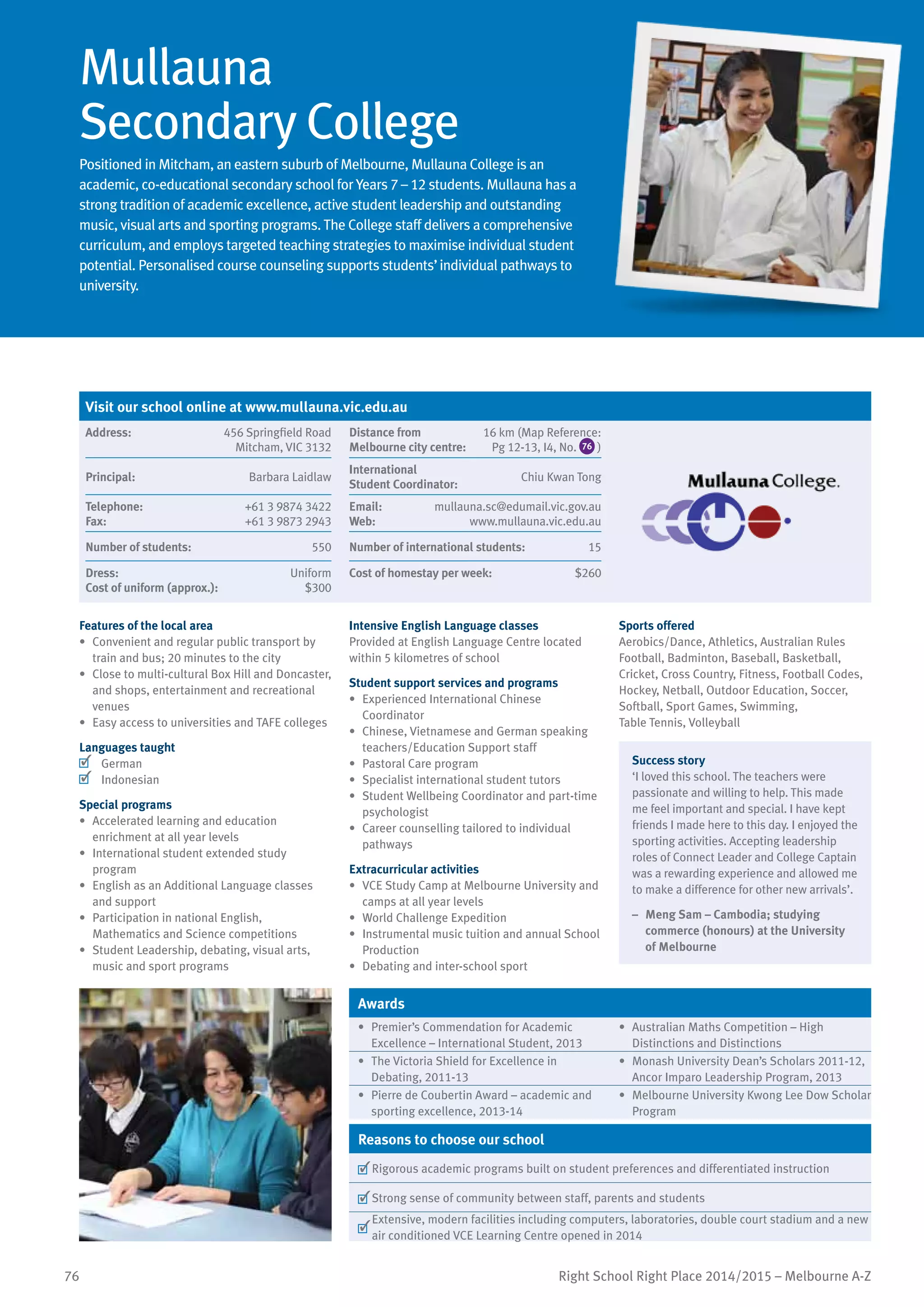 76 Right School Right Place 2014/2015 – Melbourne A-Z
Mullauna
Secondary College
Positioned in Mitcham, an eastern suburb of Melbourne, Mullauna College is an
academic, co-educational secondary school for Years 7 – 12 students. Mullauna has a
strong tradition of academic excellence, active student leadership and outstanding
music, visual arts and sporting programs. The College staff delivers a comprehensive
curriculum, and employs targeted teaching strategies to maximise individual student
potential. Personalised course counseling supports students’individual pathways to
university.
Features of the local area
•	 Convenient and regular public transport by
train and bus; 20 minutes to the city
•	 Close to multi-cultural Box Hill and Doncaster,
and shops, entertainment and recreational
venues
•	 Easy access to universities and TAFE colleges
Languages taught
	 German
	 Indonesian
Special programs
•	 Accelerated learning and education
enrichment at all year levels
•	 International student extended study
program
•	 English as an Additional Language classes
and support
•	 Participation in national English,
Mathematics and Science competitions
•	 Student Leadership, debating, visual arts,
music and sport programs
Intensive English Language classes
Provided at English Language Centre located
within 5 kilometres of school
Student support services and programs
•	 Experienced International Chinese
Coordinator
•	 Chinese, Vietnamese and German speaking
teachers/Education Support staff
•	 Pastoral Care program
•	 Specialist international student tutors
•	 Student Wellbeing Coordinator and part-time
psychologist
•	 Career counselling tailored to individual
pathways
Extracurricular activities
•	 VCE Study Camp at Melbourne University and
camps at all year levels
•	 World Challenge Expedition
•	 Instrumental music tuition and annual School
Production
•	 Debating and inter-school sport
Sports offered
Aerobics/Dance, Athletics, Australian Rules
Football, Badminton, Baseball, Basketball,
Cricket, Cross Country, Fitness, Football Codes,
Hockey, Netball, Outdoor Education, Soccer,
Softball, Sport Games, Swimming,
Table Tennis, Volleyball
Success story
‘I loved this school. The teachers were
passionate and willing to help. This made
me feel important and special. I have kept
friends I made here to this day. I enjoyed the
sporting activities. Accepting leadership
roles of Connect Leader and College Captain
was a rewarding experience and allowed me
to make a difference for other new arrivals’.
–	 Meng Sam – Cambodia; studying
commerce (honours) at the University
of Melbourne
Awards
•	 Premier’s Commendation for Academic
Excellence – International Student, 2013
•	 Australian Maths Competition – High
Distinctions and Distinctions
•	 The Victoria Shield for Excellence in
Debating, 2011-13
•	 Monash University Dean’s Scholars 2011-12,
Ancor Imparo Leadership Program, 2013
•	 Pierre de Coubertin Award – academic and
sporting excellence, 2013-14
•	 Melbourne University Kwong Lee Dow Scholar
Program
Reasons to choose our school
	Rigorous academic programs built on student preferences and differentiated instruction
	Strong sense of community between staff, parents and students
	
Extensive, modern facilities including computers, laboratories, double court stadium and a new
air conditioned VCE Learning Centre opened in 2014
Visit our school online at www.mullauna.vic.edu.au
Address:	 456 Springfield Road
Mitcham, VIC 3132
Distance from	
Melbourne city centre:	
16 km (Map Reference:
Pg 12-13, I4, No. 76 )
Principal:	 Barbara Laidlaw
International	
Student Coordinator:	
Chiu Kwan Tong
Telephone:	 +61 3 9874 3422
Fax:	 +61 3 9873 2943
Email:	 mullauna.sc@edumail.vic.gov.au
Web:	 www.mullauna.vic.edu.au
Number of students:	 550 Number of international students:	 15
Dress:	 Uniform
Cost of uniform (approx.):	 $300
Cost of homestay per week:	 $260
 