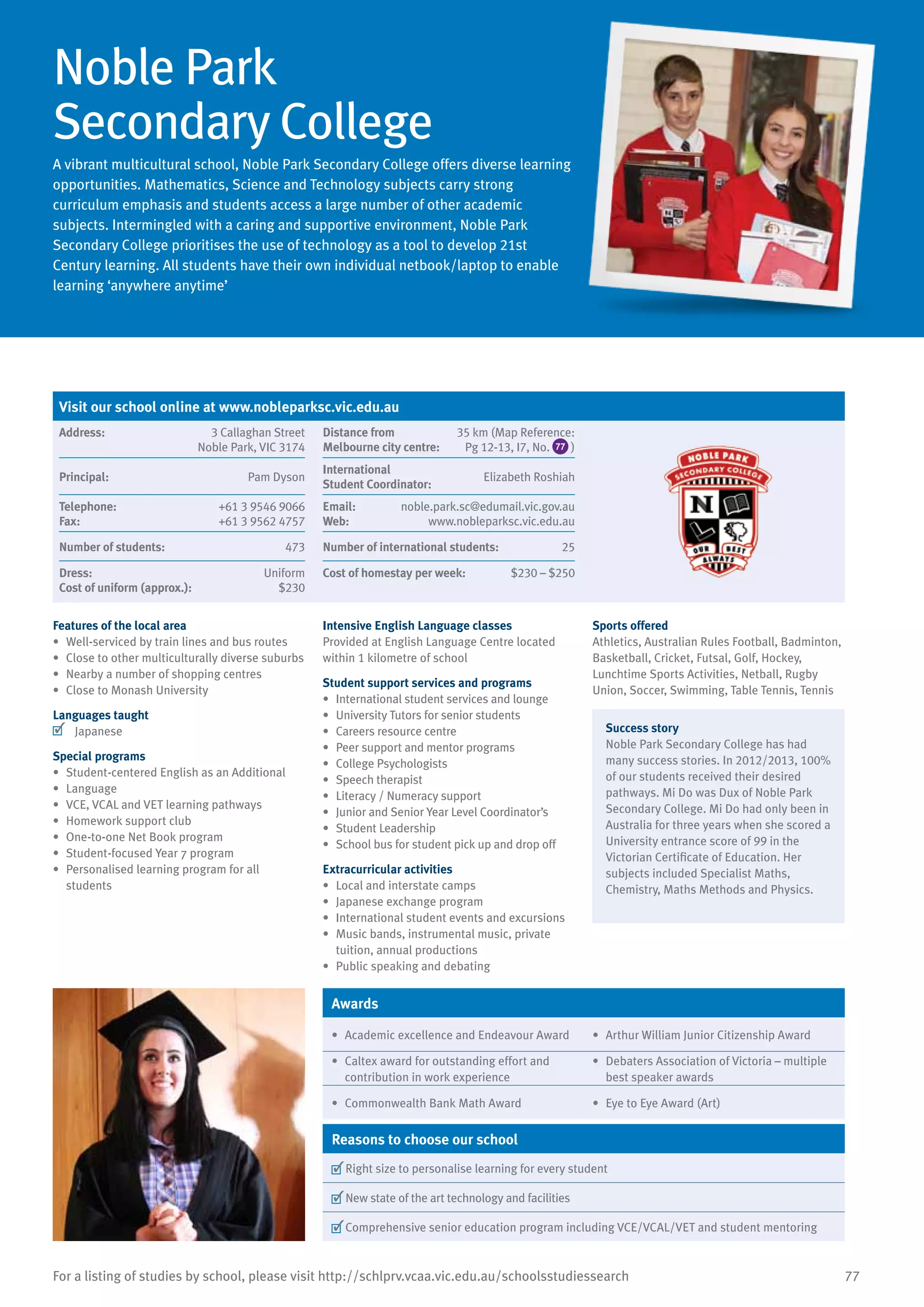 77For a listing of studies by school, please visit http://schlprv.vcaa.vic.edu.au/schoolsstudiessearch
Noble Park
Secondary College
A vibrant multicultural school, Noble Park Secondary College offers diverse learning
opportunities. Mathematics, Science and Technology subjects carry strong
curriculum emphasis and students access a large number of other academic
subjects. Intermingled with a caring and supportive environment, Noble Park
Secondary College prioritises the use of technology as a tool to develop 21st
Century learning. All students have their own individual netbook/laptop to enable
learning ‘anywhere anytime’
Features of the local area
•	 Well-serviced by train lines and bus routes
•	 Close to other multiculturally diverse suburbs
•	 Nearby a number of shopping centres
•	 Close to Monash University
Languages taught
	 Japanese
Special programs
•	 Student-centered English as an Additional
•	 Language
•	 VCE, VCAL and VET learning pathways
•	 Homework support club
•	 One-to-one Net Book program
•	 Student-focused Year 7 program
•	 Personalised learning program for all
students
Intensive English Language classes
Provided at English Language Centre located
within 1 kilometre of school
Student support services and programs
•	 International student services and lounge
•	 University Tutors for senior students
•	 Careers resource centre
•	 Peer support and mentor programs
•	 College Psychologists
•	 Speech therapist
•	 Literacy / Numeracy support
•	 Junior and Senior Year Level Coordinator’s
•	 Student Leadership
•	 School bus for student pick up and drop off
Extracurricular activities
•	 Local and interstate camps
•	 Japanese exchange program
•	 International student events and excursions
•	 Music bands, instrumental music, private
tuition, annual productions
•	 Public speaking and debating
Sports offered
Athletics, Australian Rules Football, Badminton,
Basketball, Cricket, Futsal, Golf, Hockey,
Lunchtime Sports Activities, Netball, Rugby
Union, Soccer, Swimming, Table Tennis, Tennis
Success story
Noble Park Secondary College has had
many success stories. In 2012/2013, 100%
of our students received their desired
pathways. Mi Do was Dux of Noble Park
Secondary College. Mi Do had only been in
Australia for three years when she scored a
University entrance score of 99 in the
Victorian Certificate of Education. Her
subjects included Specialist Maths,
Chemistry, Maths Methods and Physics.
Awards
•	 Academic excellence and Endeavour Award •	 Arthur William Junior Citizenship Award
•	 Caltex award for outstanding effort and
contribution in work experience
•	 Debaters Association of Victoria – multiple
best speaker awards
•	 Commonwealth Bank Math Award •	 Eye to Eye Award (Art)
Reasons to choose our school
	Right size to personalise learning for every student
	New state of the art technology and facilities
	Comprehensive senior education program including VCE/VCAL/VET and student mentoring
Visit our school online at www.nobleparksc.vic.edu.au
Address:	 3 Callaghan Street
Noble Park, VIC 3174
Distance from	
Melbourne city centre:	
35 km (Map Reference:
Pg 12-13, I7, No. 77 )
Principal:	 Pam Dyson
International	
Student Coordinator:	
Elizabeth Roshiah
Telephone:	 +61 3 9546 9066
Fax:	 +61 3 9562 4757
Email:	 noble.park.sc@edumail.vic.gov.au
Web:	 www.nobleparksc.vic.edu.au
Number of students:	 473 Number of international students:	 25
Dress:	 Uniform
Cost of uniform (approx.):	 $230
Cost of homestay per week:	 $230 – $250
 