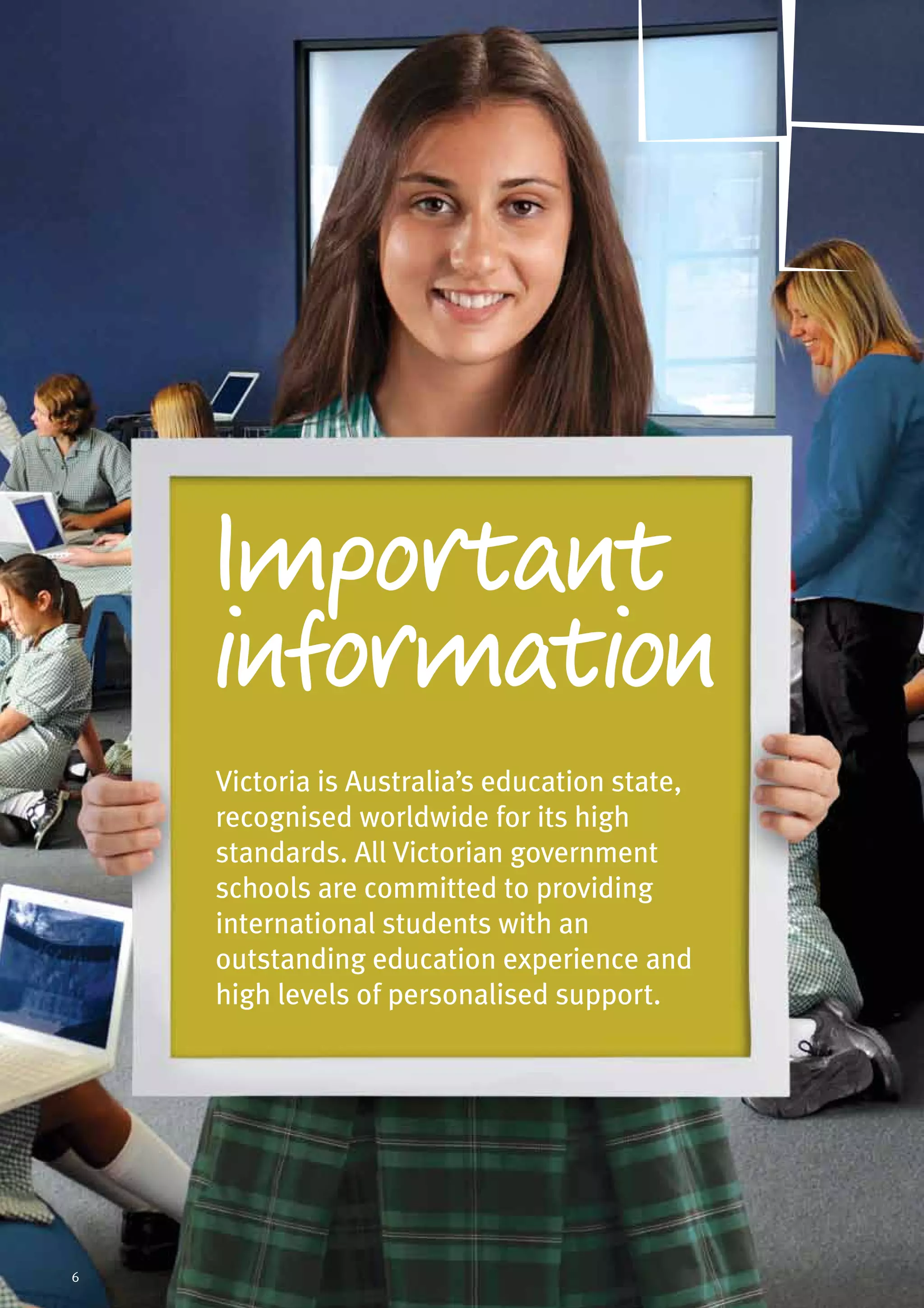 Victoria is Australia’s education state,
recognised worldwide for its high
standards. All Victorian government
schools are committed to providing
international students with an
outstanding education experience and
high levels of personalised support.
Important
information
6
 