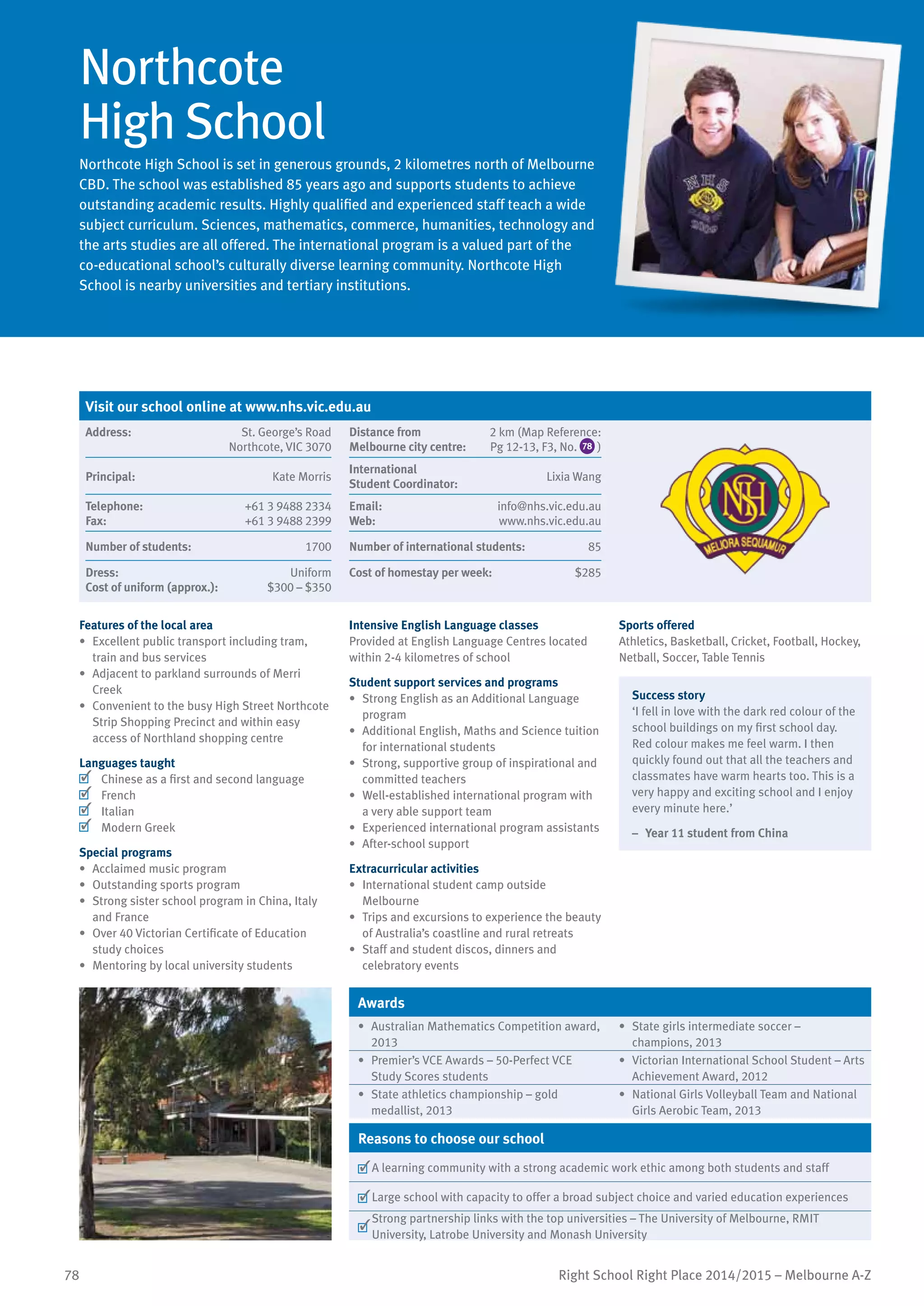 78 Right School Right Place 2014/2015 – Melbourne A-Z
Northcote
High School
Northcote High School is set in generous grounds, 2 kilometres north of Melbourne
CBD. The school was established 85 years ago and supports students to achieve
outstanding academic results. Highly qualified and experienced staff teach a wide
subject curriculum. Sciences, mathematics, commerce, humanities, technology and
the arts studies are all offered. The international program is a valued part of the
co-educational school’s culturally diverse learning community. Northcote High
School is nearby universities and tertiary institutions.
Features of the local area
•	 Excellent public transport including tram,
train and bus services
•	 Adjacent to parkland surrounds of Merri
Creek
•	 Convenient to the busy High Street Northcote
Strip Shopping Precinct and within easy
access of Northland shopping centre
Languages taught
	 Chinese as a first and second language
	 French
	 Italian
	 Modern Greek
Special programs
•	 Acclaimed music program
•	 Outstanding sports program
•	 Strong sister school program in China, Italy
and France
•	 Over 40 Victorian Certificate of Education
study choices
•	 Mentoring by local university students
Intensive English Language classes
Provided at English Language Centres located
within 2-4 kilometres of school
Student support services and programs
•	 Strong English as an Additional Language
program
•	 Additional English, Maths and Science tuition
for international students
•	 Strong, supportive group of inspirational and
committed teachers
•	 Well-established international program with
a very able support team
•	 Experienced international program assistants
•	 After-school support
Extracurricular activities
•	 International student camp outside
Melbourne
•	 Trips and excursions to experience the beauty
of Australia’s coastline and rural retreats
•	 Staff and student discos, dinners and
celebratory events
Sports offered
Athletics, Basketball, Cricket, Football, Hockey,
Netball, Soccer, Table Tennis
Success story
‘I fell in love with the dark red colour of the
school buildings on my first school day.
Red colour makes me feel warm. I then
quickly found out that all the teachers and
classmates have warm hearts too. This is a
very happy and exciting school and I enjoy
every minute here.’
–	 Year 11 student from China
Awards
•	 Australian Mathematics Competition award,
2013
•	 State girls intermediate soccer –
champions, 2013
•	 Premier’s VCE Awards – 50-Perfect VCE
Study Scores students
•	 Victorian International School Student – Arts
Achievement Award, 2012
•	 State athletics championship – gold
medallist, 2013
•	 National Girls Volleyball Team and National
Girls Aerobic Team, 2013
Reasons to choose our school
	A learning community with a strong academic work ethic among both students and staff
	Large school with capacity to offer a broad subject choice and varied education experiences
	
Strong partnership links with the top universities – The University of Melbourne, RMIT
University, Latrobe University and Monash University
Visit our school online at www.nhs.vic.edu.au
Address:	 St. George’s Road
Northcote, VIC 3070
Distance from	
Melbourne city centre:	
2 km (Map Reference:
Pg 12-13, F3, No. 78 )
Principal:	 Kate Morris
International	
Student Coordinator:	
Lixia Wang
Telephone:	 +61 3 9488 2334
Fax:	 +61 3 9488 2399
Email:	 info@nhs.vic.edu.au
Web:	 www.nhs.vic.edu.au
Number of students:	 1700 Number of international students:	 85
Dress:	 Uniform
Cost of uniform (approx.):	 $300 – $350
Cost of homestay per week:	 $285
 