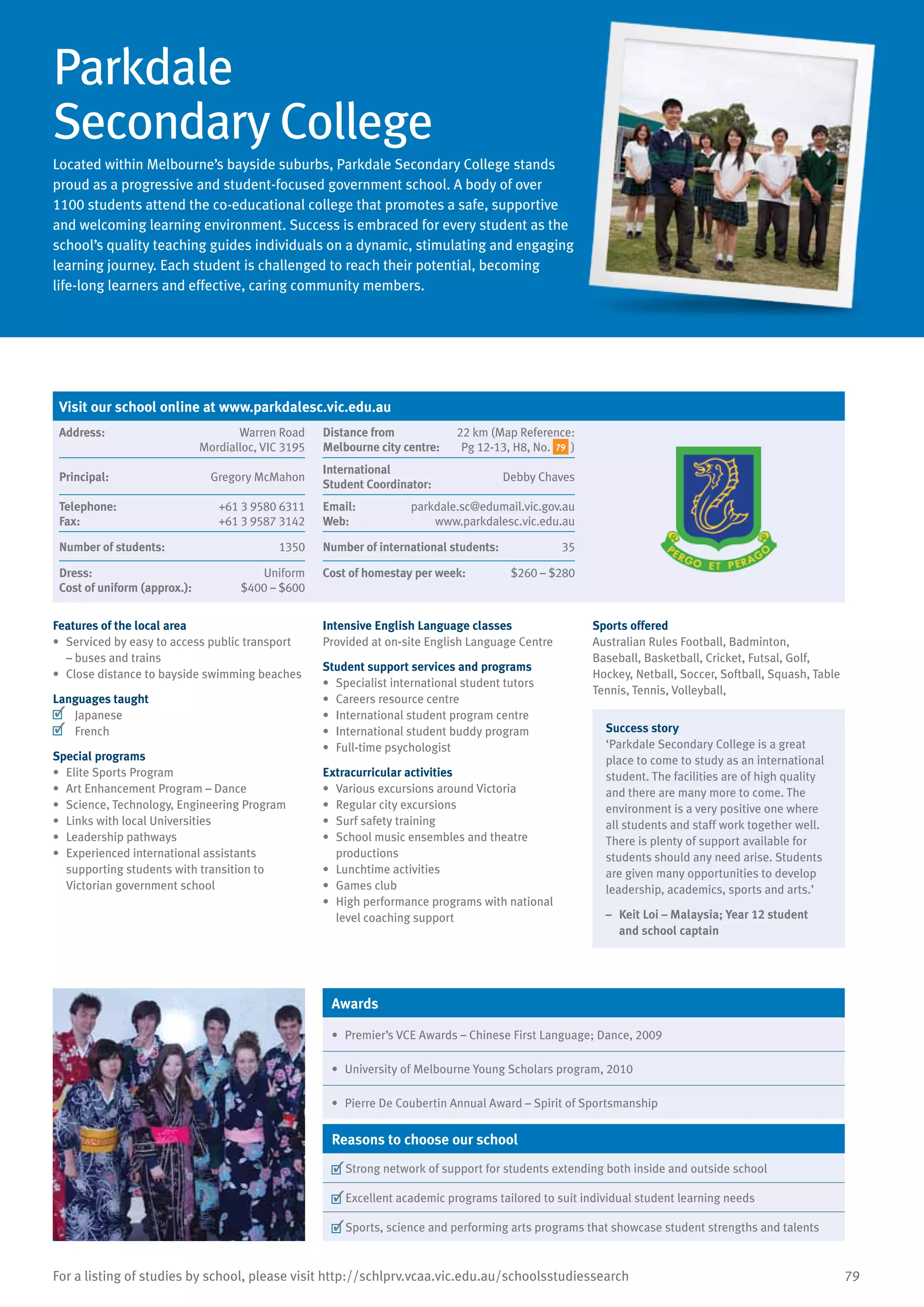 79For a listing of studies by school, please visit http://schlprv.vcaa.vic.edu.au/schoolsstudiessearch
Parkdale
Secondary College
Located within Melbourne’s bayside suburbs, Parkdale Secondary College stands
proud as a progressive and student-focused government school. A body of over
1100 students attend the co-educational college that promotes a safe, supportive
and welcoming learning environment. Success is embraced for every student as the
school’s quality teaching guides individuals on a dynamic, stimulating and engaging
learning journey. Each student is challenged to reach their potential, becoming
life-long learners and effective, caring community members.
Features of the local area
•	 Serviced by easy to access public transport
– buses and trains
•	 Close distance to bayside swimming beaches
Languages taught
	 Japanese
	 French
Special programs
•	 Elite Sports Program
•	 Art Enhancement Program – Dance
•	 Science, Technology, Engineering Program
•	 Links with local Universities
•	 Leadership pathways
•	 Experienced international assistants
supporting students with transition to
Victorian government school
Intensive English Language classes
Provided at on-site English Language Centre
Student support services and programs
•	 Specialist international student tutors
•	 Careers resource centre
•	 International student program centre
•	 International student buddy program
•	 Full-time psychologist
Extracurricular activities
•	 Various excursions around Victoria
•	 Regular city excursions
•	 Surf safety training
•	 School music ensembles and theatre
productions
•	 Lunchtime activities
•	 Games club
•	 High performance programs with national
level coaching support
Sports offered
Australian Rules Football, Badminton,
Baseball, Basketball, Cricket, Futsal, Golf,
Hockey, Netball, Soccer, Softball, Squash, Table
Tennis, Tennis, Volleyball,
Success story
‘Parkdale Secondary College is a great
place to come to study as an international
student. The facilities are of high quality
and there are many more to come. The
environment is a very positive one where
all students and staff work together well.
There is plenty of support available for
students should any need arise. Students
are given many opportunities to develop
leadership, academics, sports and arts.’
–	 Keit Loi – Malaysia; Year 12 student
and school captain
Awards
•	 Premier’s VCE Awards – Chinese First Language; Dance, 2009
•	 University of Melbourne Young Scholars program, 2010
•	 Pierre De Coubertin Annual Award – Spirit of Sportsmanship
Reasons to choose our school
	Strong network of support for students extending both inside and outside school
	Excellent academic programs tailored to suit individual student learning needs
	Sports, science and performing arts programs that showcase student strengths and talents
Visit our school online at www.parkdalesc.vic.edu.au
Address:	 Warren Road
Mordialloc, VIC 3195
Distance from	
Melbourne city centre:	
22 km (Map Reference:
Pg 12-13, H8, No. 79 )
Principal:	 Gregory McMahon
International	
Student Coordinator:	
Debby Chaves
Telephone:	 +61 3 9580 6311
Fax:	 +61 3 9587 3142
Email:	 parkdale.sc@edumail.vic.gov.au
Web:	 www.parkdalesc.vic.edu.au
Number of students:	 1350 Number of international students:	 35
Dress:	 Uniform
Cost of uniform (approx.):	 $400 – $600
Cost of homestay per week:	 $260 – $280
 