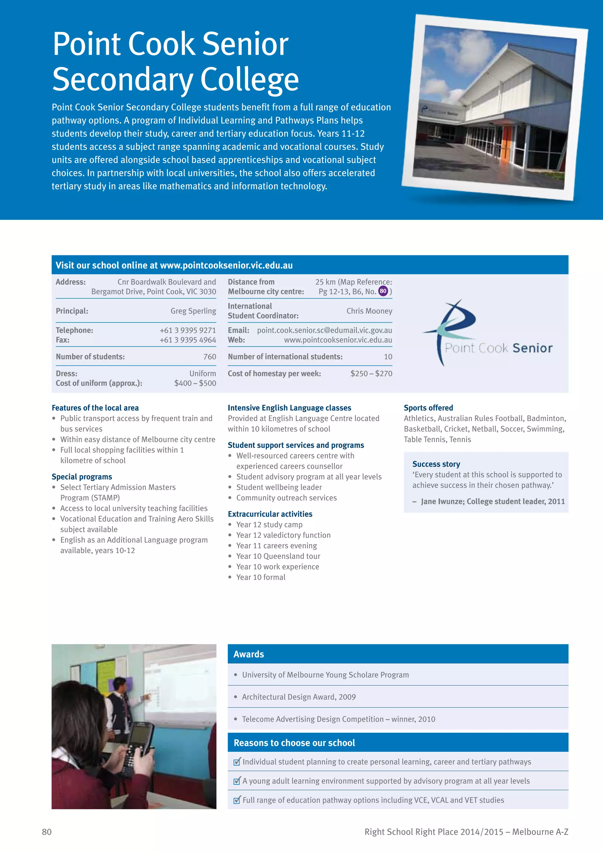 80 Right School Right Place 2014/2015 – Melbourne A-Z
Point Cook Senior
Secondary College
Point Cook Senior Secondary College students benefit from a full range of education
pathway options. A program of Individual Learning and Pathways Plans helps
students develop their study, career and tertiary education focus. Years 11-12
students access a subject range spanning academic and vocational courses. Study
units are offered alongside school based apprenticeships and vocational subject
choices. In partnership with local universities, the school also offers accelerated
tertiary study in areas like mathematics and information technology.
Features of the local area
•	 Public transport access by frequent train and
bus services
•	 Within easy distance of Melbourne city centre
•	 Full local shopping facilities within 1
kilometre of school
Special programs
•	 Select Tertiary Admission Masters
Program (STAMP)
•	 Access to local university teaching facilities
•	 Vocational Education and Training Aero Skills
subject available
•	 English as an Additional Language program
available, years 10-12
Intensive English Language classes
Provided at English Language Centre located
within 10 kilometres of school
Student support services and programs
•	 Well-resourced careers centre with
experienced careers counsellor
•	 Student advisory program at all year levels
•	 Student wellbeing leader
•	 Community outreach services
Extracurricular activities
•	 Year 12 study camp
•	 Year 12 valedictory function
•	 Year 11 careers evening
•	 Year 10 Queensland tour
•	 Year 10 work experience
•	 Year 10 formal
Sports offered
Athletics, Australian Rules Football, Badminton,
Basketball, Cricket, Netball, Soccer, Swimming,
Table Tennis, Tennis
Success story
‘Every student at this school is supported to
achieve success in their chosen pathway.’
–	 Jane Iwunze; College student leader, 2011
Awards
•	 University of Melbourne Young Scholare Program
•	 Architectural Design Award, 2009
•	 Telecome Advertising Design Competition – winner, 2010
Reasons to choose our school
	Individual student planning to create personal learning, career and tertiary pathways
	A young adult learning environment supported by advisory program at all year levels
	Full range of education pathway options including VCE, VCAL and VET studies
Visit our school online at www.pointcooksenior.vic.edu.au
Address:	 Cnr Boardwalk Boulevard and
Bergamot Drive, Point Cook, VIC 3030
Distance from	
Melbourne city centre:	
25 km (Map Reference:
Pg 12-13, B6, No. 80 )
Principal:	 Greg Sperling
International	
Student Coordinator:	
Chris Mooney
Telephone:	 +61 3 9395 9271
Fax:	 +61 3 9395 4964
Email:	 point.cook.senior.sc@edumail.vic.gov.au
Web:	 www.pointcooksenior.vic.edu.au
Number of students:	 760 Number of international students:	 10
Dress:	 Uniform
Cost of uniform (approx.):	 $400 – $500
Cost of homestay per week:	 $250 – $270
 
