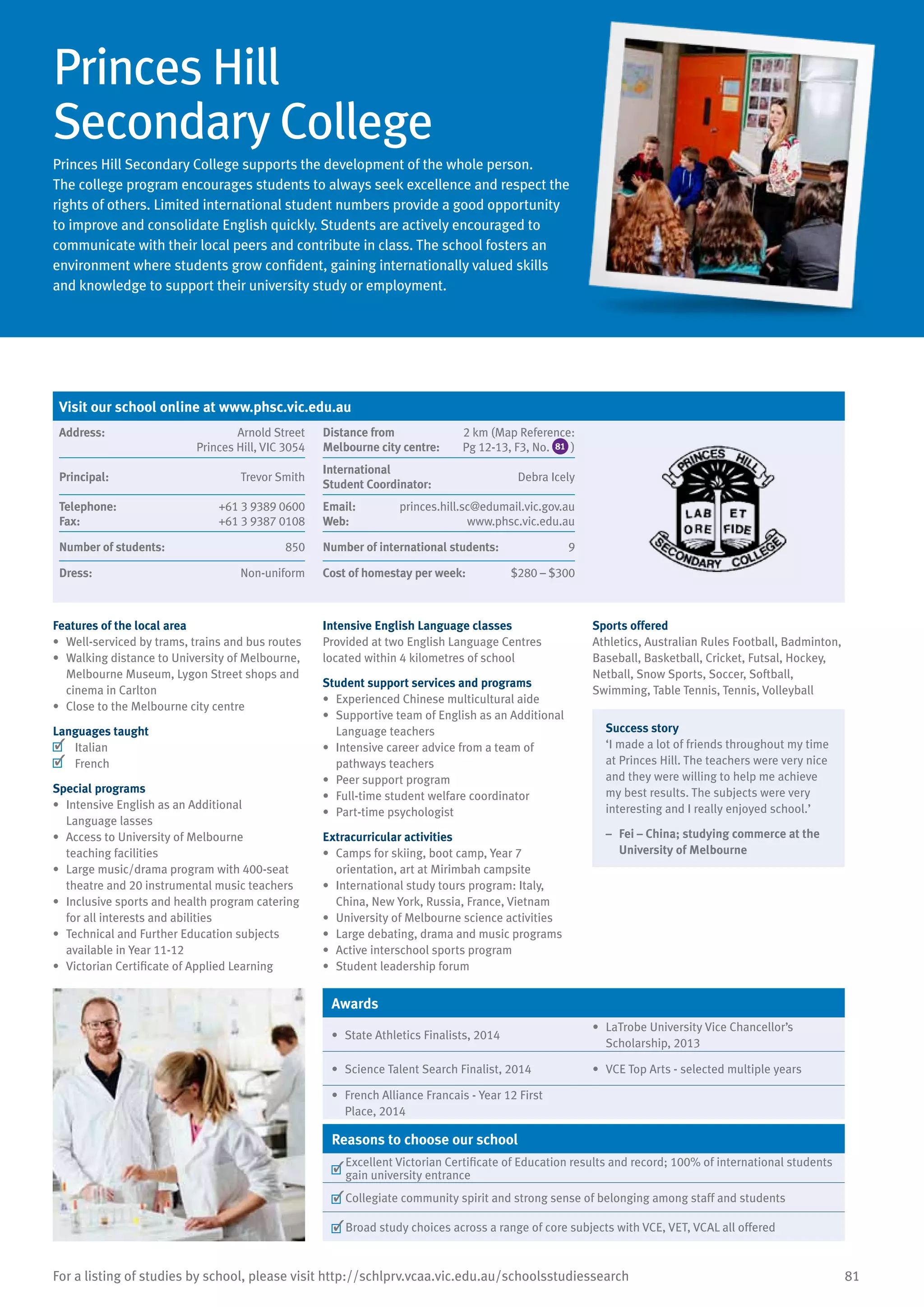 81For a listing of studies by school, please visit http://schlprv.vcaa.vic.edu.au/schoolsstudiessearch
Princes Hill
Secondary College
Princes Hill Secondary College supports the development of the whole person.
The college program encourages students to always seek excellence and respect the
rights of others. Limited international student numbers provide a good opportunity
to improve and consolidate English quickly. Students are actively encouraged to
communicate with their local peers and contribute in class. The school fosters an
environment where students grow confident, gaining internationally valued skills
and knowledge to support their university study or employment.
Features of the local area
•	 Well-serviced by trams, trains and bus routes
•	 Walking distance to University of Melbourne,
Melbourne Museum, Lygon Street shops and
cinema in Carlton
•	 Close to the Melbourne city centre
Languages taught
	 Italian
	 French
Special programs
•	 Intensive English as an Additional
Language lasses
•	 Access to University of Melbourne
teaching facilities
•	 Large music/drama program with 400-seat
theatre and 20 instrumental music teachers
•	 Inclusive sports and health program catering
for all interests and abilities
•	 Technical and Further Education subjects
available in Year 11-12
•	 Victorian Certificate of Applied Learning
Intensive English Language classes
Provided at two English Language Centres
located within 4 kilometres of school
Student support services and programs
•	 Experienced Chinese multicultural aide
•	 Supportive team of English as an Additional
Language teachers
•	 Intensive career advice from a team of
pathways teachers
•	 Peer support program
•	 Full-time student welfare coordinator
•	 Part-time psychologist
Extracurricular activities
•	 Camps for skiing, boot camp, Year 7
orientation, art at Mirimbah campsite
•	 International study tours program: Italy,
China, New York, Russia, France, Vietnam
•	 University of Melbourne science activities
•	 Large debating, drama and music programs
•	 Active interschool sports program
•	 Student leadership forum
Sports offered
Athletics, Australian Rules Football, Badminton,
Baseball, Basketball, Cricket, Futsal, Hockey,
Netball, Snow Sports, Soccer, Softball,
Swimming, Table Tennis, Tennis, Volleyball
Success story
‘I made a lot of friends throughout my time
at Princes Hill. The teachers were very nice
and they were willing to help me achieve
my best results. The subjects were very
interesting and I really enjoyed school.’
–	 Fei – China; studying commerce at the
University of Melbourne
Awards
•	 State Athletics Finalists, 2014
•	 LaTrobe University Vice Chancellor’s
Scholarship, 2013
•	 Science Talent Search Finalist, 2014 •	 VCE Top Arts - selected multiple years
•	 French Alliance Francais - Year 12 First
Place, 2014
Reasons to choose our school
	
Excellent Victorian Certificate of Education results and record; 100% of international students
gain university entrance
	Collegiate community spirit and strong sense of belonging among staff and students
	Broad study choices across a range of core subjects with VCE, VET, VCAL all offered
Visit our school online at www.phsc.vic.edu.au
Address:	 Arnold Street
Princes Hill, VIC 3054
Distance from	
Melbourne city centre:	
2 km (Map Reference:
Pg 12-13, F3, No. 81 )
Principal:	 Trevor Smith
International	
Student Coordinator:	
Debra Icely
Telephone:	 +61 3 9389 0600
Fax:	 +61 3 9387 0108
Email:	 princes.hill.sc@edumail.vic.gov.au
Web:	 www.phsc.vic.edu.au
Number of students:	 850 Number of international students: 	 9
Dress:	 Non-uniform Cost of homestay per week:	 $280 – $300
 