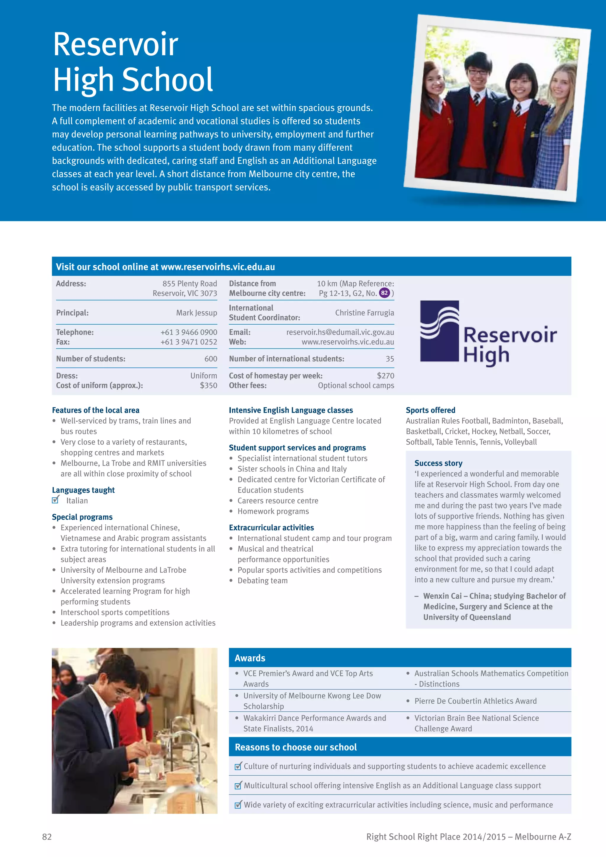 82 Right School Right Place 2014/2015 – Melbourne A-Z
Reservoir
High School
The modern facilities at Reservoir High School are set within spacious grounds.
A full complement of academic and vocational studies is offered so students
may develop personal learning pathways to university, employment and further
education. The school supports a student body drawn from many different
backgrounds with dedicated, caring staff and English as an Additional Language
classes at each year level. A short distance from Melbourne city centre, the
school is easily accessed by public transport services.
Features of the local area
•	 Well-serviced by trams, train lines and
bus routes
•	 Very close to a variety of restaurants,
shopping centres and markets
•	 Melbourne, La Trobe and RMIT universities
are all within close proximity of school
Languages taught
	 Italian
Special programs
•	 Experienced international Chinese,
Vietnamese and Arabic program assistants
•	 Extra tutoring for international students in all
subject areas
•	 University of Melbourne and LaTrobe
University extension programs
•	 Accelerated learning Program for high
performing students
•	 Interschool sports competitions
•	 Leadership programs and extension activities
Intensive English Language classes
Provided at English Language Centre located
within 10 kilometres of school
Student support services and programs
•	 Specialist international student tutors
•	 Sister schools in China and Italy
•	 Dedicated centre for Victorian Certificate of
Education students
•	 Careers resource centre
•	 Homework programs
Extracurricular activities
•	 International student camp and tour program
•	 Musical and theatrical
performance opportunities
•	 Popular sports activities and competitions
•	 Debating team
Sports offered
Australian Rules Football, Badminton, Baseball,
Basketball, Cricket, Hockey, Netball, Soccer,
Softball, Table Tennis, Tennis, Volleyball
Success story
‘I experienced a wonderful and memorable
life at Reservoir High School. From day one
teachers and classmates warmly welcomed
me and during the past two years I’ve made
lots of supportive friends. Nothing has given
me more happiness than the feeling of being
part of a big, warm and caring family. I would
like to express my appreciation towards the
school that provided such a caring
environment for me, so that I could adapt
into a new culture and pursue my dream.’
–	 Wenxin Cai – China; studying Bachelor of
Medicine, Surgery and Science at the
University of Queensland
Awards
•	 VCE Premier’s Award and VCE Top Arts
Awards
•	 Australian Schools Mathematics Competition
- Distinctions
•	 University of Melbourne Kwong Lee Dow
Scholarship
•	 Pierre De Coubertin Athletics Award
•	 Wakakirri Dance Performance Awards and
State Finalists, 2014
•	 Victorian Brain Bee National Science
Challenge Award
Reasons to choose our school
	Culture of nurturing individuals and supporting students to achieve academic excellence
	Multicultural school offering intensive English as an Additional Language class support
	Wide variety of exciting extracurricular activities including science, music and performance
Visit our school online at www.reservoirhs.vic.edu.au
Address:	 855 Plenty Road
Reservoir, VIC 3073
Distance from	
Melbourne city centre:	
10 km (Map Reference:
Pg 12-13, G2, No. 82 )
Principal:	 Mark Jessup
International	
Student Coordinator:	
Christine Farrugia
Telephone:	 +61 3 9466 0900
Fax:	 +61 3 9471 0252
Email:	 reservoir.hs@edumail.vic.gov.au
Web:	 www.reservoirhs.vic.edu.au
Number of students:	 600 Number of international students:	 35
Dress:	 Uniform
Cost of uniform (approx.):	 $350
Cost of homestay per week:	 $270
Other fees:	 Optional school camps
 