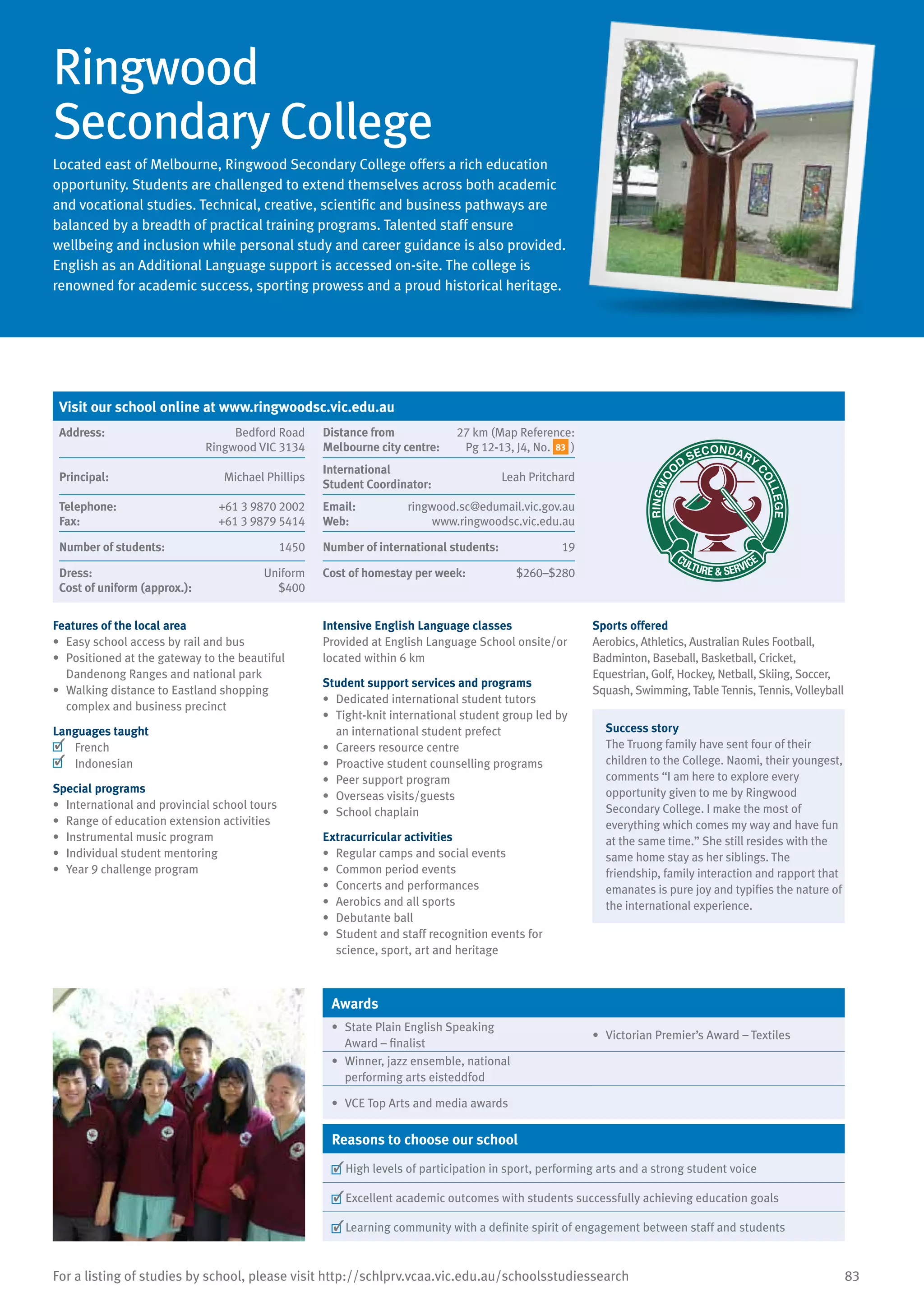 83For a listing of studies by school, please visit http://schlprv.vcaa.vic.edu.au/schoolsstudiessearch
Ringwood
Secondary College
Located east of Melbourne, Ringwood Secondary College offers a rich education
opportunity. Students are challenged to extend themselves across both academic
and vocational studies. Technical, creative, scientific and business pathways are
balanced by a breadth of practical training programs. Talented staff ensure
wellbeing and inclusion while personal study and career guidance is also provided.
English as an Additional Language support is accessed on-site. The college is
renowned for academic success, sporting prowess and a proud historical heritage.
Features of the local area
•	 Easy school access by rail and bus
•	 Positioned at the gateway to the beautiful
Dandenong Ranges and national park
•	 Walking distance to Eastland shopping
complex and business precinct
Languages taught
	 French
	 Indonesian
Special programs
•	 International and provincial school tours
•	 Range of education extension activities
•	 Instrumental music program
•	 Individual student mentoring
•	 Year 9 challenge program
Intensive English Language classes
Provided at English Language School onsite/or
located within 6 km
Student support services and programs
•	 Dedicated international student tutors
•	 Tight-knit international student group led by
an international student prefect
•	 Careers resource centre
•	 Proactive student counselling programs
•	 Peer support program
•	 Overseas visits/guests
•	 School chaplain
Extracurricular activities
•	 Regular camps and social events
•	 Common period events
•	 Concerts and performances
•	 Aerobics and all sports
•	 Debutante ball
•	 Student and staff recognition events for
science, sport, art and heritage
Sports offered
Aerobics, Athletics, Australian Rules Football,
Badminton, Baseball, Basketball, Cricket,
Equestrian, Golf, Hockey, Netball, Skiing, Soccer,
Squash, Swimming, Table Tennis, Tennis, Volleyball
Success story
The Truong family have sent four of their
children to the College. Naomi, their youngest,
comments “I am here to explore every
opportunity given to me by Ringwood
Secondary College. I make the most of
everything which comes my way and have fun
at the same time.” She still resides with the
same home stay as her siblings. The
friendship, family interaction and rapport that
emanates is pure joy and typifies the nature of
the international experience.
Awards
•	 State Plain English Speaking
Award – finalist
•	 Victorian Premier’s Award – Textiles
•	 Winner, jazz ensemble, national
performing arts eisteddfod
•	 VCE Top Arts and media awards
Reasons to choose our school
	High levels of participation in sport, performing arts and a strong student voice
	Excellent academic outcomes with students successfully achieving education goals
	Learning community with a definite spirit of engagement between staff and students
Visit our school online at www.ringwoodsc.vic.edu.au
Address:	 Bedford Road
Ringwood VIC 3134
Distance from	
Melbourne city centre:	
27 km (Map Reference:
Pg 12-13, J4, No. 83 )
Principal:	 Michael Phillips
International	
Student Coordinator:	
Leah Pritchard
Telephone:	 +61 3 9870 2002
Fax:	 +61 3 9879 5414
Email:	 ringwood.sc@edumail.vic.gov.au
Web:	 www.ringwoodsc.vic.edu.au
Number of students:	 1450 Number of international students:	 19
Dress:	 Uniform
Cost of uniform (approx.):	 $400
Cost of homestay per week:	 $260–$280
 