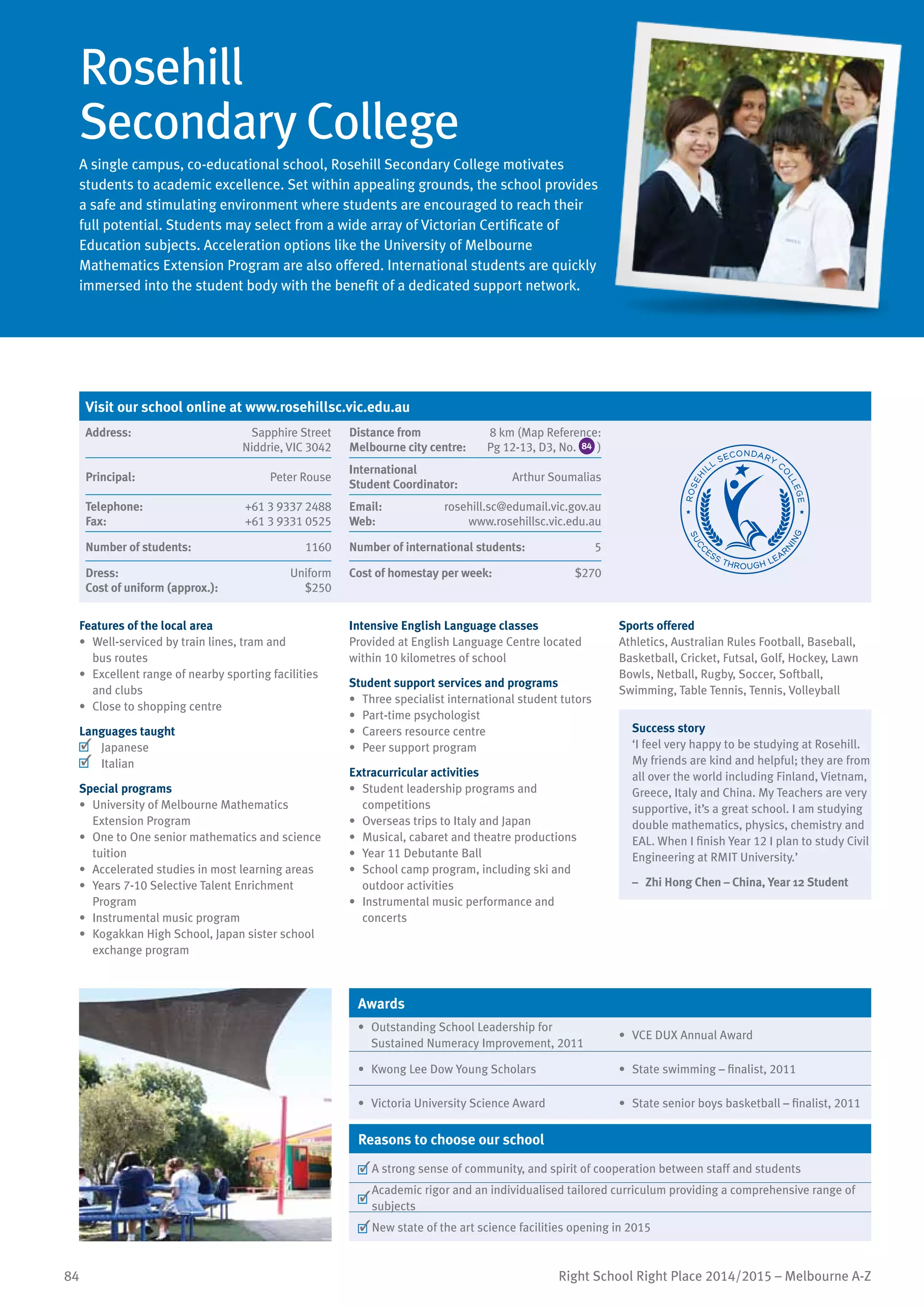 84 Right School Right Place 2014/2015 – Melbourne A-Z
Rosehill
Secondary College
A single campus, co-educational school, Rosehill Secondary College motivates
students to academic excellence. Set within appealing grounds, the school provides
a safe and stimulating environment where students are encouraged to reach their
full potential. Students may select from a wide array of Victorian Certificate of
Education subjects. Acceleration options like the University of Melbourne
Mathematics Extension Program are also offered. International students are quickly
immersed into the student body with the benefit of a dedicated support network.
Features of the local area
•	 Well-serviced by train lines, tram and
bus routes
•	 Excellent range of nearby sporting facilities
and clubs
•	 Close to shopping centre
Languages taught
	 Japanese
	 Italian
Special programs
•	 University of Melbourne Mathematics
Extension Program
•	 One to One senior mathematics and science
tuition
•	 Accelerated studies in most learning areas
•	 Years 7-10 Selective Talent Enrichment
Program
•	 Instrumental music program
•	 Kogakkan High School, Japan sister school
exchange program
Intensive English Language classes
Provided at English Language Centre located
within 10 kilometres of school
Student support services and programs
•	 Three specialist international student tutors
•	 Part-time psychologist
•	 Careers resource centre
•	 Peer support program
Extracurricular activities
•	 Student leadership programs and
competitions
•	 Overseas trips to Italy and Japan
•	 Musical, cabaret and theatre productions
•	 Year 11 Debutante Ball
•	 School camp program, including ski and
outdoor activities
•	 Instrumental music performance and
concerts
Sports offered
Athletics, Australian Rules Football, Baseball,
Basketball, Cricket, Futsal, Golf, Hockey, Lawn
Bowls, Netball, Rugby, Soccer, Softball,
Swimming, Table Tennis, Tennis, Volleyball
Success story
‘I feel very happy to be studying at Rosehill.
My friends are kind and helpful; they are from
all over the world including Finland, Vietnam,
Greece, Italy and China. My Teachers are very
supportive, it’s a great school. I am studying
double mathematics, physics, chemistry and
EAL. When I finish Year 12 I plan to study Civil
Engineering at RMIT University.’
–	 Zhi Hong Chen – China, Year 12 Student
Awards
•	 Outstanding School Leadership for
Sustained Numeracy Improvement, 2011
•	 VCE DUX Annual Award
•	 Kwong Lee Dow Young Scholars •	 State swimming – finalist, 2011
•	 Victoria University Science Award •	 State senior boys basketball – finalist, 2011
Reasons to choose our school
	A strong sense of community, and spirit of cooperation between staff and students
	
Academic rigor and an individualised tailored curriculum providing a comprehensive range of
subjects
	New state of the art science facilities opening in 2015
Visit our school online at www.rosehillsc.vic.edu.au
Address:	 Sapphire Street
Niddrie, VIC 3042
Distance from	
Melbourne city centre:	
8 km (Map Reference:
Pg 12-13, D3, No. 84 )
Principal:	 Peter Rouse
International	
Student Coordinator:	
Arthur Soumalias
Telephone:	 +61 3 9337 2488
Fax:	 +61 3 9331 0525
Email:	 rosehill.sc@edumail.vic.gov.au
Web:	 www.rosehillsc.vic.edu.au
Number of students:	 1160 Number of international students:	 5
Dress:	 Uniform
Cost of uniform (approx.):	 $250
Cost of homestay per week:	 $270
 