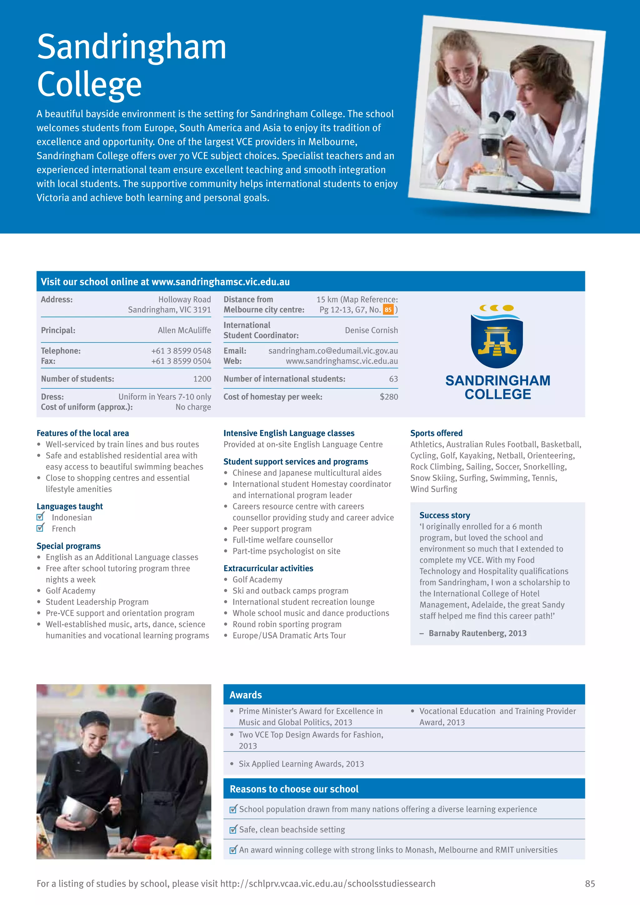 85For a listing of studies by school, please visit http://schlprv.vcaa.vic.edu.au/schoolsstudiessearch
Sandringham
College
A beautiful bayside environment is the setting for Sandringham College. The school
welcomes students from Europe, South America and Asia to enjoy its tradition of
excellence and opportunity. One of the largest VCE providers in Melbourne,
Sandringham College offers over 70 VCE subject choices. Specialist teachers and an
experienced international team ensure excellent teaching and smooth integration
with local students. The supportive community helps international students to enjoy
Victoria and achieve both learning and personal goals.
Features of the local area
•	 Well-serviced by train lines and bus routes
•	 Safe and established residential area with
easy access to beautiful swimming beaches
•	 Close to shopping centres and essential
lifestyle amenities
Languages taught
	 Indonesian
	 French
Special programs
•	 English as an Additional Language classes
•	 Free after school tutoring program three
nights a week
•	 Golf Academy
•	 Student Leadership Program
•	 Pre-VCE support and orientation program
•	 Well-established music, arts, dance, science
humanities and vocational learning programs
Intensive English Language classes
Provided at on-site English Language Centre
Student support services and programs
•	 Chinese and Japanese multicultural aides
•	 International student Homestay coordinator
and international program leader
•	 Careers resource centre with careers
counsellor providing study and career advice
•	 Peer support program
•	 Full-time welfare counsellor
•	 Part-time psychologist on site
Extracurricular activities
•	 Golf Academy
•	 Ski and outback camps program
•	 International student recreation lounge
•	 Whole school music and dance productions
•	 Round robin sporting program
•	 Europe/USA Dramatic Arts Tour
Sports offered
Athletics, Australian Rules Football, Basketball,
Cycling, Golf, Kayaking, Netball, Orienteering,
Rock Climbing, Sailing, Soccer, Snorkelling,
Snow Skiing, Surfing, Swimming, Tennis,
Wind Surfing
Success story
‘I originally enrolled for a 6 month
program, but loved the school and
environment so much that I extended to
complete my VCE. With my Food
Technology and Hospitality qualifications
from Sandringham, I won a scholarship to
the International College of Hotel
Management, Adelaide, the great Sandy
staff helped me find this career path!’
–	 Barnaby Rautenberg, 2013
Awards
•	 Prime Minister’s Award for Excellence in
Music and Global Politics, 2013
•	 Vocational Education and Training Provider
Award, 2013
•	 Two VCE Top Design Awards for Fashion,
2013
•	 Six Applied Learning Awards, 2013
Reasons to choose our school
	School population drawn from many nations offering a diverse learning experience
	Safe, clean beachside setting
	An award winning college with strong links to Monash, Melbourne and RMIT universities
Visit our school online at www.sandringhamsc.vic.edu.au
Address:	 Holloway Road
Sandringham, VIC 3191
Distance from	
Melbourne city centre:	
15 km (Map Reference:
Pg 12-13, G7, No. 85 )
Principal:	 Allen McAuliffe
International	
Student Coordinator:	
Denise Cornish
Telephone:	 +61 3 8599 0548
Fax:	 +61 3 8599 0504
Email:	 sandringham.co@edumail.vic.gov.au
Web:	 www.sandringhamsc.vic.edu.au
Number of students:	 1200 Number of international students:	 63
Dress:	 Uniform in Years 7-10 only
Cost of uniform (approx.):	 No charge
Cost of homestay per week:	 $280
 