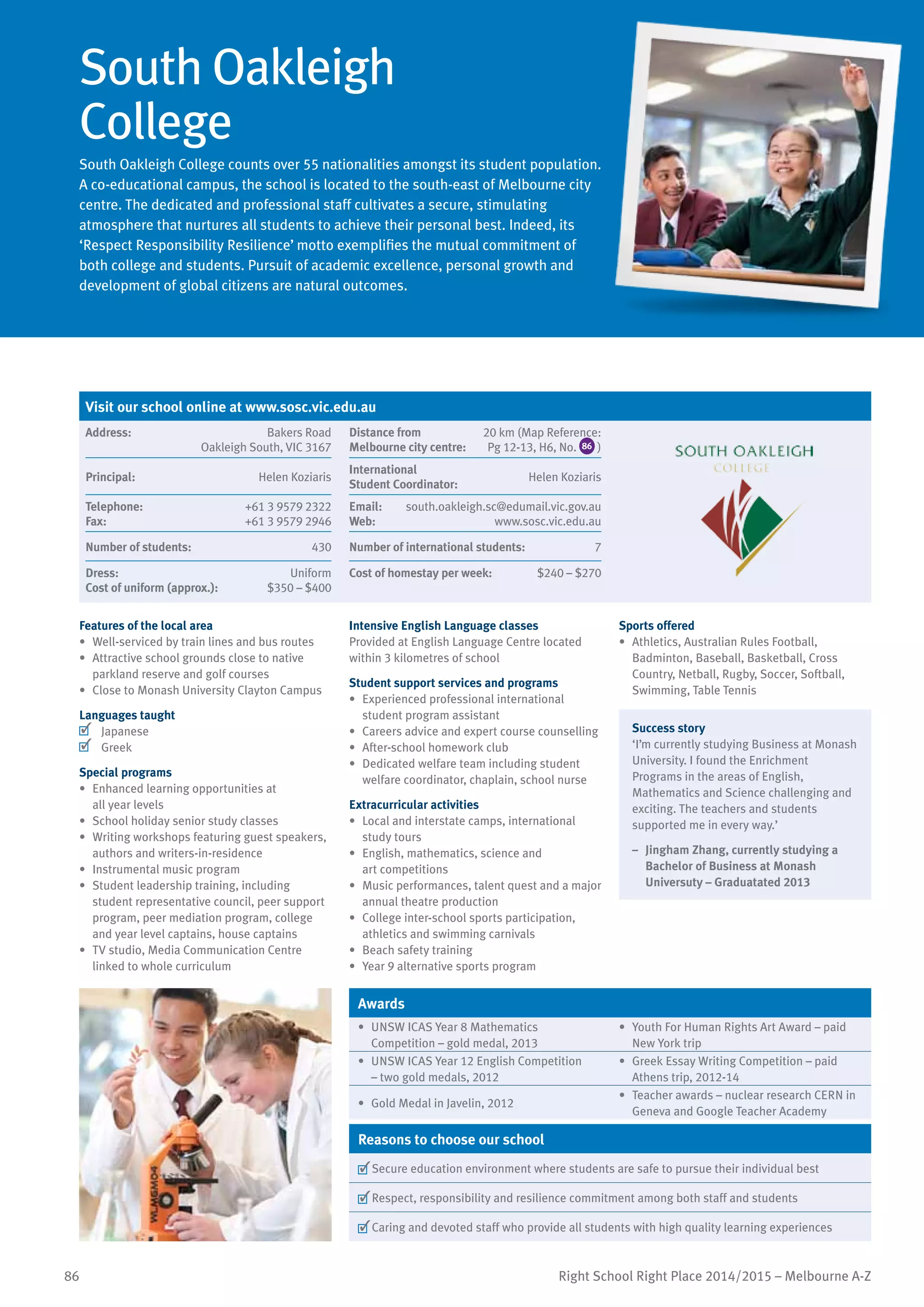 86 Right School Right Place 2014/2015 – Melbourne A-Z
South Oakleigh
College
South Oakleigh College counts over 55 nationalities amongst its student population.
A co-educational campus, the school is located to the south-east of Melbourne city
centre. The dedicated and professional staff cultivates a secure, stimulating
atmosphere that nurtures all students to achieve their personal best. Indeed, its
‘Respect Responsibility Resilience’ motto exemplifies the mutual commitment of
both college and students. Pursuit of academic excellence, personal growth and
development of global citizens are natural outcomes.
Features of the local area
•	 Well-serviced by train lines and bus routes
•	 Attractive school grounds close to native
parkland reserve and golf courses
•	 Close to Monash University Clayton Campus
Languages taught
	 Japanese
	 Greek
Special programs
•	 Enhanced learning opportunities at
all year levels
•	 School holiday senior study classes
•	 Writing workshops featuring guest speakers,
authors and writers-in-residence
•	 Instrumental music program
•	 Student leadership training, including
student representative council, peer support
program, peer mediation program, college
and year level captains, house captains
•	 TV studio, Media Communication Centre
linked to whole curriculum
Intensive English Language classes
Provided at English Language Centre located
within 3 kilometres of school
Student support services and programs
•	 Experienced professional international
student program assistant
•	 Careers advice and expert course counselling
•	 After-school homework club
•	 Dedicated welfare team including student
welfare coordinator, chaplain, school nurse
Extracurricular activities
•	 Local and interstate camps, international
study tours
•	 English, mathematics, science and
art competitions
•	 Music performances, talent quest and a major
annual theatre production
•	 College inter-school sports participation,
athletics and swimming carnivals
•	 Beach safety training
•	 Year 9 alternative sports program
Sports offered
•	 Athletics, Australian Rules Football,
Badminton, Baseball, Basketball, Cross
Country, Netball, Rugby, Soccer, Softball,
Swimming, Table Tennis
Success story
‘I’m currently studying Business at Monash
University. I found the Enrichment
Programs in the areas of English,
Mathematics and Science challenging and
exciting. The teachers and students
supported me in every way.’
–	 Jingham Zhang, currently studying a
Bachelor of Business at Monash
Universuty – Graduatated 2013
Awards
•	 UNSW ICAS Year 8 Mathematics
Competition – gold medal, 2013
•	 Youth For Human Rights Art Award – paid
New York trip
•	 UNSW ICAS Year 12 English Competition
– two gold medals, 2012
•	 Greek Essay Writing Competition – paid
Athens trip, 2012-14
•	 Gold Medal in Javelin, 2012
•	 Teacher awards – nuclear research CERN in
Geneva and Google Teacher Academy
Reasons to choose our school
	Secure education environment where students are safe to pursue their individual best
	Respect, responsibility and resilience commitment among both staff and students
	Caring and devoted staff who provide all students with high quality learning experiences
Visit our school online at www.sosc.vic.edu.au
Address:	 Bakers Road
Oakleigh South, VIC 3167
Distance from	
Melbourne city centre:	
20 km (Map Reference:
Pg 12-13, H6, No. 86 )
Principal:	 Helen Koziaris
International	
Student Coordinator:	
Helen Koziaris
Telephone:	 +61 3 9579 2322
Fax:	 +61 3 9579 2946
Email:	 south.oakleigh.sc@edumail.vic.gov.au
Web:	 www.sosc.vic.edu.au
Number of students:	 430 Number of international students:	 7
Dress:	 Uniform
Cost of uniform (approx.):	 $350 – $400
Cost of homestay per week:	 $240 – $270
 