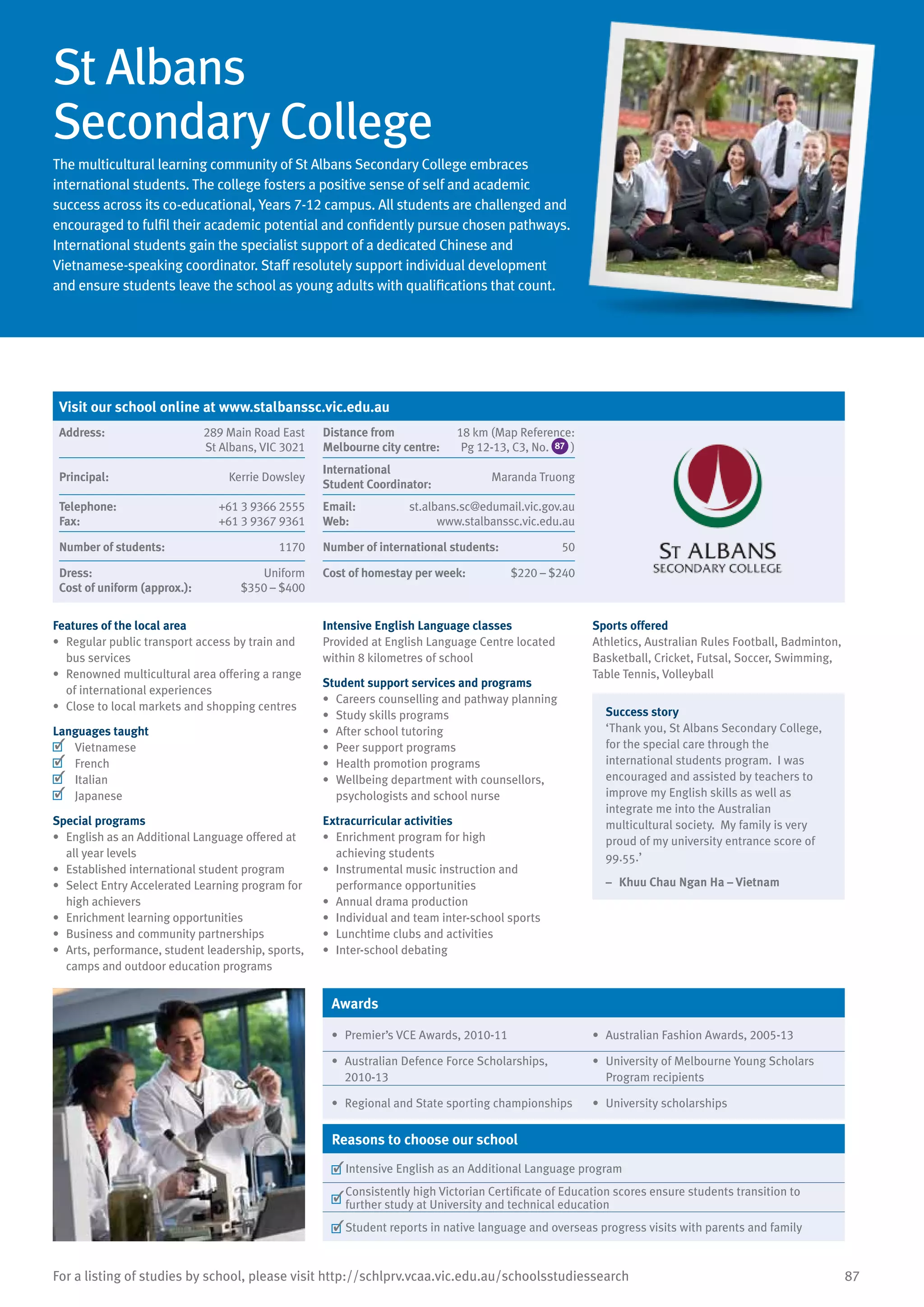 87For a listing of studies by school, please visit http://schlprv.vcaa.vic.edu.au/schoolsstudiessearch
St Albans
Secondary College
The multicultural learning community of St Albans Secondary College embraces
international students. The college fosters a positive sense of self and academic
success across its co-educational, Years 7-12 campus. All students are challenged and
encouraged to fulfil their academic potential and confidently pursue chosen pathways.
International students gain the specialist support of a dedicated Chinese and
Vietnamese-speaking coordinator. Staff resolutely support individual development
and ensure students leave the school as young adults with qualifications that count.
Features of the local area
•	 Regular public transport access by train and
bus services
•	 Renowned multicultural area offering a range
of international experiences
•	 Close to local markets and shopping centres
Languages taught
	 Vietnamese
	 French
	 Italian
	 Japanese
Special programs
•	 English as an Additional Language offered at
all year levels
•	 Established international student program
•	 Select Entry Accelerated Learning program for
high achievers
•	 Enrichment learning opportunities
•	 Business and community partnerships
•	 Arts, performance, student leadership, sports,
camps and outdoor education programs
Intensive English Language classes
Provided at English Language Centre located
within 8 kilometres of school
Student support services and programs
•	 Careers counselling and pathway planning
•	 Study skills programs
•	 After school tutoring
•	 Peer support programs
•	 Health promotion programs
•	 Wellbeing department with counsellors,
psychologists and school nurse
Extracurricular activities
•	 Enrichment program for high
achieving students
•	 Instrumental music instruction and
performance opportunities
•	 Annual drama production
•	 Individual and team inter-school sports
•	 Lunchtime clubs and activities
•	 Inter-school debating
Sports offered
Athletics, Australian Rules Football, Badminton,
Basketball, Cricket, Futsal, Soccer, Swimming,
Table Tennis, Volleyball
Success story
‘Thank you, St Albans Secondary College,
for the special care through the
international students program. I was
encouraged and assisted by teachers to
improve my English skills as well as
integrate me into the Australian
multicultural society. My family is very
proud of my university entrance score of
99.55.’
–	 Khuu Chau Ngan Ha – Vietnam
Awards
•	 Premier’s VCE Awards, 2010-11 •	 Australian Fashion Awards, 2005-13
•	 Australian Defence Force Scholarships,
2010-13
•	 University of Melbourne Young Scholars
Program recipients
•	 Regional and State sporting championships •	 University scholarships
Reasons to choose our school
	Intensive English as an Additional Language program
	
Consistently high Victorian Certificate of Education scores ensure students transition to
further study at University and technical education
	Student reports in native language and overseas progress visits with parents and family
Visit our school online at www.stalbanssc.vic.edu.au
Address:	 289 Main Road East
St Albans, VIC 3021
Distance from	
Melbourne city centre:	
18 km (Map Reference:
Pg 12-13, C3, No. 87 )
Principal:	 Kerrie Dowsley
International	
Student Coordinator:	
Maranda Truong
Telephone:	 +61 3 9366 2555
Fax:	 +61 3 9367 9361
Email:	 st.albans.sc@edumail.vic.gov.au
Web:	 www.stalbanssc.vic.edu.au
Number of students:	 1170 Number of international students:	 50
Dress:	 Uniform
Cost of uniform (approx.):	 $350 – $400
Cost of homestay per week:	 $220 – $240
 