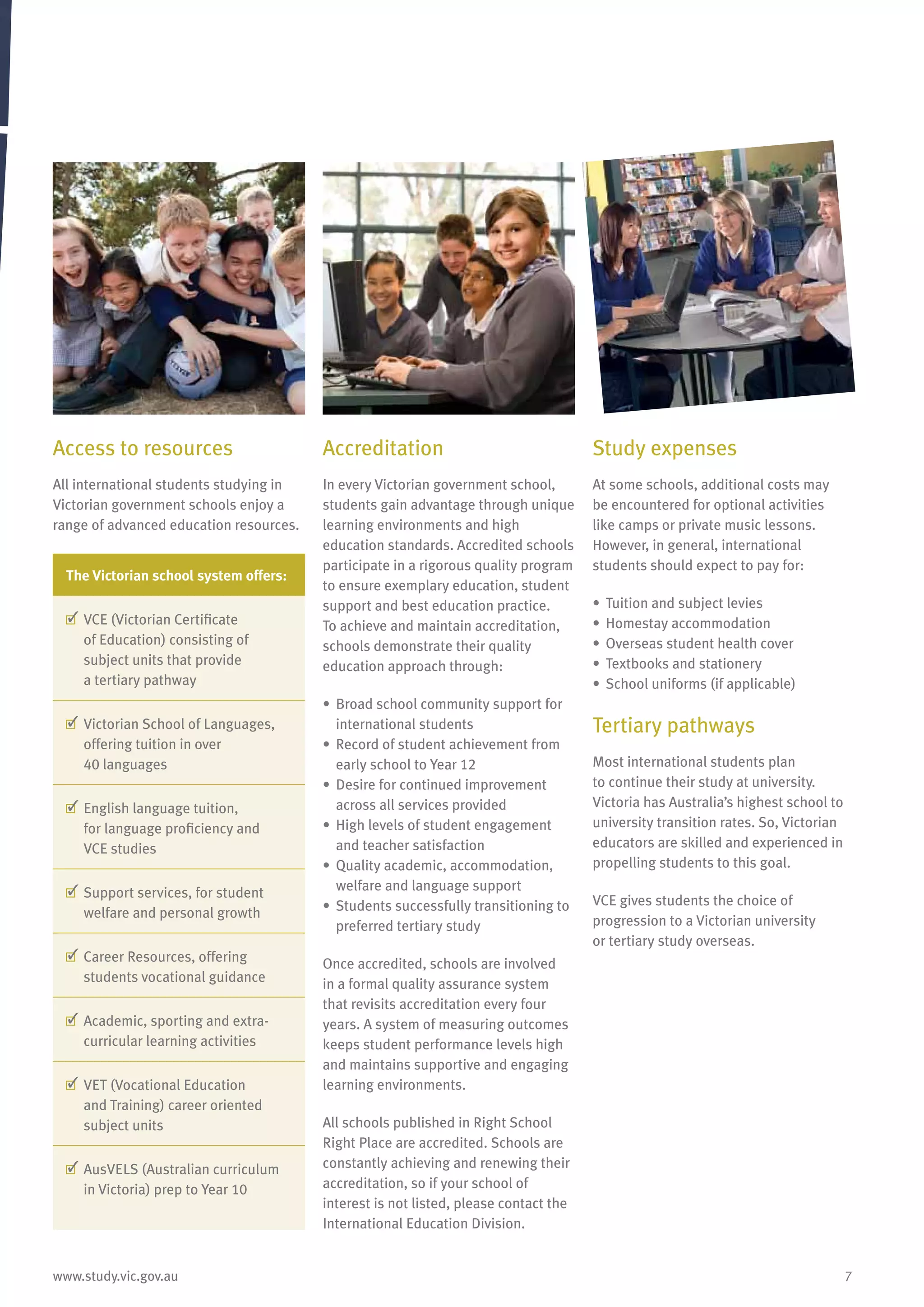 7www.study.vic.gov.au
Access to resources
All international students studying in
Victorian government schools enjoy a
range of advanced education resources.
The Victorian school system offers:
	VCE (Victorian Certificate
of Education) consisting of
subject units that provide
a tertiary pathway
	Victorian School of Languages,
offering tuition in over
40 languages
	English language tuition,
for language proficiency and
VCE studies
	Support services, for student
welfare and personal growth
	Career Resources, offering
students vocational guidance
	Academic, sporting and extra-
curricular learning activities
	VET (Vocational Education
and Training) career oriented
subject units
	AusVELS (Australian curriculum
in Victoria) prep to Year 10
Accreditation
In every Victorian government school,
students gain advantage through unique
learning environments and high
education standards. Accredited schools
participate in a rigorous quality program
to ensure exemplary education, student
support and best education practice.
To achieve and maintain accreditation,
schools demonstrate their quality
education approach through:
•	 Broad school community support for
international students
•	 Record of student achievement from
early school to Year 12
•	 Desire for continued improvement
across all services provided
•	 High levels of student engagement
and teacher satisfaction
•	 Quality academic, accommodation,
welfare and language support
•	 Students successfully transitioning to
preferred tertiary study
Once accredited, schools are involved
in a formal quality assurance system
that revisits accreditation every four
years. A system of measuring outcomes
keeps student performance levels high
and maintains supportive and engaging
learning environments.
All schools published in Right School
Right Place are accredited. Schools are
constantly achieving and renewing their
accreditation, so if your school of
interest is not listed, please contact the
International Education Division.
Study expenses
At some schools, additional costs may
be encountered for optional activities
like camps or private music lessons.
However, in general, international
students should expect to pay for:
•	 Tuition and subject levies
•	 Homestay accommodation
•	 Overseas student health cover
•	 Textbooks and stationery
•	 School uniforms (if applicable)
Tertiary pathways
Most international students plan
to continue their study at university.
Victoria has Australia’s highest school to
university transition rates. So, Victorian
educators are skilled and experienced in
propelling students to this goal.
VCE gives students the choice of
progression to a Victorian university
or tertiary study overseas.
 