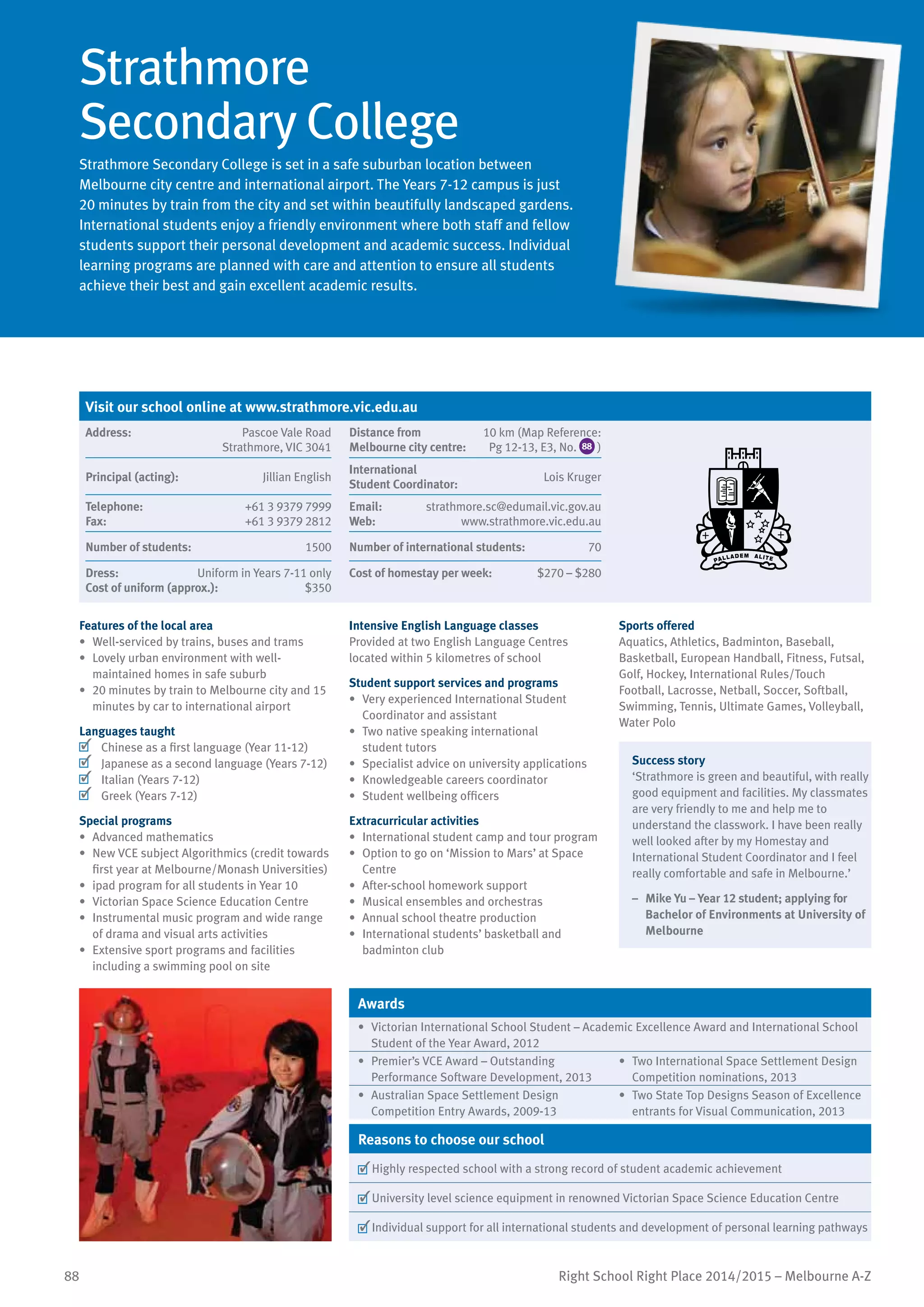 88 Right School Right Place 2014/2015 – Melbourne A-Z
Strathmore
Secondary College
Strathmore Secondary College is set in a safe suburban location between
Melbourne city centre and international airport. The Years 7-12 campus is just
20 minutes by train from the city and set within beautifully landscaped gardens.
International students enjoy a friendly environment where both staff and fellow
students support their personal development and academic success. Individual
learning programs are planned with care and attention to ensure all students
achieve their best and gain excellent academic results.
Features of the local area
•	 Well-serviced by trains, buses and trams
•	 Lovely urban environment with well-
maintained homes in safe suburb
•	 20 minutes by train to Melbourne city and 15
minutes by car to international airport
Languages taught
	 Chinese as a first language (Year 11-12)
	 Japanese as a second language (Years 7-12)
	 Italian (Years 7-12)
	 Greek (Years 7-12)
Special programs
•	 Advanced mathematics
•	 New VCE subject Algorithmics (credit towards
first year at Melbourne/Monash Universities)
•	 ipad program for all students in Year 10
•	 Victorian Space Science Education Centre
•	 Instrumental music program and wide range
of drama and visual arts activities
•	 Extensive sport programs and facilities
including a swimming pool on site
Intensive English Language classes
Provided at two English Language Centres
located within 5 kilometres of school
Student support services and programs
•	 Very experienced International Student
Coordinator and assistant
•	 Two native speaking international
student tutors
•	 Specialist advice on university applications
•	 Knowledgeable careers coordinator
•	 Student wellbeing officers
Extracurricular activities
•	 International student camp and tour program
•	 Option to go on ‘Mission to Mars’ at Space
Centre
•	 After-school homework support
•	 Musical ensembles and orchestras
•	 Annual school theatre production
•	 International students’ basketball and
badminton club
Sports offered
Aquatics, Athletics, Badminton, Baseball,
Basketball, European Handball, Fitness, Futsal,
Golf, Hockey, International Rules/Touch
Football, Lacrosse, Netball, Soccer, Softball,
Swimming, Tennis, Ultimate Games, Volleyball,
Water Polo
Success story
‘Strathmore is green and beautiful, with really
good equipment and facilities. My classmates
are very friendly to me and help me to
understand the classwork. I have been really
well looked after by my Homestay and
International Student Coordinator and I feel
really comfortable and safe in Melbourne.’
–	 Mike Yu – Year 12 student; applying for
Bachelor of Environments at University of
Melbourne
Awards
•	 Victorian International School Student – Academic Excellence Award and International School
Student of the Year Award, 2012
•	 Premier’s VCE Award – Outstanding
Performance Software Development, 2013
•	 Two International Space Settlement Design
Competition nominations, 2013
•	 Australian Space Settlement Design
Competition Entry Awards, 2009-13
•	 Two State Top Designs Season of Excellence
entrants for Visual Communication, 2013
Reasons to choose our school
	Highly respected school with a strong record of student academic achievement
	University level science equipment in renowned Victorian Space Science Education Centre
	Individual support for all international students and development of personal learning pathways
Visit our school online at www.strathmore.vic.edu.au
Address:	 Pascoe Vale Road
Strathmore, VIC 3041
Distance from	
Melbourne city centre:	
10 km (Map Reference:
Pg 12-13, E3, No. 88 )
Principal (acting):	 Jillian English
International	
Student Coordinator:	
Lois Kruger
Telephone:	 +61 3 9379 7999
Fax:	 +61 3 9379 2812
Email:	 strathmore.sc@edumail.vic.gov.au
Web:	 www.strathmore.vic.edu.au
Number of students:	 1500 Number of international students:	 70
Dress:	 Uniform in Years 7-11 only
Cost of uniform (approx.):	 $350
Cost of homestay per week:	 $270 – $280
 