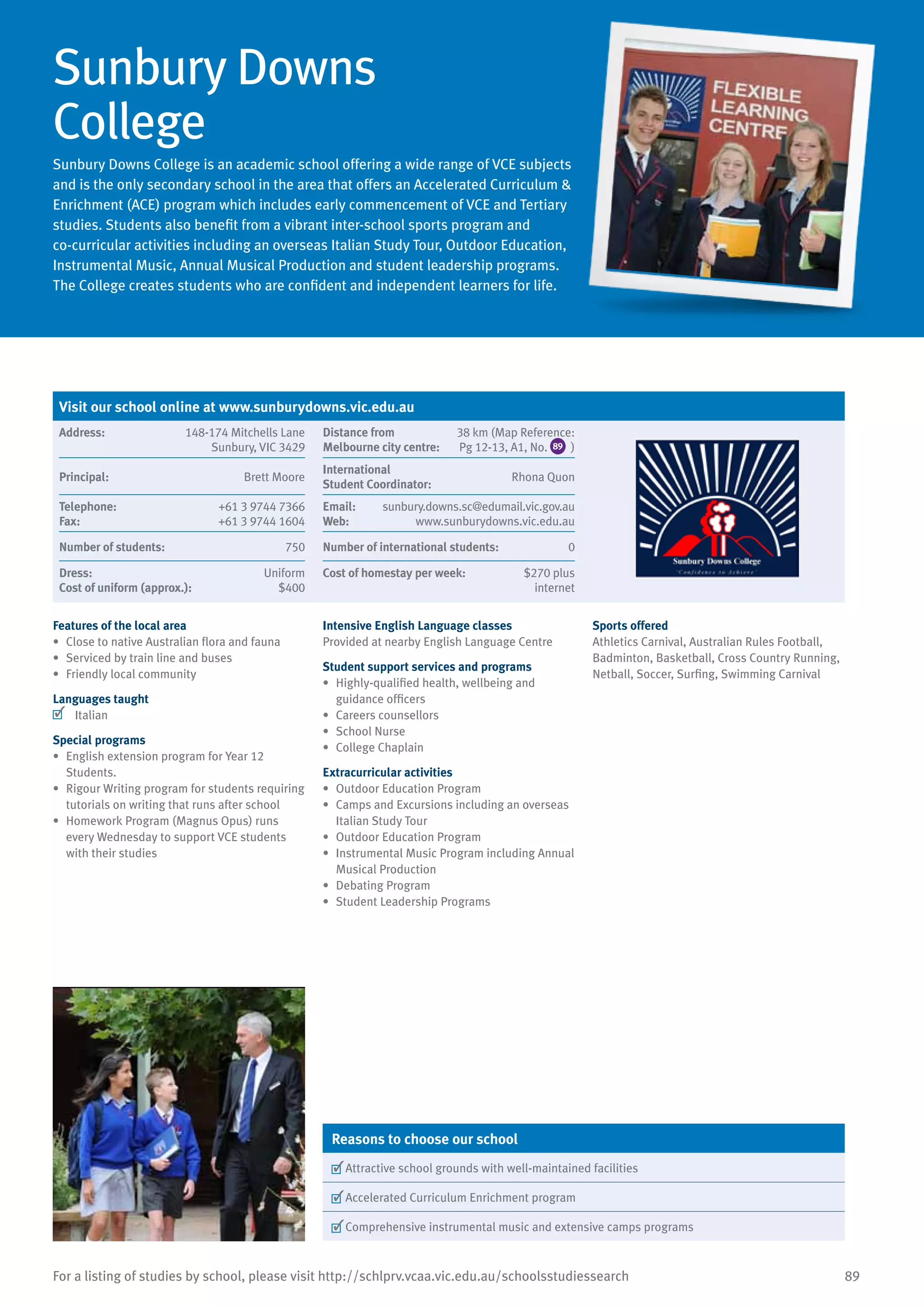 89For a listing of studies by school, please visit http://schlprv.vcaa.vic.edu.au/schoolsstudiessearch
Sunbury Downs
College
Sunbury Downs College is an academic school offering a wide range of VCE subjects
and is the only secondary school in the area that offers an Accelerated Curriculum 
Enrichment (ACE) program which includes early commencement of VCE and Tertiary
studies. Students also benefit from a vibrant inter-school sports program and
co-curricular activities including an overseas Italian Study Tour, Outdoor Education,
Instrumental Music, Annual Musical Production and student leadership programs.
The College creates students who are confident and independent learners for life.
Features of the local area
•	 Close to native Australian flora and fauna
•	 Serviced by train line and buses
•	 Friendly local community
Languages taught
	 Italian
Special programs
•	 English extension program for Year 12
Students.
•	 Rigour Writing program for students requiring
tutorials on writing that runs after school
•	 Homework Program (Magnus Opus) runs
every Wednesday to support VCE students
with their studies
Intensive English Language classes
Provided at nearby English Language Centre
Student support services and programs
•	 Highly-qualified health, wellbeing and
guidance officers
•	 Careers counsellors
•	 School Nurse
•	 College Chaplain
Extracurricular activities
•	 Outdoor Education Program
•	 Camps and Excursions including an overseas
Italian Study Tour
•	 Outdoor Education Program
•	 Instrumental Music Program including Annual
Musical Production
•	 Debating Program
•	 Student Leadership Programs
Sports offered
Athletics Carnival, Australian Rules Football,
Badminton, Basketball, Cross Country Running,
Netball, Soccer, Surfing, Swimming Carnival
Reasons to choose our school
	Attractive school grounds with well-maintained facilities
	Accelerated Curriculum Enrichment program
	Comprehensive instrumental music and extensive camps programs
Visit our school online at www.sunburydowns.vic.edu.au
Address:	 148-174 Mitchells Lane
Sunbury, VIC 3429
Distance from	
Melbourne city centre:	
38 km (Map Reference:
Pg 12-13, A1, No. 89 )
Principal:	 Brett Moore
International	
Student Coordinator:	
Rhona Quon
Telephone:	 +61 3 9744 7366
Fax:	 +61 3 9744 1604
Email:	 sunbury.downs.sc@edumail.vic.gov.au
Web:	 www.sunburydowns.vic.edu.au
Number of students:	 750 Number of international students:	 0
Dress:	 Uniform
Cost of uniform (approx.):	 $400
Cost of homestay per week:	 $270 plus
internet
 