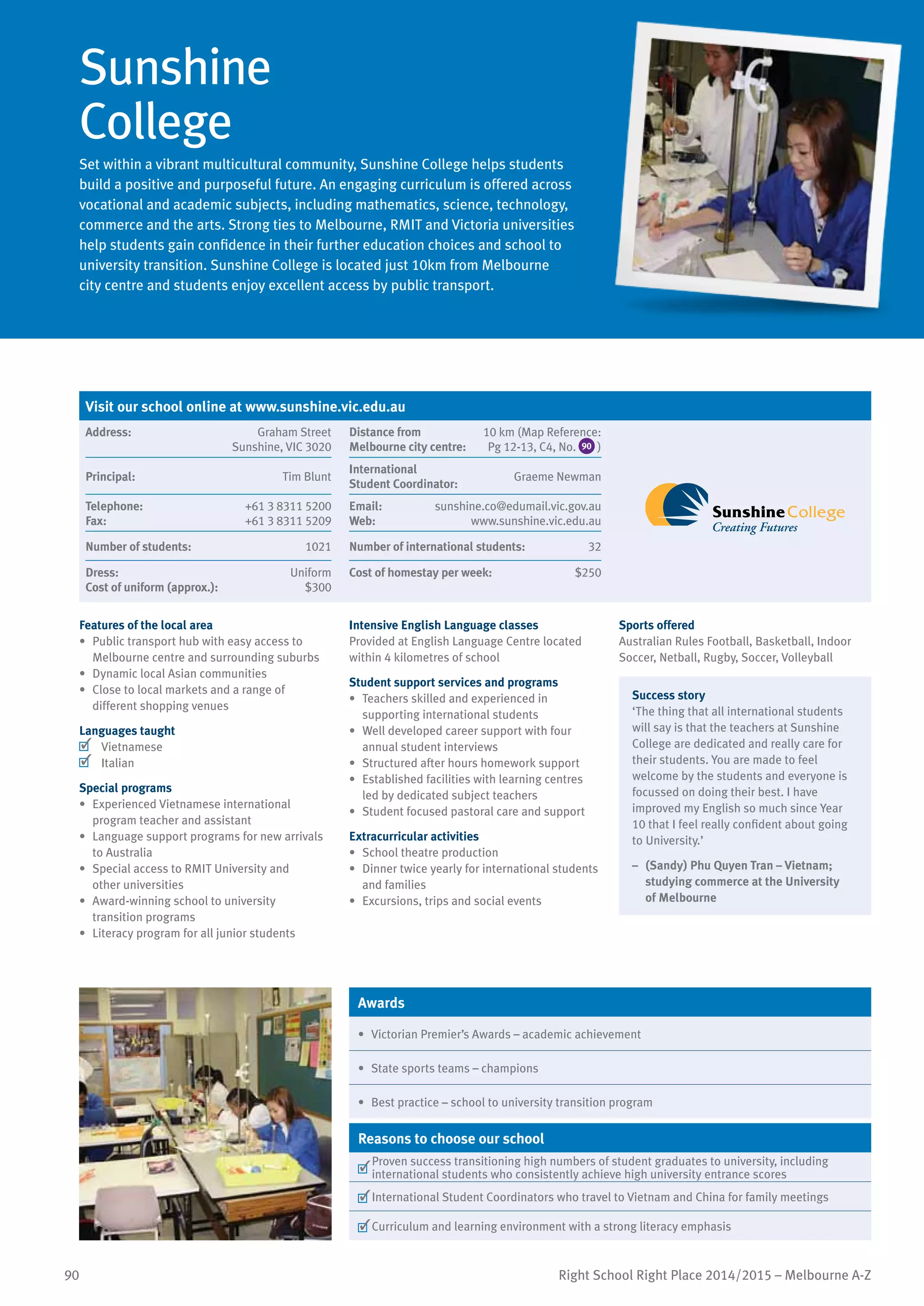 90 Right School Right Place 2014/2015 – Melbourne A-Z
Sunshine
College
Set within a vibrant multicultural community, Sunshine College helps students
build a positive and purposeful future. An engaging curriculum is offered across
vocational and academic subjects, including mathematics, science, technology,
commerce and the arts. Strong ties to Melbourne, RMIT and Victoria universities
help students gain confidence in their further education choices and school to
university transition. Sunshine College is located just 10km from Melbourne
city centre and students enjoy excellent access by public transport.
Features of the local area
•	 Public transport hub with easy access to
Melbourne centre and surrounding suburbs
•	 Dynamic local Asian communities
•	 Close to local markets and a range of
different shopping venues
Languages taught
	 Vietnamese
	 Italian
Special programs
•	 Experienced Vietnamese international
program teacher and assistant
•	 Language support programs for new arrivals
to Australia
•	 Special access to RMIT University and
other universities
•	 Award-winning school to university
transition programs
•	 Literacy program for all junior students
Intensive English Language classes
Provided at English Language Centre located
within 4 kilometres of school
Student support services and programs
•	 Teachers skilled and experienced in
supporting international students
•	 Well developed career support with four
annual student interviews
•	 Structured after hours homework support
•	 Established facilities with learning centres
led by dedicated subject teachers
•	 Student focused pastoral care and support
Extracurricular activities
•	 School theatre production
•	 Dinner twice yearly for international students
and families
•	 Excursions, trips and social events
Sports offered
Australian Rules Football, Basketball, Indoor
Soccer, Netball, Rugby, Soccer, Volleyball
Success story
‘The thing that all international students
will say is that the teachers at Sunshine
College are dedicated and really care for
their students. You are made to feel
welcome by the students and everyone is
focussed on doing their best. I have
improved my English so much since Year
10 that I feel really confident about going
to University.’
–	 (Sandy) Phu Quyen Tran – Vietnam;
studying commerce at the University
of Melbourne
Awards
•	 Victorian Premier’s Awards – academic achievement
•	 State sports teams – champions
•	 Best practice – school to university transition program
Reasons to choose our school
	
Proven success transitioning high numbers of student graduates to university, including
international students who consistently achieve high university entrance scores
	International Student Coordinators who travel to Vietnam and China for family meetings
	Curriculum and learning environment with a strong literacy emphasis
Visit our school online at www.sunshine.vic.edu.au
Address:	 Graham Street
Sunshine, VIC 3020
Distance from	
Melbourne city centre:	
10 km (Map Reference:
Pg 12-13, C4, No. 90 )
Principal:	 Tim Blunt
International	
Student Coordinator:	
Graeme Newman
Telephone:	 +61 3 8311 5200
Fax:	 +61 3 8311 5209
Email:	 sunshine.co@edumail.vic.gov.au
Web:	 www.sunshine.vic.edu.au
Number of students:	 1021 Number of international students:	 32
Dress:	 Uniform
Cost of uniform (approx.):	 $300
Cost of homestay per week:	 $250
 