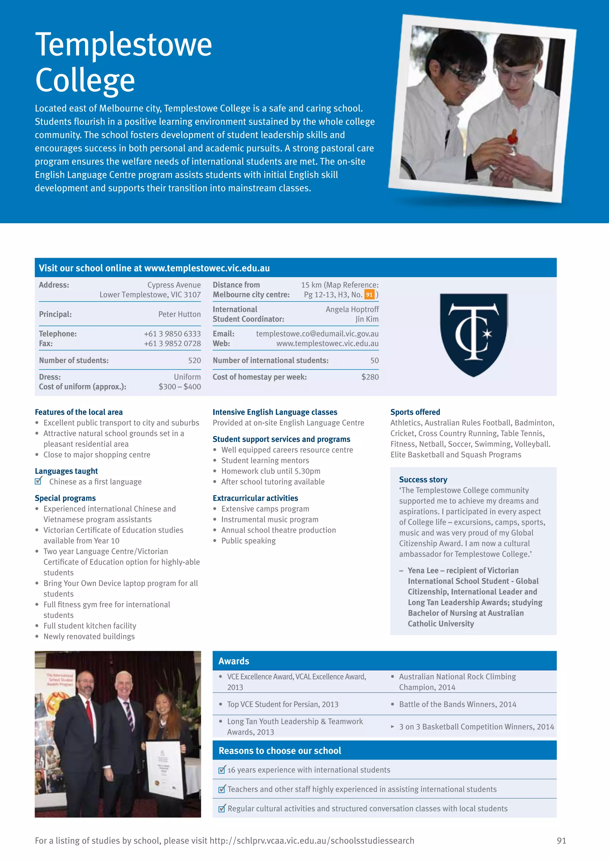 91For a listing of studies by school, please visit http://schlprv.vcaa.vic.edu.au/schoolsstudiessearch
Templestowe
College
Located east of Melbourne city, Templestowe College is a safe and caring school.
Students flourish in a positive learning environment sustained by the whole college
community. The school fosters development of student leadership skills and
encourages success in both personal and academic pursuits. A strong pastoral care
program ensures the welfare needs of international students are met. The on-site
English Language Centre program assists students with initial English skill
development and supports their transition into mainstream classes.
Features of the local area
•	 Excellent public transport to city and suburbs
•	 Attractive natural school grounds set in a
pleasant residential area
•	 Close to major shopping centre
Languages taught
	 Chinese as a first language
Special programs
•	 Experienced international Chinese and
Vietnamese program assistants
•	 Victorian Certificate of Education studies
available from Year 10
•	 Two year Language Centre/Victorian
Certificate of Education option for highly-able
students
•	 Bring Your Own Device laptop program for all
students
•	 Full fitness gym free for international
students
•	 Full student kitchen facility
•	 Newly renovated buildings
Intensive English Language classes
Provided at on-site English Language Centre
Student support services and programs
•	 Well equipped careers resource centre
•	 Student learning mentors
•	 Homework club until 5.30pm
•	 After school tutoring available
Extracurricular activities
•	 Extensive camps program
•	 Instrumental music program
•	 Annual school theatre production
•	 Public speaking
Sports offered
Athletics, Australian Rules Football, Badminton,
Cricket, Cross Country Running, Table Tennis,
Fitness, Netball, Soccer, Swimming, Volleyball.
Elite Basketball and Squash Programs
Success story
‘The Templestowe College community
supported me to achieve my dreams and
aspirations. I participated in every aspect
of College life – excursions, camps, sports,
music and was very proud of my Global
Citizenship Award. I am now a cultural
ambassador for Templestowe College.’
–	 Yena Lee – recipient of Victorian
International School Student - Global
Citizenship, International Leader and
Long Tan Leadership Awards; studying
Bachelor of Nursing at Australian
Catholic University
Awards
•	 VCEExcellenceAward,VCALExcellenceAward,
2013
•	 Australian National Rock Climbing
Champion, 2014
•	 Top VCE Student for Persian, 2013 •	 Battle of the Bands Winners, 2014
•	 Long Tan Youth Leadership  Teamwork
Awards, 2013
•	 3 on 3 Basketball Competition Winners, 2014
Reasons to choose our school
	16 years experience with international students
	Teachers and other staff highly experienced in assisting international students
	Regular cultural activities and structured conversation classes with local students
Visit our school online at www.templestowec.vic.edu.au
Address:	 Cypress Avenue
Lower Templestowe, VIC 3107
Distance from	
Melbourne city centre:	
15 km (Map Reference:
Pg 12-13, H3, No. 91 )
Principal:	 Peter Hutton
International	
Student Coordinator:	
Angela Hoptroff
Jin Kim
Telephone:	 +61 3 9850 6333
Fax:	 +61 3 9852 0728
Email:	 templestowe.co@edumail.vic.gov.au
Web:	 www.templestowec.vic.edu.au
Number of students:	 520 Number of international students:	 50
Dress:	 Uniform
Cost of uniform (approx.):	 $300 – $400
Cost of homestay per week:	 $280
 