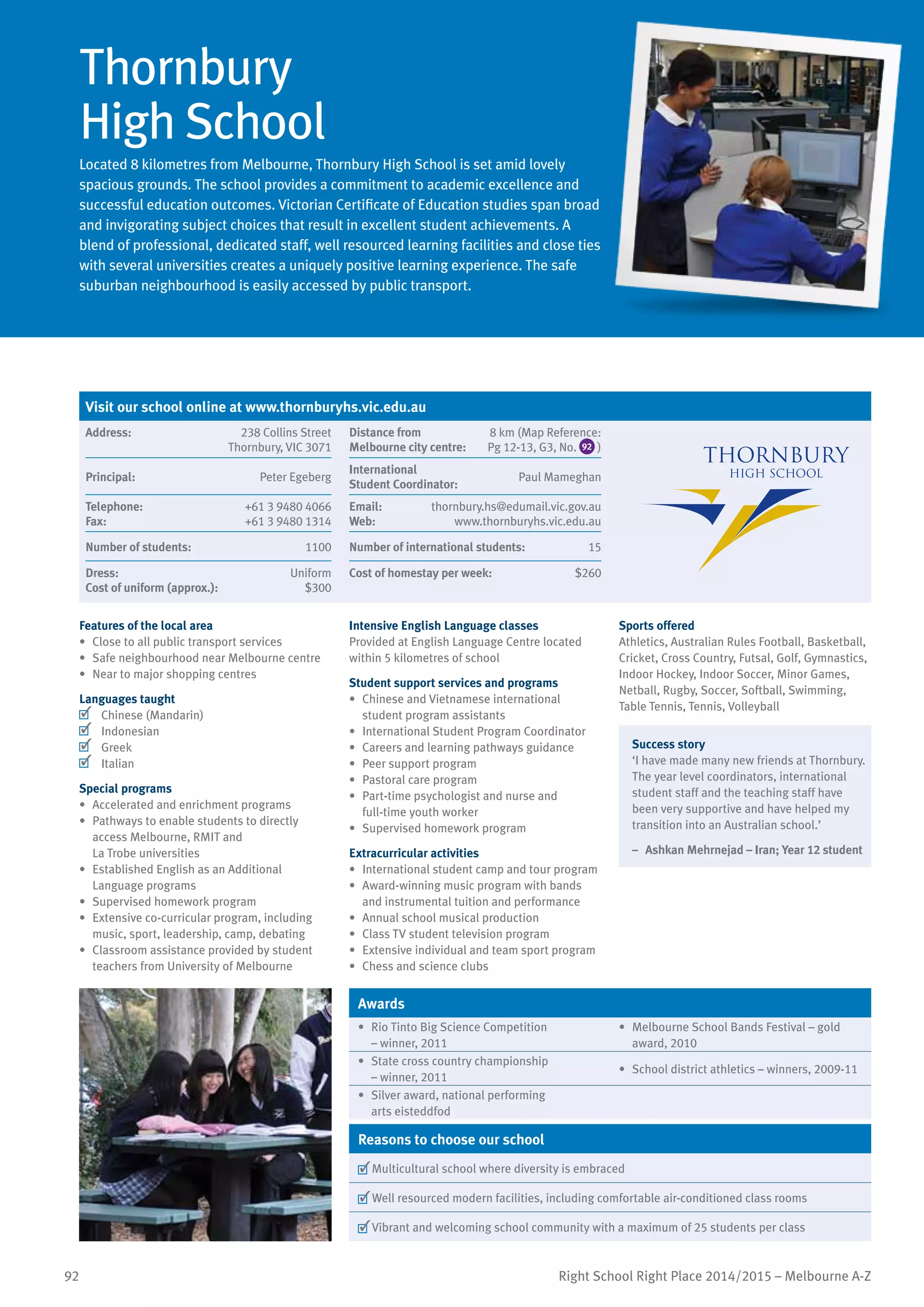 92 Right School Right Place 2014/2015 – Melbourne A-Z
Thornbury
High School
Located 8 kilometres from Melbourne, Thornbury High School is set amid lovely
spacious grounds. The school provides a commitment to academic excellence and
successful education outcomes. Victorian Certificate of Education studies span broad
and invigorating subject choices that result in excellent student achievements. A
blend of professional, dedicated staff, well resourced learning facilities and close ties
with several universities creates a uniquely positive learning experience. The safe
suburban neighbourhood is easily accessed by public transport.
Features of the local area
•	 Close to all public transport services
•	 Safe neighbourhood near Melbourne centre
•	 Near to major shopping centres
Languages taught
	 Chinese (Mandarin)
	 Indonesian
	 Greek
	 Italian
Special programs
•	 Accelerated and enrichment programs
•	 Pathways to enable students to directly
access Melbourne, RMIT and
La Trobe universities
•	 Established English as an Additional
Language programs
•	 Supervised homework program
•	 Extensive co-curricular program, including
music, sport, leadership, camp, debating
•	 Classroom assistance provided by student
teachers from University of Melbourne
Intensive English Language classes
Provided at English Language Centre located
within 5 kilometres of school
Student support services and programs
•	 Chinese and Vietnamese international
student program assistants
•	 International Student Program Coordinator
•	 Careers and learning pathways guidance
•	 Peer support program
•	 Pastoral care program
•	 Part-time psychologist and nurse and
full-time youth worker
•	 Supervised homework program
Extracurricular activities
•	 International student camp and tour program
•	 Award-winning music program with bands
and instrumental tuition and performance
•	 Annual school musical production
•	 Class TV student television program
•	 Extensive individual and team sport program
•	 Chess and science clubs
Sports offered
Athletics, Australian Rules Football, Basketball,
Cricket, Cross Country, Futsal, Golf, Gymnastics,
Indoor Hockey, Indoor Soccer, Minor Games,
Netball, Rugby, Soccer, Softball, Swimming,
Table Tennis, Tennis, Volleyball
Success story
‘I have made many new friends at Thornbury.
The year level coordinators, international
student staff and the teaching staff have
been very supportive and have helped my
transition into an Australian school.’
–	 Ashkan Mehrnejad – Iran; Year 12 student
Awards
•	 Rio Tinto Big Science Competition
– winner, 2011
•	 Melbourne School Bands Festival – gold
award, 2010
•	 State cross country championship
– winner, 2011
•	 School district athletics – winners, 2009-11
•	 Silver award, national performing
arts eisteddfod
Reasons to choose our school
	Multicultural school where diversity is embraced
	Well resourced modern facilities, including comfortable air-conditioned class rooms
	Vibrant and welcoming school community with a maximum of 25 students per class
Visit our school online at www.thornburyhs.vic.edu.au
Address:	 238 Collins Street
Thornbury, VIC 3071
Distance from	
Melbourne city centre:	
8 km (Map Reference:
Pg 12-13, G3, No. 92 )
Principal:	 Peter Egeberg
International	
Student Coordinator:	
Paul Mameghan
Telephone:	 +61 3 9480 4066
Fax:	 +61 3 9480 1314
Email:	 thornbury.hs@edumail.vic.gov.au
Web:	 www.thornburyhs.vic.edu.au
Number of students:	 1100 Number of international students:	 15
Dress:	 Uniform
Cost of uniform (approx.):	 $300
Cost of homestay per week:	 $260
 