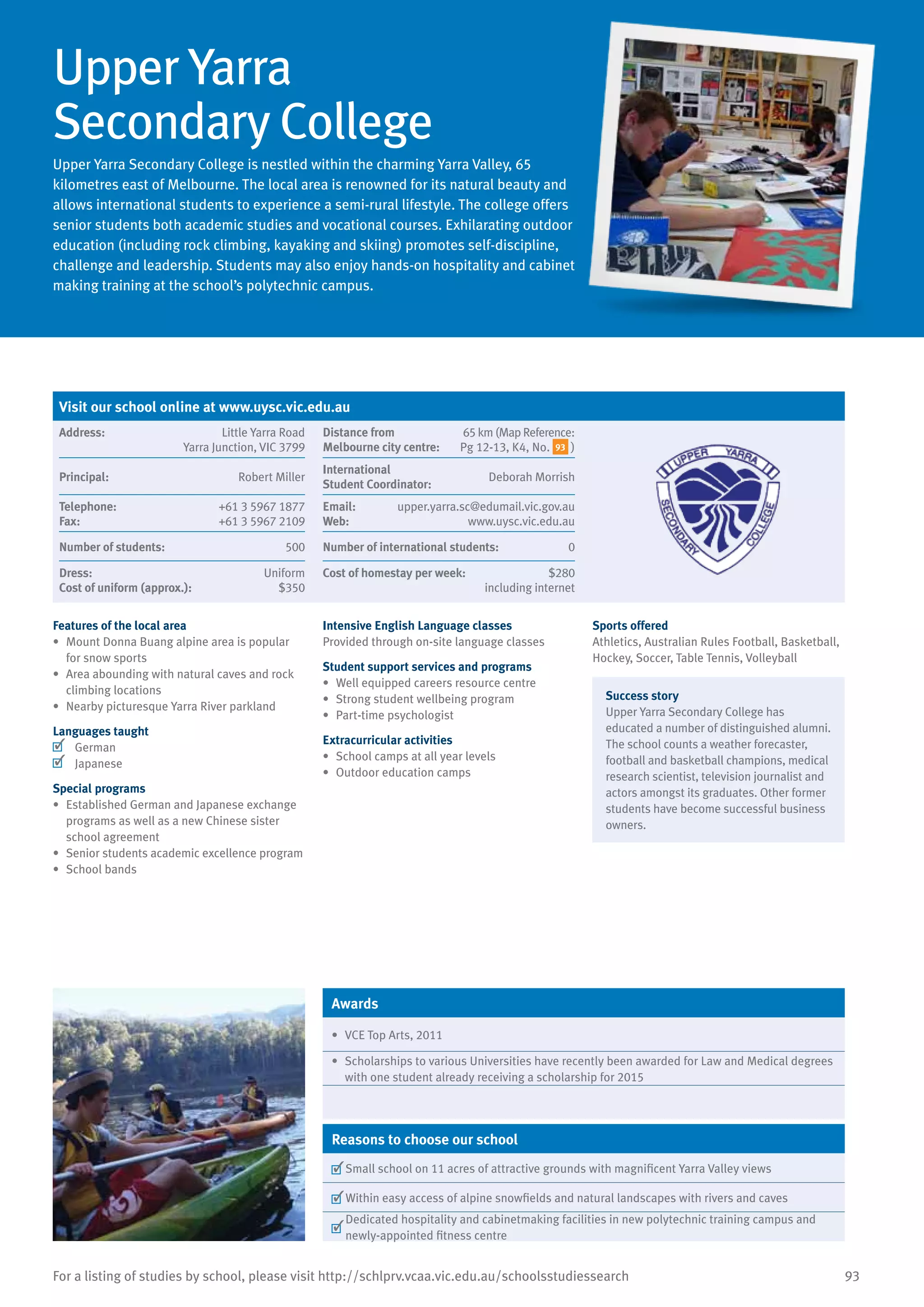 93For a listing of studies by school, please visit http://schlprv.vcaa.vic.edu.au/schoolsstudiessearch
Upper Yarra
Secondary College
Upper Yarra Secondary College is nestled within the charming Yarra Valley, 65
kilometres east of Melbourne. The local area is renowned for its natural beauty and
allows international students to experience a semi-rural lifestyle. The college offers
senior students both academic studies and vocational courses. Exhilarating outdoor
education (including rock climbing, kayaking and skiing) promotes self-discipline,
challenge and leadership. Students may also enjoy hands-on hospitality and cabinet
making training at the school’s polytechnic campus.
Features of the local area
•	 Mount Donna Buang alpine area is popular
for snow sports
•	 Area abounding with natural caves and rock
climbing locations
•	 Nearby picturesque Yarra River parkland
Languages taught
	 German
	 Japanese
Special programs
•	 Established German and Japanese exchange
programs as well as a new Chinese sister
school agreement
•	 Senior students academic excellence program
•	 School bands
Intensive English Language classes
Provided through on-site language classes
Student support services and programs
•	 Well equipped careers resource centre
•	 Strong student wellbeing program
•	 Part-time psychologist
Extracurricular activities
•	 School camps at all year levels
•	 Outdoor education camps
Sports offered
Athletics, Australian Rules Football, Basketball,
Hockey, Soccer, Table Tennis, Volleyball
Success story
Upper Yarra Secondary College has
educated a number of distinguished alumni.
The school counts a weather forecaster,
football and basketball champions, medical
research scientist, television journalist and
actors amongst its graduates. Other former
students have become successful business
owners.
Awards
•	 VCE Top Arts, 2011
•	 Scholarships to various Universities have recently been awarded for Law and Medical degrees
with one student already receiving a scholarship for 2015
Reasons to choose our school
	Small school on 11 acres of attractive grounds with magnificent Yarra Valley views
	Within easy access of alpine snowfields and natural landscapes with rivers and caves
	
Dedicated hospitality and cabinetmaking facilities in new polytechnic training campus and
newly-appointed fitness centre
Visit our school online at www.uysc.vic.edu.au
Address:	 Little Yarra Road
Yarra Junction, VIC 3799
Distance from	
Melbourne city centre:	
	 65 km (Map Reference:
Pg 12-13, K4, No. 93 )
Principal:	 Robert Miller
International	
Student Coordinator:	
Deborah Morrish
Telephone:	 +61 3 5967 1877
Fax:	 +61 3 5967 2109
Email:	 upper.yarra.sc@edumail.vic.gov.au
Web:	 www.uysc.vic.edu.au
Number of students:	 500 Number of international students:	 0
Dress:	 Uniform
Cost of uniform (approx.):	 $350
Cost of homestay per week:	 $280
including internet
 