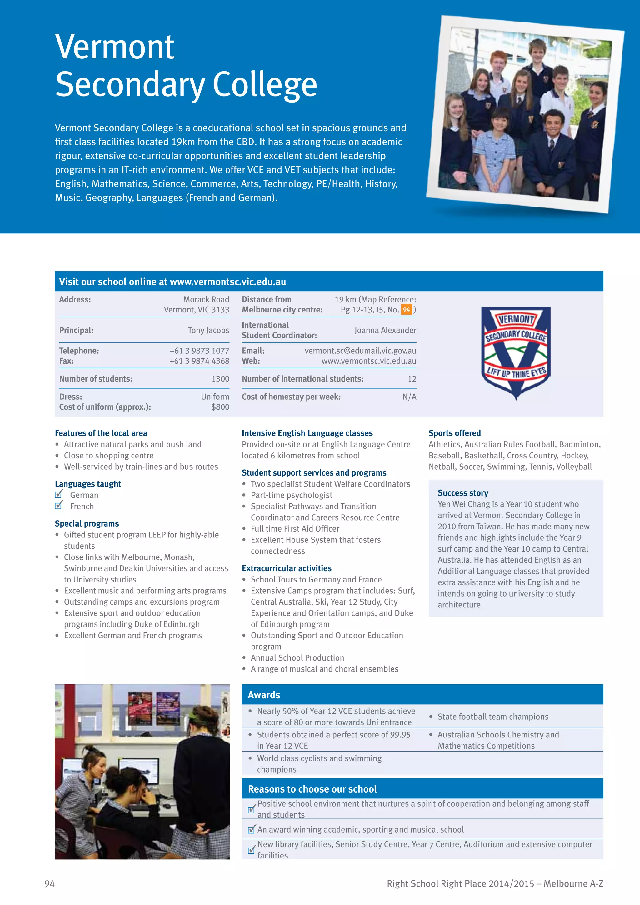 94 Right School Right Place 2014/2015 – Melbourne A-Z
Vermont
Secondary College
Vermont Secondary College is a coeducational school set in spacious grounds and
first class facilities located 19km from the CBD. It has a strong focus on academic
rigour, extensive co-curricular opportunities and excellent student leadership
programs in an IT-rich environment. We offer VCE and VET subjects that include:
English, Mathematics, Science, Commerce, Arts, Technology, PE/Health, History,
Music, Geography, Languages (French and German).
Features of the local area
•	 Attractive natural parks and bush land
•	 Close to shopping centre
•	 Well-serviced by train-lines and bus routes
Languages taught
	 German
	 French
Special programs
•	 Gifted student program LEEP for highly-able
students
•	 Close links with Melbourne, Monash,
Swinburne and Deakin Universities and access
to University studies
•	 Excellent music and performing arts programs
•	 Outstanding camps and excursions program
•	 Extensive sport and outdoor education
programs including Duke of Edinburgh
•	 Excellent German and French programs
Intensive English Language classes
Provided on-site or at English Language Centre
located 6 kilometres from school
Student support services and programs
•	 Two specialist Student Welfare Coordinators
•	 Part-time psychologist
•	 Specialist Pathways and Transition
Coordinator and Careers Resource Centre
•	 Full time First Aid Officer
•	 Excellent House System that fosters
connectedness
Extracurricular activities
•	 School Tours to Germany and France
•	 Extensive Camps program that includes: Surf,
Central Australia, Ski, Year 12 Study, City
Experience and Orientation camps, and Duke
of Edinburgh program
•	 Outstanding Sport and Outdoor Education
program
•	 Annual School Production
•	 A range of musical and choral ensembles
Sports offered
Athletics, Australian Rules Football, Badminton,
Baseball, Basketball, Cross Country, Hockey,
Netball, Soccer, Swimming, Tennis, Volleyball
Success story
Yen Wei Chang is a Year 10 student who
arrived at Vermont Secondary College in
2010 from Taiwan. He has made many new
friends and highlights include the Year 9
surf camp and the Year 10 camp to Central
Australia. He has attended English as an
Additional Language classes that provided
extra assistance with his English and he
intends on going to university to study
architecture.
Awards
•	 Nearly 50% of Year 12 VCE students achieve
a score of 80 or more towards Uni entrance
•	 State football team champions
•	 Students obtained a perfect score of 99.95
in Year 12 VCE
•	 Australian Schools Chemistry and
Mathematics Competitions
•	 World class cyclists and swimming
champions
Reasons to choose our school
	
Positive school environment that nurtures a spirit of cooperation and belonging among staff
and students
	An award winning academic, sporting and musical school
	
New library facilities, Senior Study Centre, Year 7 Centre, Auditorium and extensive computer
facilities
Visit our school online at www.vermontsc.vic.edu.au
Address:	 Morack Road
Vermont, VIC 3133
Distance from	
Melbourne city centre:	
19 km (Map Reference:
Pg 12-13, I5, No. 94 )
Principal:	 Tony Jacobs
International	
Student Coordinator:	
Joanna Alexander
Telephone:	 +61 3 9873 1077
Fax:	 +61 3 9874 4368
Email:	 vermont.sc@edumail.vic.gov.au
Web:	 www.vermontsc.vic.edu.au
Number of students:	 1300 Number of international students:	 12
Dress:	 Uniform
Cost of uniform (approx.):	 $800
Cost of homestay per week:	 N/A
 