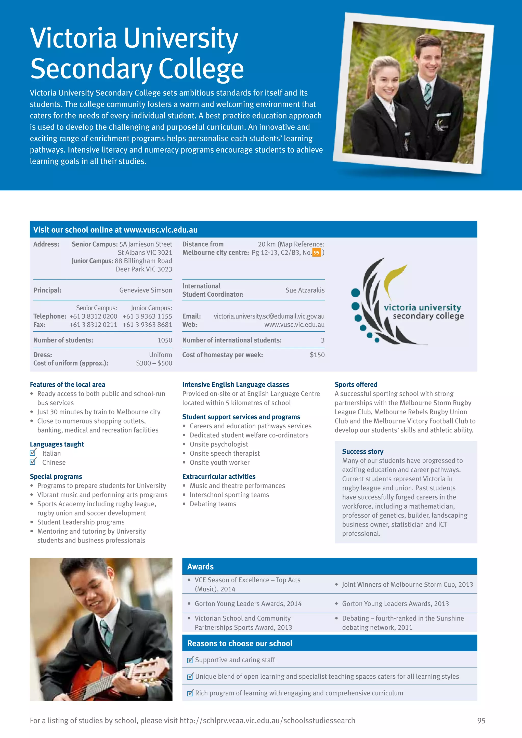 95For a listing of studies by school, please visit http://schlprv.vcaa.vic.edu.au/schoolsstudiessearch
Victoria University
Secondary College
Victoria University Secondary College sets ambitious standards for itself and its
students. The college community fosters a warm and welcoming environment that
caters for the needs of every individual student. A best practice education approach
is used to develop the challenging and purposeful curriculum. An innovative and
exciting range of enrichment programs helps personalise each students’ learning
pathways. Intensive literacy and numeracy programs encourage students to achieve
learning goals in all their studies.
Features of the local area
•	 Ready access to both public and school-run
bus services
•	 Just 30 minutes by train to Melbourne city
•	 Close to numerous shopping outlets,
banking, medical and recreation facilities
Languages taught
	 Italian
	 Chinese
Special programs
•	 Programs to prepare students for University
•	 Vibrant music and performing arts programs
•	 Sports Academy including rugby league,
rugby union and soccer development
•	 Student Leadership programs
•	 Mentoring and tutoring by University
students and business professionals
Intensive English Language classes
Provided on-site or at English Language Centre
located within 5 kilometres of school
Student support services and programs
•	 Careers and education pathways services
•	 Dedicated student welfare co-ordinators
•	 Onsite psychologist
•	 Onsite speech therapist
•	 Onsite youth worker
Extracurricular activities
•	 Music and theatre performances
•	 Interschool sporting teams
•	 Debating teams
Sports offered
A successful sporting school with strong
partnerships with the Melbourne Storm Rugby
League Club, Melbourne Rebels Rugby Union
Club and the Melbourne Victory Football Club to
develop our students’ skills and athletic ability.
Success story
Many of our students have progressed to
exciting education and career pathways.
Current students represent Victoria in
rugby league and union. Past students
have successfully forged careers in the
workforce, including a mathematician,
professor of genetics, builder, landscaping
business owner, statistician and ICT
professional.
Awards
•	 VCE Season of Excellence – Top Acts
(Music), 2014
•	 Joint Winners of Melbourne Storm Cup, 2013
•	 Gorton Young Leaders Awards, 2014 •	 Gorton Young Leaders Awards, 2013
•	 Victorian School and Community
Partnerships Sports Award, 2013
•	 Debating – fourth-ranked in the Sunshine
debating network, 2011
Reasons to choose our school
	Supportive and caring staff
	Unique blend of open learning and specialist teaching spaces caters for all learning styles
	Rich program of learning with engaging and comprehensive curriculum
Visit our school online at www.vusc.vic.edu.au
Address:	 Senior Campus: 5A Jamieson Street
St Albans VIC 3021
JuniorCampus: 88 Billingham Road
Deer Park VIC 3023
Distance from
Melbourne city centre:
20 km (Map Reference:
Pg 12-13, C2/B3, No. 95 )
Principal:	 Genevieve Simson
International	
Student Coordinator:	
Sue Atzarakis
Telephone:
Fax:
SeniorCampus:
+61 3 8312 0200
+61 3 8312 0211
JuniorCampus:
+61 3 9363 1155
+61 3 9363 8681
Email:	 victoria.university.sc@edumail.vic.gov.au
Web:	 www.vusc.vic.edu.au
Number of students:	 1050 Number of international students:	 3
Dress:	 Uniform
Cost of uniform (approx.):	 $300 – $500
Cost of homestay per week:	 $150
 