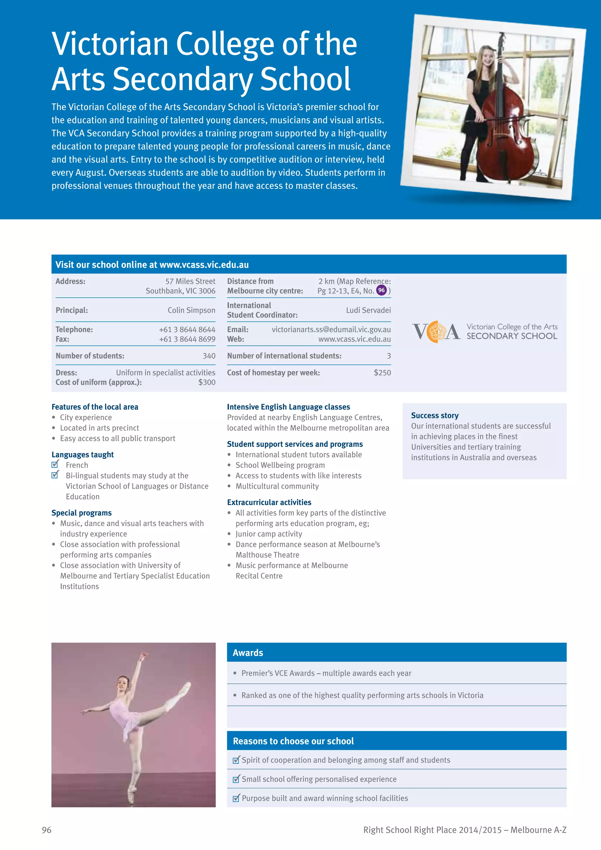 96 Right School Right Place 2014/2015 – Melbourne A-Z
Victorian College of the
Arts Secondary School
The Victorian College of the Arts Secondary School is Victoria’s premier school for
the education and training of talented young dancers, musicians and visual artists.
The VCA Secondary School provides a training program supported by a high-quality
education to prepare talented young people for professional careers in music, dance
and the visual arts. Entry to the school is by competitive audition or interview, held
every August. Overseas students are able to audition by video. Students perform in
professional venues throughout the year and have access to master classes.
Features of the local area
•	 City experience
•	 Located in arts precinct
•	 Easy access to all public transport
Languages taught
	 French
	 Bi-lingual students may study at the
Victorian School of Languages or Distance
Education
Special programs
•	 Music, dance and visual arts teachers with
industry experience
•	 Close association with professional
performing arts companies
•	 Close association with University of
Melbourne and Tertiary Specialist Education
Institutions
Intensive English Language classes
Provided at nearby English Language Centres,
located within the Melbourne metropolitan area
Student support services and programs
•	 International student tutors available
•	 School Wellbeing program
•	 Access to students with like interests
•	 Multicultural community
Extracurricular activities
•	 All activities form key parts of the distinctive
performing arts education program, eg;
•	 Junior camp activity
•	 Dance performance season at Melbourne’s
Malthouse Theatre
•	 Music performance at Melbourne
Recital Centre
Success story
Our international students are successful
in achieving places in the finest
Universities and tertiary training
institutions in Australia and overseas
Awards
•	 Premier’s VCE Awards – multiple awards each year
•	 Ranked as one of the highest quality performing arts schools in Victoria
Reasons to choose our school
	Spirit of cooperation and belonging among staff and students
	Small school offering personalised experience
	Purpose built and award winning school facilities
Visit our school online at www.vcass.vic.edu.au
Address:	 57 Miles Street
Southbank, VIC 3006
Distance from	
Melbourne city centre:	
2 km (Map Reference:
Pg 12-13, E4, No. 96 )
Principal:	 Colin Simpson
International	
Student Coordinator:	
Ludi Servadei
Telephone:	 +61 3 8644 8644
Fax:	 +61 3 8644 8699
Email:	 victorianarts.ss@edumail.vic.gov.au
Web:	 www.vcass.vic.edu.au
Number of students:	 340 Number of international students:	 3
Dress:	 Uniform in specialist activities
Cost of uniform (approx.):	 $300
Cost of homestay per week:	 $250
 