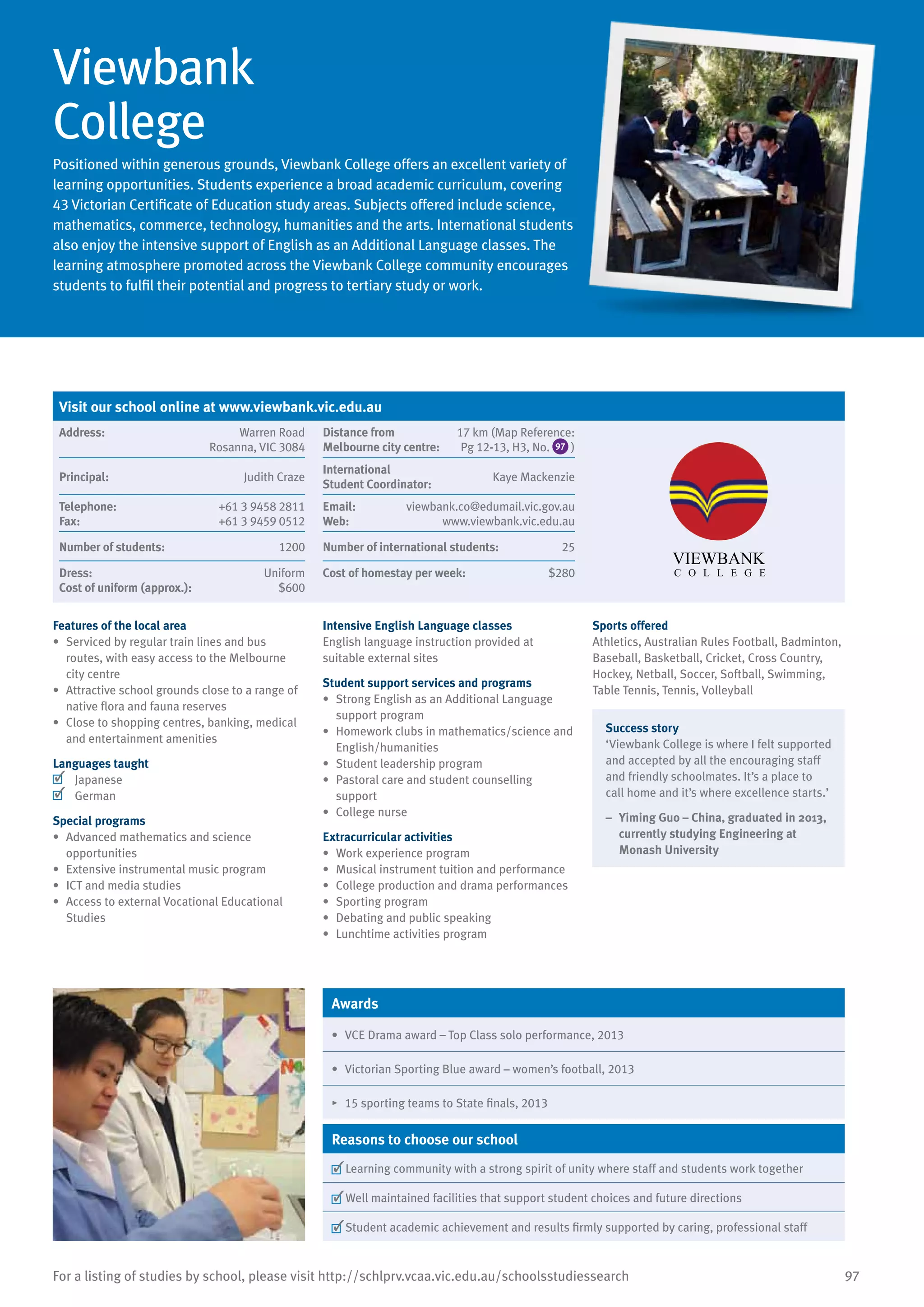 97For a listing of studies by school, please visit http://schlprv.vcaa.vic.edu.au/schoolsstudiessearch
Viewbank
College
Positioned within generous grounds, Viewbank College offers an excellent variety of
learning opportunities. Students experience a broad academic curriculum, covering
43 Victorian Certificate of Education study areas. Subjects offered include science,
mathematics, commerce, technology, humanities and the arts. International students
also enjoy the intensive support of English as an Additional Language classes. The
learning atmosphere promoted across the Viewbank College community encourages
students to fulfil their potential and progress to tertiary study or work.
Features of the local area
•	 Serviced by regular train lines and bus
routes, with easy access to the Melbourne
city centre
•	 Attractive school grounds close to a range of
native flora and fauna reserves
•	 Close to shopping centres, banking, medical
and entertainment amenities
Languages taught
	 Japanese
	 German
Special programs
•	 Advanced mathematics and science
opportunities
•	 Extensive instrumental music program
•	 ICT and media studies
•	 Access to external Vocational Educational
Studies
Intensive English Language classes
English language instruction provided at
suitable external sites
Student support services and programs
•	 Strong English as an Additional Language
support program
•	 Homework clubs in mathematics/science and
English/humanities
•	 Student leadership program
•	 Pastoral care and student counselling
support
•	 College nurse
Extracurricular activities
•	 Work experience program
•	 Musical instrument tuition and performance
•	 College production and drama performances
•	 Sporting program
•	 Debating and public speaking
•	 Lunchtime activities program
Sports offered
Athletics, Australian Rules Football, Badminton,
Baseball, Basketball, Cricket, Cross Country,
Hockey, Netball, Soccer, Softball, Swimming,
Table Tennis, Tennis, Volleyball
Success story
‘Viewbank College is where I felt supported
and accepted by all the encouraging staff
and friendly schoolmates. It’s a place to
call home and it’s where excellence starts.’
–	 Yiming Guo – China, graduated in 2013,
currently studying Engineering at
Monash University
Awards
•	 VCE Drama award – Top Class solo performance, 2013
•	 Victorian Sporting Blue award – women’s football, 2013
•	 15 sporting teams to State finals, 2013
Reasons to choose our school
	Learning community with a strong spirit of unity where staff and students work together
	Well maintained facilities that support student choices and future directions
	Student academic achievement and results firmly supported by caring, professional staff
Visit our school online at www.viewbank.vic.edu.au
Address:	 Warren Road
Rosanna, VIC 3084
Distance from	
Melbourne city centre:	
17 km (Map Reference:
Pg 12-13, H3, No. 97 )
Principal:	 Judith Craze
International	
Student Coordinator:	
Kaye Mackenzie
Telephone:	 +61 3 9458 2811
Fax:	 +61 3 9459 0512
Email:	 viewbank.co@edumail.vic.gov.au
Web:	 www.viewbank.vic.edu.au
Number of students:	 1200 Number of international students:	 25
Dress:	 Uniform
Cost of uniform (approx.):	 $600
Cost of homestay per week:	 $280
 